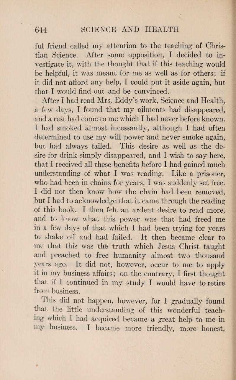 ful friend called my attention to the teaching of Chris¬ tian Science. After some opposition, I decided to in¬ vestigate it, with the thought that if this teaching would be helpful, it was meant for me as well as for others; if it did not afford any help, I could put it aside again, but that I would find out and be convinced. After I had read Mrs. Eddy’s work, Science and Health, a few days, I found that my ailments had disappeared, and a rest had come to me which I had never before known. I had smoked almost incessantly, although I had often determined to use my will power and never smoke again, but had always failed. This desire as well as the de¬ sire for drink simply disappeared, and I wish to say here, that I received all these benefits before I had gained much understanding of what I was reading. Like a prisoner, who had been in chains for years, I was suddenly set free. I did not then know how the chain had been removed, but I had to acknowledge that it came through the reading of this book. I then felt an ardent desire to read more, and to know what this power was that had freed me in a few days of that which I had been trying for years to shake off and had failed. It then became clear to me that this was the truth which Jesus Christ taught and preached to free humanity almost two thousand years ago. It did not, however, occur to me to apply it in my business affairs; on the contrary, I first thought that if I continued in my study I would have to retire from business. This did not happen, however, for I gradually found that the little understanding of this wonderful teach¬ ing which I had acquired became a great help to me in my business. I became more friendly, more honest,