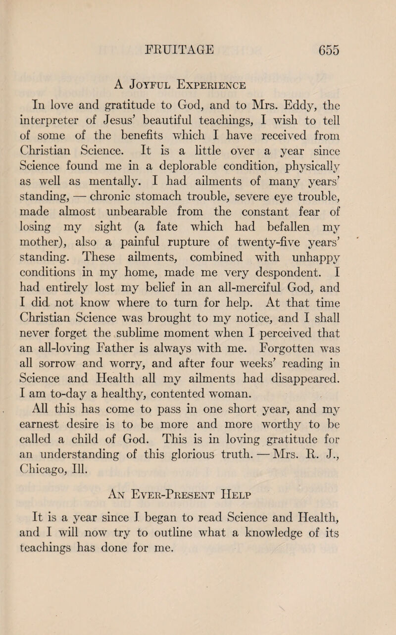 A Joyful Experience In love and gratitude to God, and to Mrs. Eddy, the interpreter of Jesus' beautiful teachings, I wish to tell of some of the benefits which I have received from Christian Science. It is a little over a year since Science found me in a deplorable condition, physically as well as mentally. I had ailments of many years’ standing, — chronic stomach trouble, severe eye trouble, made almost unbearable from the constant fear of losing my sight (a fate which had befallen my mother), also a painful rupture of twenty-five years’ standing. These ailments, combined with unhappy conditions in my home, made me very despondent. I had entirely lost my belief in an all-merciful God, and I did not know where to turn for help. At that time Christian Science was brought to my notice, and I shall never forget the sublime moment when I perceived that an all-loving Father is always with me. Forgotten was all sorrow and worry, and after four weeks’ reading in Science and Health all my ailments had disappeared. I am to-day a healthy, contented woman. All this has come to pass in one short year, and my earnest desire is to be more and more worthy to be called a child of God. This is in loving gratitude for an understanding of this glorious truth. — Airs. R. J., Chicago, Ill. An Ever-Present Help It is a year since I began to read Science and Health, and I will now try to outline what a knowledge of its teachings has done for me.