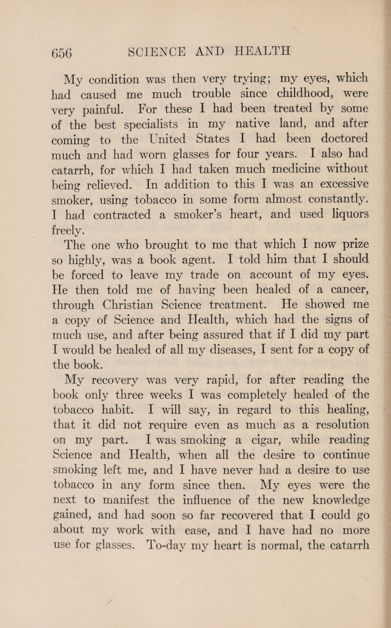 My condition was then very trying; my eyes, which had caused me much trouble since childhood, were very painful. For these I had been treated by some of the best specialists in my native land, and after coming to the United States I had been doctored much and had worn glasses for four years. I also had catarrh, for wdiich I had taken much medicine without being relieved. In addition to this I was an excessive smoker, using tobacco in some form almost constantly. I had contracted a smoker’s heart, and used liquors freelv. 1/ The one who brought to me that which I now prize so highly, was a book agent. I told him that I should be forced to leave my trade on account of my eyes. He then told me of having been healed of a cancer, through Christian Science treatment. He showed me a copy of Science and Health, which had the signs of much use, and after being assured that if I did my part I would be healed of all my diseases, I sent for a copy of the book. My recovery was very rapid, for after reading the book only three weeks I was completely healed of the tobacco habit. I will say, in regard to this healing, that it did not require even as much as a resolution on my part. I was smoking a cigar, while reading Science and Health, when all the desire to continue smoking left me, and I have never had a desire to use tobacco in any form since then. My eyes were the next to manifest the influence of the new knowledge gained, and had soon so far recovered that I could go about my work with ease, and I have had no more use for glasses. To-day my heart is normal, the catarrh