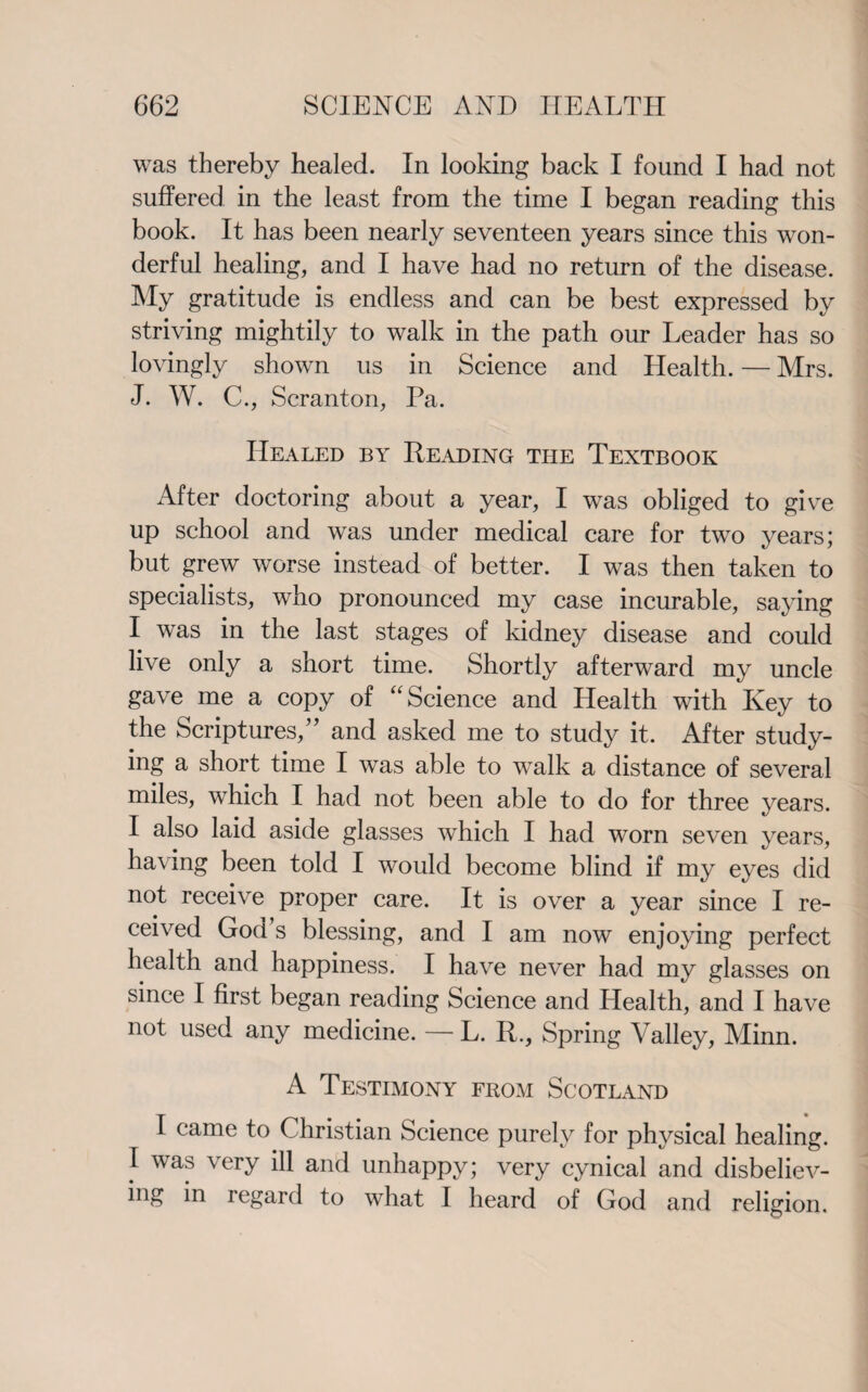 was thereby healed. In looking back I found I had not suffered in the least from the time I began reading this book. It has been nearly seventeen years since this won¬ derful healing, and I have had no return of the disease. My gratitude is endless and can be best expressed by striving mightily to walk in the path our Leader has so lovingly shown us in Science and Health. — Mrs. J. W. C., Scranton, Pa. Healed by Reading the Textbook After doctoring about a year, I wTas obliged to give up school and was under medical care for two years; but grew worse instead of better. I was then taken to specialists, who pronounced my case incurable, saying I was in the last stages of kidney disease and could live only a short time. Shortly afterward my uncle gave me a copy of “ Science and Health with Key to the Scriptures,” and asked me to study it. After study¬ ing a short time I was able to walk a distance of several miles, which I had not been able to do for three years. I also laid aside glasses which I had worn seven years, having been told I would become blind if my eyes did not receive proper care. It is over a year since I re¬ ceived God s blessing, and I am now enjoying perfect health and happiness. I have never had my glasses on since I first began reading Science and Health, and I have not used any medicine. — L. R., Spring Valley, Minn. A Testimony from Scotland I came to Christian Science purely for physical healing. I was very ill and unhappy; very cynical and disbeliev¬ ing in regard to what I heard of God and religion.