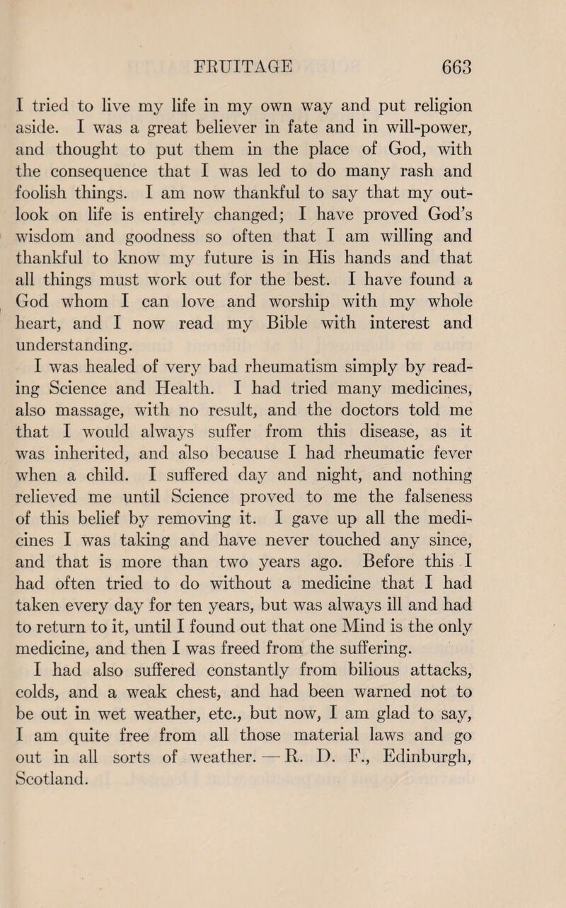 I tried to live my life in my own way and put religion aside. I was a great believer in fate and in will-power, and thought to put them in the place of God, with the consequence that I was led to do many rash and foolish things. I am now thankful to say that my out¬ look on life is entirely changed; I have proved God’s wisdom and goodness so often that I am willing and thankful to know my future is in His hands and that all things must work out for the best. I have found a God whom I can love and worship with my whole heart, and I now read my Bible with interest and understanding. I was healed of very bad rheumatism simply by read¬ ing Science and Health. I had tried many medicines, also massage, with no result, and the doctors told me that I would always suffer from this disease, as it was inherited, and also because I had rheumatic fever when a child. I suffered day and night, and nothing relieved me until Science proved to me the falseness of this belief by removing it. I gave up all the medi¬ cines I was taking and have never touched any since, and that is more than two years ago. Before this I had often tried to do without a medicine that I had taken every day for ten years, but was always ill and had to return to it, until I found out that one Mind is the only medicine, and then I was freed from the suffering. I had also suffered constantly from bilious attacks, colds, and a weak chest, and had been warned not to be out in wet weather, etc., but now, I am glad to say, I am quite free from all those material laws and go out in all sorts of weather. — R. D. F., Edinburgh, Scotland.