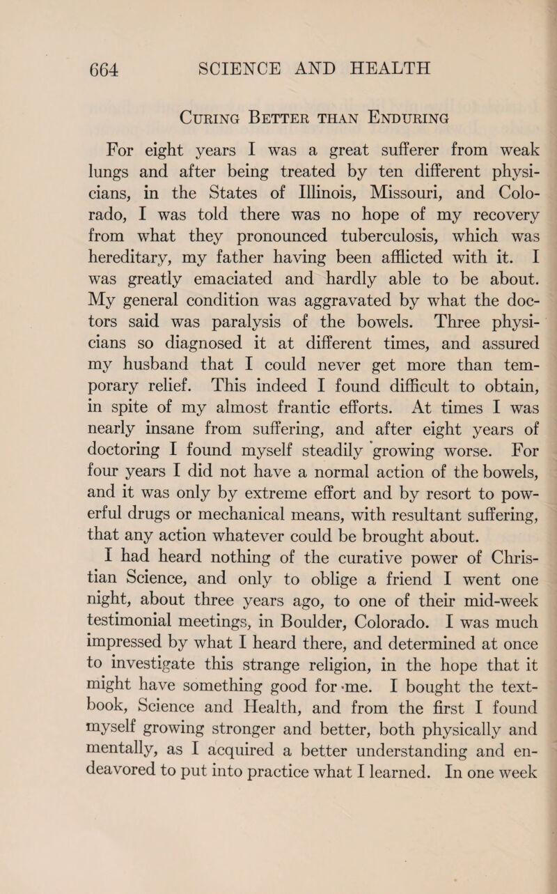 Curing Better than Enduring For eight years I was a great sufferer from weak lungs and after being treated by ten different physi¬ cians, in the States of Illinois, Missouri, and Colo¬ rado, I was told there was no hope of my recovery from wThat they pronounced tuberculosis, which was hereditary, my father having been afflicted with it. I was greatly emaciated and hardly able to be about. My general condition was aggravated by what the doc¬ tors said was paralysis of the bowels. Three physi¬ cians so diagnosed it at different times, and assured my husband that I could never get more than tem¬ porary relief. This indeed I found difficult to obtain, in spite of my almost frantic efforts. At times I was nearly insane from suffering, and after eight years of doctoring I found myself steadily growing worse. For four years I did not have a normal action of the bowels, and it was only by extreme effort and by resort to pow¬ erful drugs or mechanical means, with resultant suffering, that any action whatever could be brought about. I had heard nothing of the curative power of Chris¬ tian Science, and only to oblige a friend I went one night, about three years ago, to one of their mid-week testimonial meetings, in Boulder, Colorado. I was much impressed by what I heard there, and determined at once to investigate this strange religion, in the hope that it might have something good for -me. I bought the text¬ book, Science and Health, and from the first I found myself growing stronger and better, both physically and mentally, as I acquired a better understanding and en¬ deavored to put into practice what I learned. In one week