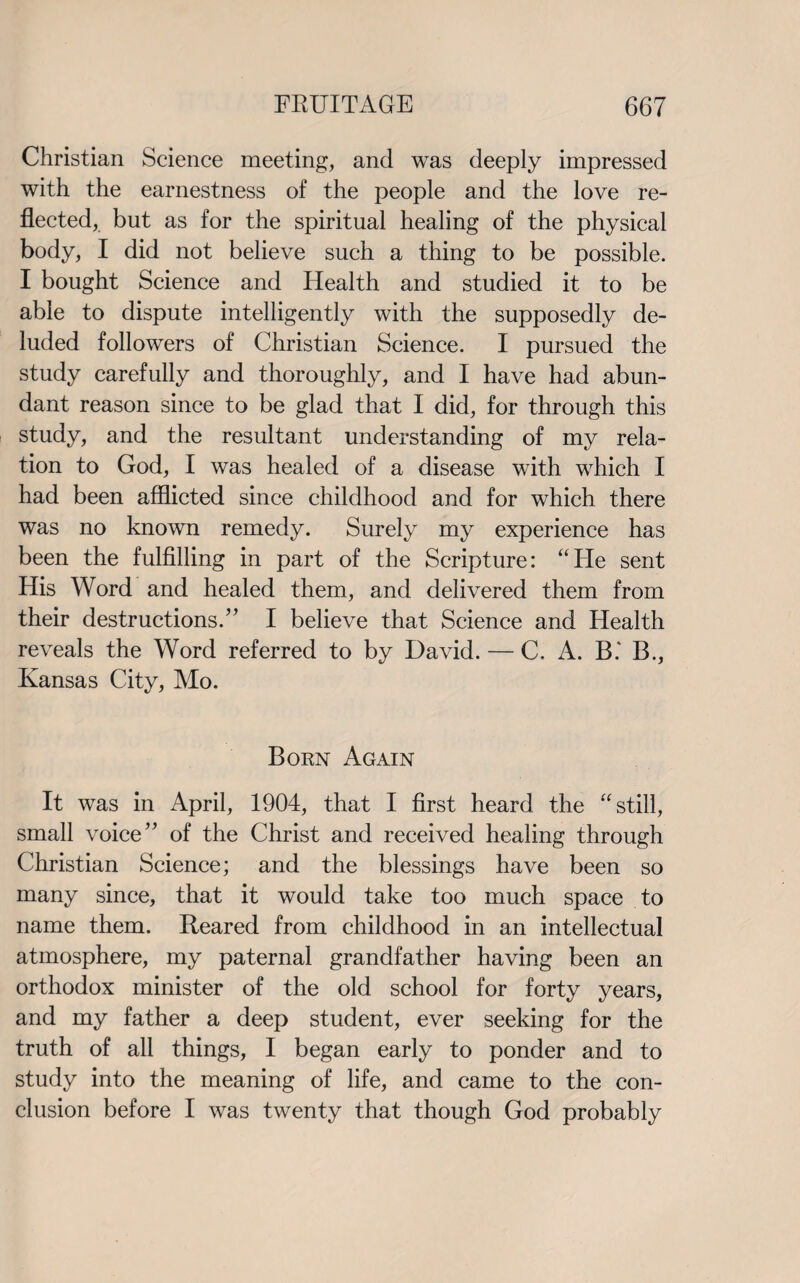 Christian Science meeting, and was deeply impressed with the earnestness of the people and the love re¬ flected, but as for the spiritual healing of the physical body, I did not believe such a thing to be possible. I bought Science and Health and studied it to be able to dispute intelligently with the supposedly de¬ luded followers of Christian Science. I pursued the study carefully and thoroughly, and I have had abun¬ dant reason since to be glad that I did, for through this study, and the resultant understanding of my rela¬ tion to God, I was healed of a disease with which I had been afflicted since childhood and for which there was no known remedy. Surely my experience has been the fulfilling in part of the Scripture: “He sent His Word and healed them, and delivered them from their destructions.” I believe that Science and Health reveals the Word referred to by David. — C, A. B.' B., Kansas City, Mo. Born Again It was in April, 1904, that I first heard the “still, small voice” of the Christ and received healing through Christian Science; and the blessings have been so many since, that it would take too much space to name them. Reared from childhood in an intellectual atmosphere, my paternal grandfather having been an orthodox minister of the old school for forty years, and my father a deep student, ever seeking for the truth of all things, I began early to ponder and to study into the meaning of life, and came to the con¬ clusion before I was twenty that though God probably