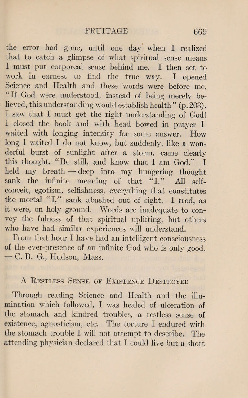 the error had gone, until one day when I realized that to catch a glimpse of what spiritual sense means I must put corporeal sense behind me. I then set to work in earnest to find the true way. I opened Science and Health and these words were before me, If God were understood, instead of being merely be¬ lieved, this understanding would establish health” (p. 203). I saw that I must get the right understanding of God I I closed the book and with head bowed in prayer I waited with longing intensity for some answer. How long I waited I do not know, but suddenly, like a won¬ derful burst of sunlight after a storm, came clearly this thought, Be still, and know that I am God.” I held my breath — deep into my hungering thought sank the infinite meaning of that I.” All self- conceit, egotism, selfishness, everything that constitutes the mortal I,” sank abashed out of sight. I trod, as it were, on holy ground. Words are inadequate to con¬ vey the fulness of that spiritual uplifting, but others who have had similar experiences will understand. From that hour I have had an intelligent consciousness of the ever-presence of an infinite God who is only good. — C. B. G., Hudson, Mass. A Restless Sense of Existence Destroyed Through reading Science and Health and the illu¬ mination which followed, I was healed of ulceration of the stomach and kindred troubles, a restless sense of existence, agnosticism, etc. The torture I endured with the stomach trouble I will not attempt to describe. The attending physician declared that I could live but a short