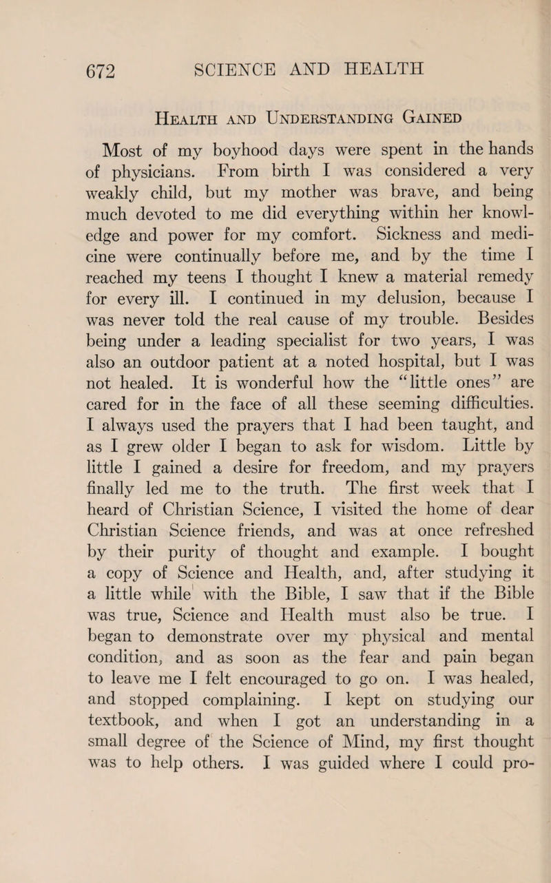 Health and Understanding Gained Most of my boyhood days were spent in the hands of physicians. From birth I was considered a very weakly child, but my mother was brave, and being much devoted to me did everything within her knowl¬ edge and power for my comfort. Sickness and medi¬ cine were continually before me, and by the time I reached my teens I thought I knew a material remedy for every ill. I continued in my delusion, because I was never told the real cause of my trouble. Besides being under a leading specialist for two years, I was also an outdoor patient at a noted hospital, but I was not healed. It is wonderful how the “little ones” are cared for in the face of all these seeming difficulties. I always used the prayers that I had been taught, and as I grew older I began to ask for wisdom. Little by little I gained a desire for freedom, and my prayers finally led me to the truth. The first week that I heard of Christian Science, I visited the home of dear Christian Science friends, and was at once refreshed by their purity of thought and example. I bought a copy of Science and Health, and, after studying it a little while with the Bible, I saw that if the Bible was true, Science and Health must also be true. I began to demonstrate over my physical and mental condition, and as soon as the fear and pain began to leave me I felt encouraged to go on. I was healed, and stopped complaining. I kept on studying our textbook, and when I got an understanding in a small degree of the Science of Mind, my first thought was to help others. I was guided where I could pro-