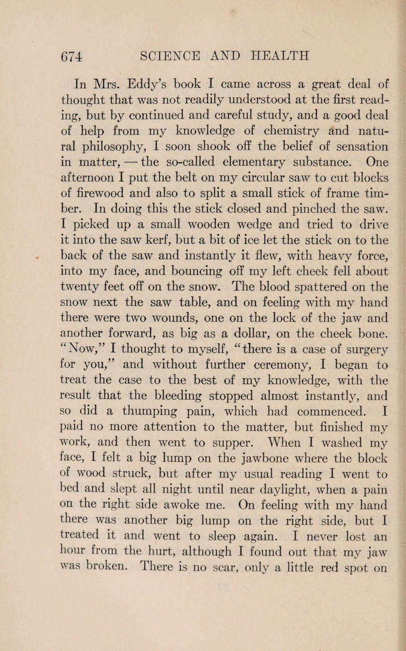 In Mrs. Eddy’s book I came across a great deal of thought that was not readily understood at the first read¬ ing, but by continued and careful study, and a good deal of help from my knowledge of chemistry and natu¬ ral philosophy, I soon shook off the belief of sensation in matter, — the so-called elementary substance. One afternoon I put the belt on my circular saw to cut blocks of firewood and also to split a small stick of frame tim¬ ber. In doing this the stick closed and pinched the saw. I picked up a small wooden wedge and tried to drive it into the saw kerf, but a bit of ice let the stick on to the back of the saw and instantly it flew, with heavy force, into my face, and bouncing off my left cheek fell about twenty feet off on the snow. The blood spattered on the snow next the saw table, and on feeling with my hand there were two wounds, one on the lock of the jaw and another forward, as big as a dollar, on the cheek bone. “Now,” I thought to myself, “there is a case of surgery for you,” and without further ceremony, I began to treat the case to the best of my knowledge, with the result that the bleeding stopped almost instantly, and so did a thumping pain, which had commenced. I paid no more attention to the matter, but finished my work, and then went to supper. When I washed my face, I felt a big lump on the jawbone where the block of wood struck, but after my usual reading I went to bed and slept all night until near daylight, when a pain on the right side awoke me. On feeling with my hand there was another big lump on the right side, but I treated it and went to sleep again. I never lost an hour from the hurt, although I found out that my jaw was broken. There is no scar, only a little red spot on