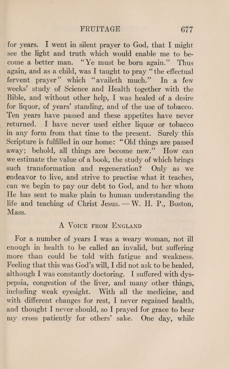 for years. I went in silent prayer to God, that I might see the light and truth which would enable me to be¬ come a better man. “Ye must be born again.” Thus again, and as a child, was I taught to pray “ the effectual fervent prayer” which “availeth much.” In a few weeks’ study of Science and Health together with the Bible, and without other help, I was healed of a desire for liquor, of years’ standing, and of the use of tobacco. Ten years have passed and these appetites have never returned. I have never used either liquor or tobacco in any form from that time to the present. Surely this Scripture is fulfilled in our home: “ Old things are passed away; behold, all things are become new.” How can we estimate the value of a book, the study of which brings such transformation and regeneration? Only as we endeavor to live, and strive to practise what it teaches, can we begin to pay our debt to God, and to her whom He has sent to make plain to human understanding the life and teaching of Christ Jesus. — W. H. P., Boston, Mass. A Voice from England For a number of years I was a weary woman, not ill enough in health to be called an invalid, but suffering more than could be told with fatigue and weakness. Feeling that this was God’s will, I did not ask to be healed, although I was constantly doctoring. I suffered with dys¬ pepsia, congestion of the liver, and many other things, including weak eyesight. With all the medicine, and with different changes for rest, I never regained health, and thought I never should, so I prayed for grace to bear my cross patiently for others’ sake. One day, while