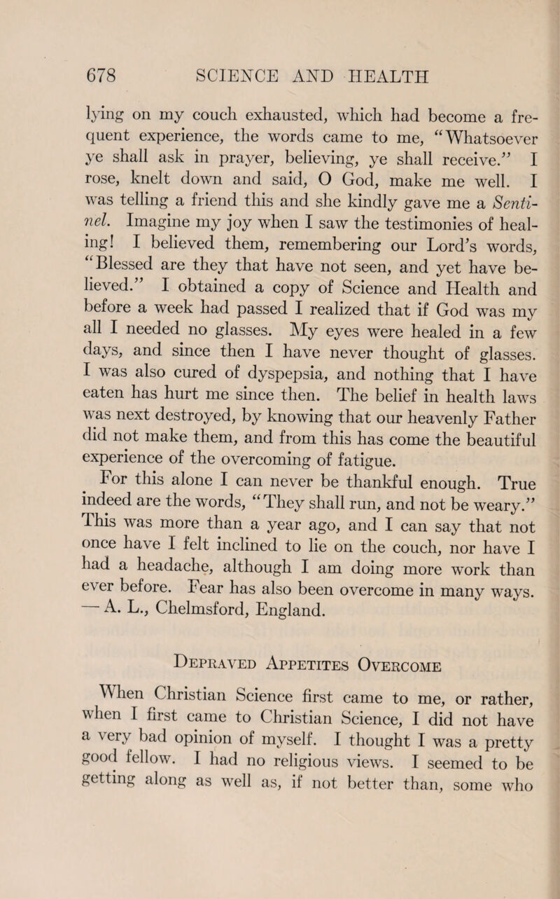 lying on my couch exhausted, which had become a fre¬ quent experience, the words came to me, “Whatsoever ye shall ask in prayer, believing, ye shall receive.'5 I rose, knelt down and said, O God, make me well. I was telling a friend this and she kindly gave me a Senti¬ nel. Imagine my joy when I saw the testimonies of heal¬ ing! I believed them, remembering our Lord's words, “Blessed are they that have not seen, and yet have be¬ lieved. I obtained a copy of Science and Health and before a week had passed I realized that if God was my all I needed no glasses. My eyes were healed in a few days, and since then I have never thought of glasses. I was also cured of dyspepsia, and nothing that I have eaten has hurt me since then. The belief in health laws was next destroyed, by knowing that our heavenly Father did not make them, and from this has come the beautiful experience of the overcoming of fatigue. For this alone I can never be thankful enough. True indeed are the words, “They shall run, and not be weary. This was more than a year ago, and I can say that not once have I felt inclined to lie on the couch, nor have I had a headache, although I am doing more wTork than ever before. Fear has also been overcome in many ways. A. L., Chelmsford, England. Depraved Appetites Overcome When Christian Science first came to me, or rather, when I first came to Christian Science, I did not have a very bad opinion of myself. I thought I was a pretty good fellow. I had no religious views. I seemed to be getting along as well as, if not better than, some who