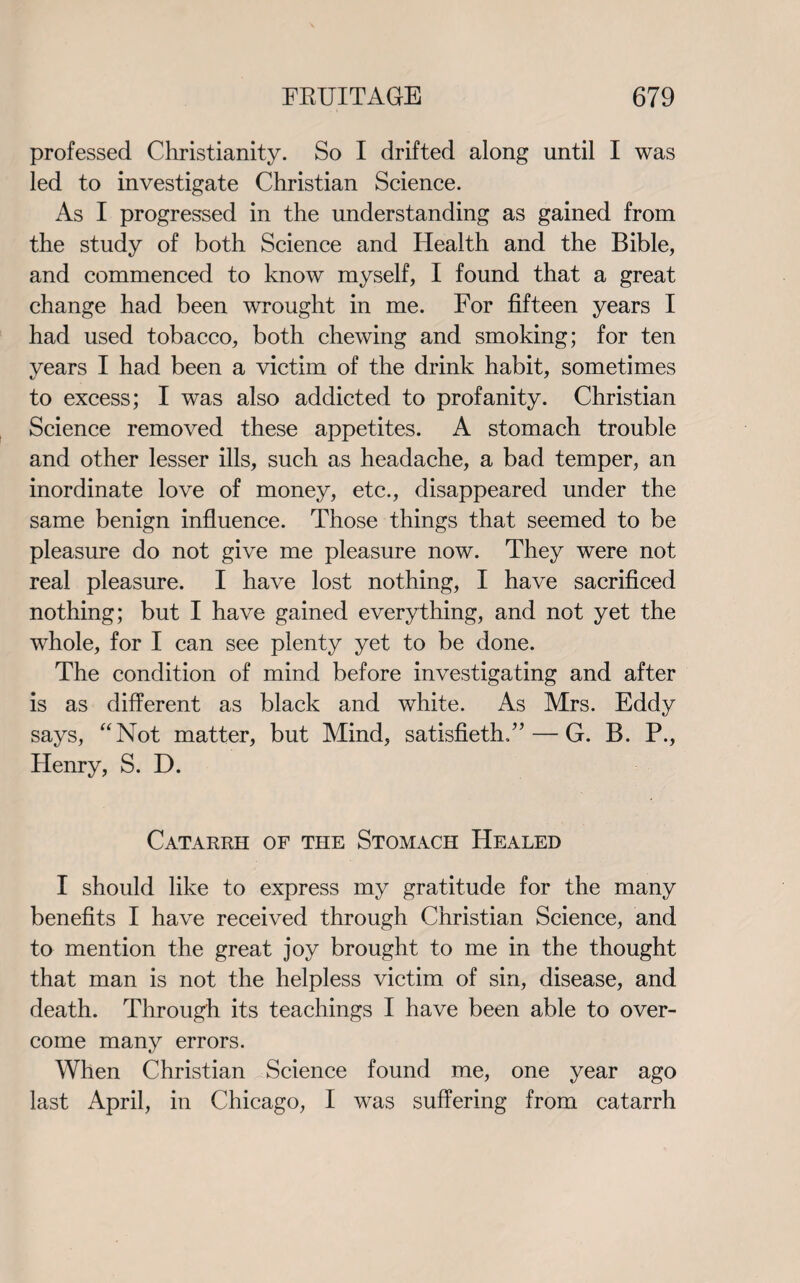 professed Christianity. So I drifted along until I was led to investigate Christian Science. As I progressed in the understanding as gained from the study of both Science and Health and the Bible, and commenced to know myself, I found that a great change had been wrought in me. For fifteen years I had used tobacco, both chewing and smoking; for ten years I had been a victim of the drink habit, sometimes to excess; I was also addicted to profanity. Christian Science removed these appetites. A stomach trouble and other lesser ills, such as headache, a bad temper, an inordinate love of money, etc., disappeared under the same benign influence. Those things that seemed to be pleasure do not give me pleasure now. They were not real pleasure. I have lost nothing, I have sacrificed nothing; but I have gained everything, and not yet the whole, for I can see plenty yet to be done. The condition of mind before investigating and after is as different as black and white. As Mrs. Eddy says, “Not matter, but Mind, satisfieth,”— G. B. P., Henry, S. D. Catarrh of the Stomach Healed I should like to express my gratitude for the many benefits I have received through Christian Science, and to mention the great joy brought to me in the thought that man is not the helpless victim of sin, disease, and death. Through its teachings I have been able to over¬ come many errors. When Christian Science found me, one year ago last April, in Chicago, I was suffering from catarrh