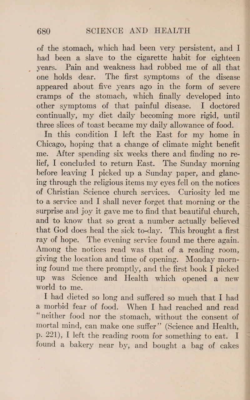 of the stomach, which had been very persistent, and I had been a slave to the cigarette habit for eighteen years. Pain and weakness had robbed me of all that one holds dear. The first symptoms of the disease appeared about five years ago in the form of severe cramps of the stomach, which finally developed into other symptoms of that painful disease. I doctored continually, my diet daily becoming more rigid, until three slices of toast became my daily allowance of food. In this condition I left the East for my home in Chicago, hoping that a change of climate might benefit me. After spending six weeks there and finding no re¬ lief, I concluded to return East. The Sunday morning before leaving I picked up a Sunday paper, and glanc¬ ing through the religious items my eyes fell on the notices of Christian Science church services. Curiosity led me to a service and I shall never forget that morning or the surprise and joy it gave me to find that beautiful church, and to know that so great a number actually believed that God does heal the sick to-day. This brought a first ray of hope. The evening service found me there again. Among the notices read was that of a reading room, giving the location and time of opening. Monday morn¬ ing found me there promptly, and the first book I picked up was Science and Health which opened a new world to me. I had dieted so long and suffered so much that I had a morbid fear of food. When I had reached and read “neither food nor the stomach, without the consent of mortal mind, can make one suffer” (Science and Health, p. 221), I left the reading room for something to eat. I found a bakery near by, and bought a bag of cakes