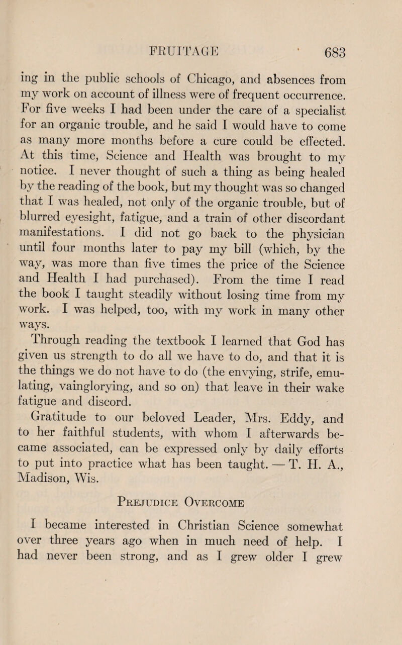 ing in the public schools of Chicago, and absences from my work on account of illness were of frequent occurrence. For five weeks I had been under the care of a specialist for an organic trouble, and he said I would have to come as many more months before a cure could be effected. At this time, Science and Health was brought to my notice. I never thought of such a thing as being healed by the reading of the book, but my thought was so changed that I was healed, not only of the organic trouble, but of blurred eyesight, fatigue, and a train of other discordant manifestations. I did not go back to the physician until four months later to pay my bill (which, by the way, was more than five times the price of the Science and Health I had purchased). From the time I read the book I taught steadily without losing time from my work. I was helped, too, with my work in many other ways. Through reading the textbook I learned that God has given us strength to do all we have to do, and that it is the things we do not have to do (the envying, strife, emu¬ lating, vainglorying, and so on) that leave in their wake fatigue and discord. Gratitude to our beloved Leader, Airs. Eddy, and to her faithful students, with whom I afterwards be¬ came associated, can be expressed only by daily efforts to put into practice what has been taught. — T. H. A., Aladison, Wis. Prejudice Overcome I became interested in Christian Science somewhat over three years ago when in much need of help. I had never been strong, and as I grew older I grew