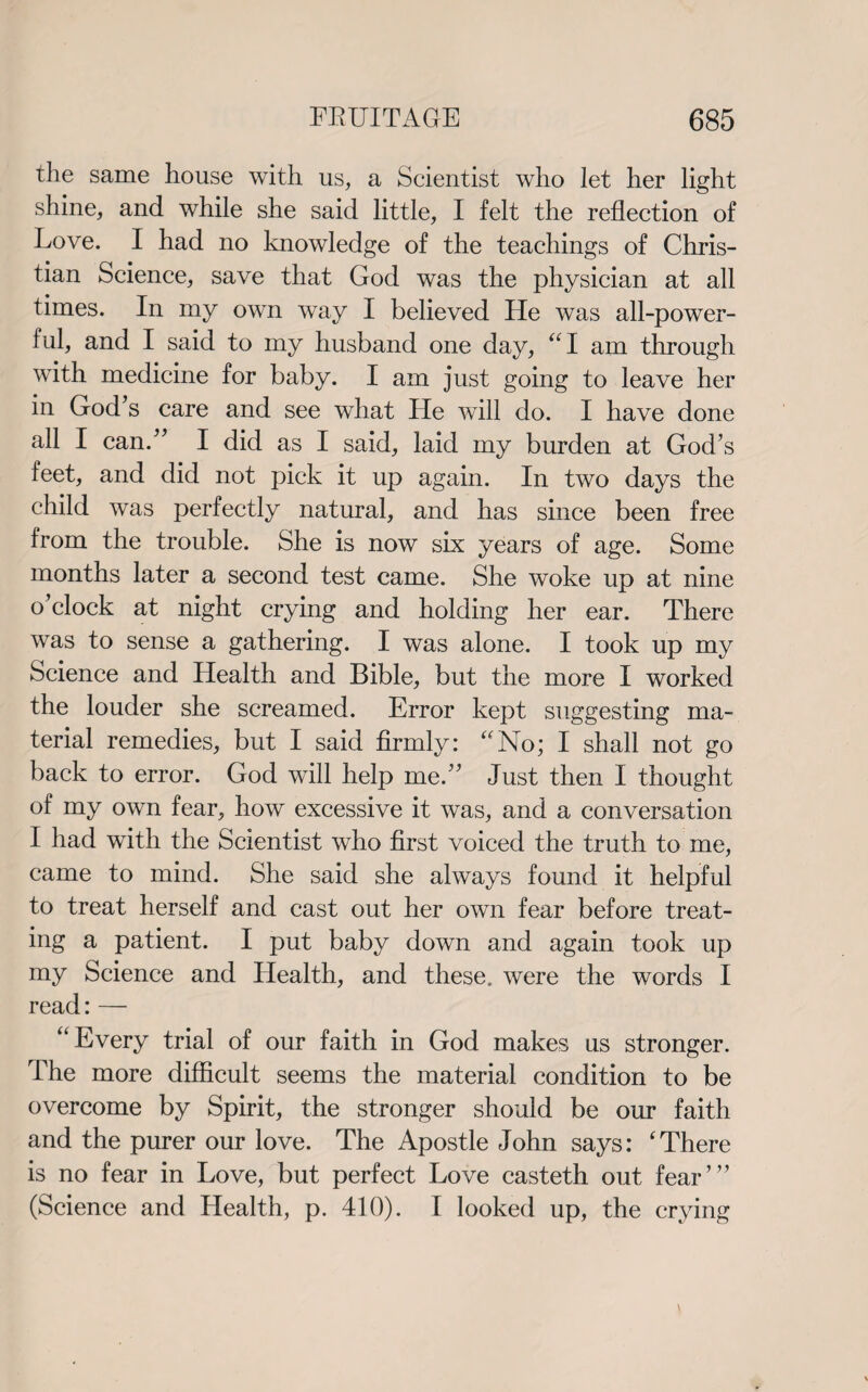 the same house with us, a Scientist who let her light shine, and while she said little, I felt the reflection of Love. I had no knowledge of the teachings of Chris¬ tian Science, save that God was the physician at all times. In my own way I believed He was all-power¬ ful, and I said to my husband one day, “I am through with medicine for baby. I am just going to leave her in God's care and see what lie will do. I have done all I can. I did as I said, laid my burden at God’s feet, and did not pick it up again. In two days the child was perfectly natural, and has since been free from the trouble. She is now six years of age. Some months later a second test came. She woke up at nine o’clock at night crying and holding her ear. There was to sense a gathering. I was alone. I took up my Science and Health and Bible, but the more I worked the louder she screamed. Error kept suggesting ma¬ terial remedies, but I said firmly: “No; I shall not go back to error. God will help me.’’ Just then I thought of my own fear, how excessive it was, and a conversation I had with the Scientist who first voiced the truth to me, came to mind. She said she always found it helpful to treat herself and cast out her own fear before treat¬ ing a patient. I put baby down and again took up my Science and Health, and these, were the words I read: — “Every trial of our faith in God makes us stronger. The more difficult seems the material condition to be overcome by Spirit, the stronger should be our faith and the purer our love. The Apostle John says: 'There is no fear in Love, but perfect Love casteth out fear”’ (Science and Health, p. 410). I looked up, the crying