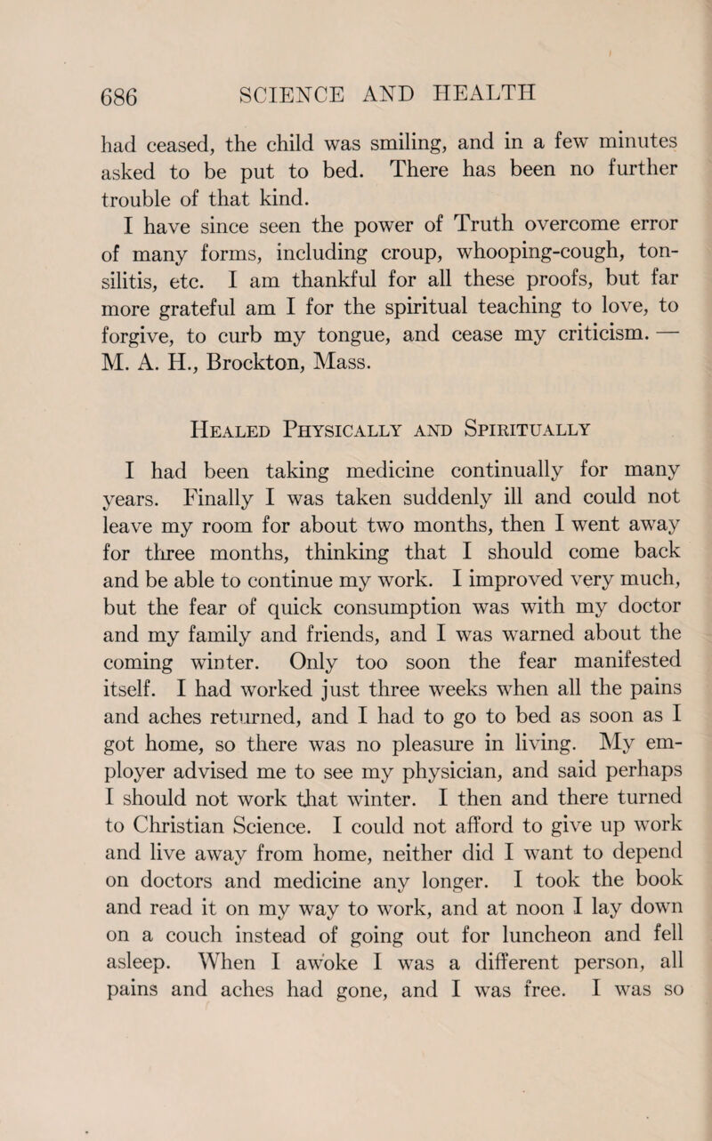 had ceased, the child was smiling, and in a few minutes asked to be put to bed. There has been no further trouble of that kind. I have since seen the power of Truth overcome error of many forms, including croup, whooping-cough, ton- silitis, etc. I am thankful for all these proofs, but far more grateful am I for the spiritual teaching to love, to forgive, to curb my tongue, and cease my criticism. — M. A. H., Brockton, Mass. Healed Physically and Spiritually I had been taking medicine continually for many years. Finally I was taken suddenly ill and could not leave my room for about two months, then I went away for three months, thinking that I should come back and be able to continue my work. I improved very much, but the fear of quick consumption was with my doctor and my family and friends, and I was warned about the coming winter. Only too soon the fear manifested itself. I had worked just three weeks when all the pains and aches returned, and I had to go to bed as soon as I got home, so there was no pleasure in living. My em¬ ployer advised me to see my physician, and said perhaps I should not work that winter. I then and there turned to Christian Science. I could not afford to give up work and live away from home, neither did I want to depend on doctors and medicine any longer. I took the book and read it on my way to work, and at noon I lay down on a couch instead of going out for luncheon and fell asleep. When I awoke I was a different person, all pains and aches had gone, and I was free. I was so