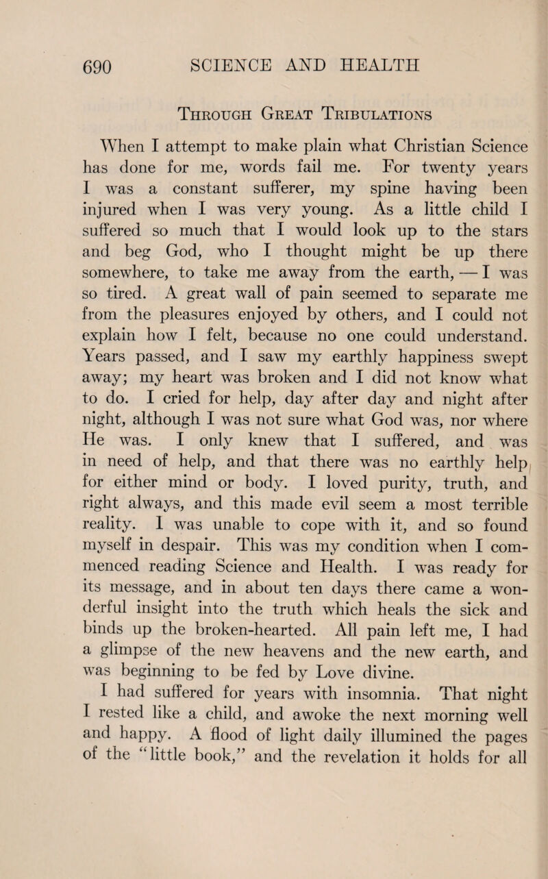 Through Great Tribulations When I attempt to make plain what Christian Science has done for me, words fail me. For twenty years I was a constant sufferer, my spine having been injured when I was very young. As a little child I suffered so much that I would look up to the stars and beg God, who I thought might be up there somewhere, to take me away from the earth, — I was so tired. A great wall of pain seemed to separate me from the pleasures enjoyed by others, and I could not explain how I felt, because no one could understand. Years passed, and I saw my earthly happiness swept away; my heart was broken and I did not know what to do. I cried for help, day after day and night after night, although I was not sure what God was, nor where He was. I only knew that I suffered, and was in need of help, and that there was no earthly help for either mind or body. I loved purity, truth, and right always, and this made evil seem a most terrible reality. 1 was unable to cope with it, and so found myself in despair. This was my condition when I com¬ menced reading Science and Health. I was ready for its message, and in about ten days there came a won¬ derful insight into the truth which heals the sick and binds up the broken-hearted. All pain left me, I had a glimpse of the new heavens and the new earth, and was beginning to be fed by Love divine. I had suffered for years with insomnia. That night I rested like a child, and awoke the next morning well and happy. A flood of light daily illumined the pages of the “little book,” and the revelation it holds for all