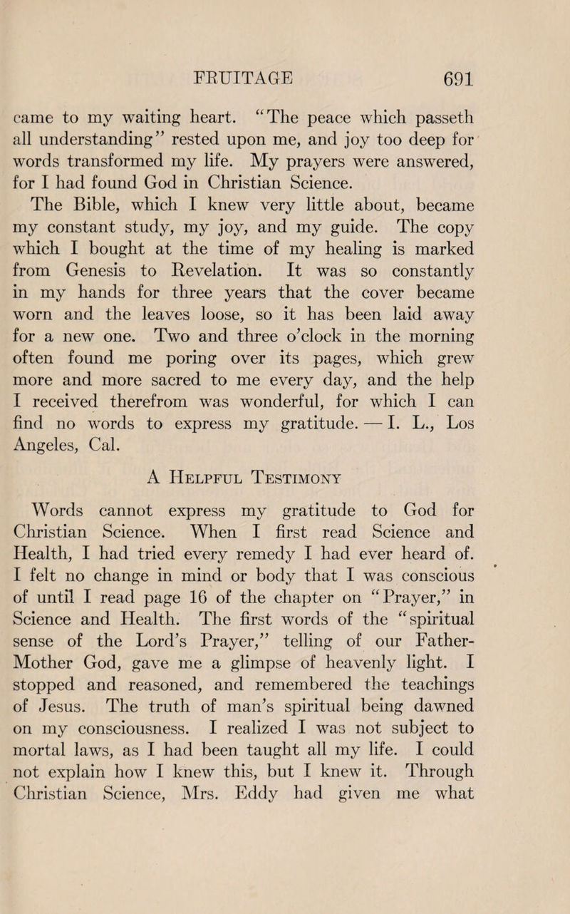 came to my waiting heart. “The peace which passeth all understanding ” rested upon me, and joy too deep for words transformed my life. My prayers were answered, for I had found God in Christian Science. The Bible, which I knew very little about, became my constant study, my joy, and my guide. The copy which I bought at the time of my healing is marked from Genesis to Revelation. It was so constantly in my hands for three years that the cover became worn and the leaves loose, so it has been laid away for a new one. Two and three o’clock in the morning often found me poring over its pages, which grew more and more sacred to me every day, and the help I received therefrom was wonderful, for which I can find no words to express my gratitude. — I. L., Los Angeles, Cal. A Helpful Testimony Words cannot express my gratitude to God for Christian Science. When I first read Science and Health, I had tried every remedy I had ever heard of. I felt no change in mind or body that I was conscious of until I read page 16 of the chapter on “Prayer,” in Science and Health. The first words of the “spiritual sense of the Lord’s Prayer,” telling of our Father- Mother God, gave me a glimpse of heavenly light. I stopped and reasoned, and remembered the teachings of Jesus. The truth of man’s spiritual being dawned on my consciousness. I realized I was not subject to mortal laws, as I had been taught all my life. I could not explain how I knew this, but I knew it. Through Christian Science, Mrs. Eddy had given me what