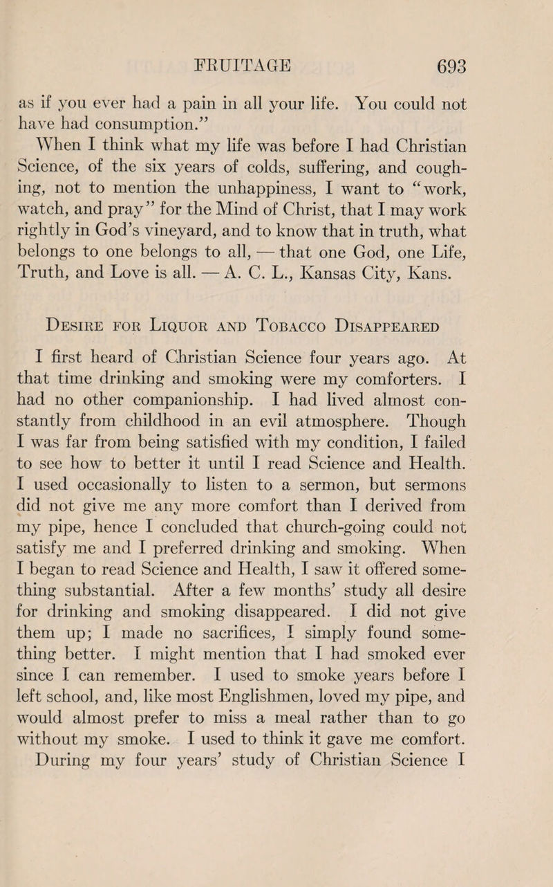 as if you ever had a pain in all your life. You could not have had consumption.” When I think what my life was before I had Christian Science, of the six years of colds, suffering, and cough¬ ing, not to mention the unhappiness, I want to “work, watch, and pray” for the Mind of Christ, that I may work rightly in God’s vineyard, and to know that in truth, what belongs to one belongs to all, — that one God, one Life, Truth, and Love is all. — A. C. L., Kansas City, Kans. Desire for Liquor and Tobacco Disappeared I first heard of Christian Science four years ago. At that time drinking and smoking were my comforters. I had no other companionship. I had lived almost con¬ stantly from childhood in an evil atmosphere. Though I was far from being satisfied with my condition, I failed to see how to better it until I read Science and Health. I used occasionally to listen to a sermon, but sermons did not give me any more comfort than I derived from my pipe, hence I concluded that church-going could not satisfy me and I preferred drinking and smoking. When I began to read Science and Health, I saw it offered some¬ thing substantial. After a few months’ study all desire for drinking and smoking disappeared. I did not give them up; I made no sacrifices, I simply found some¬ thing better. I might mention that I had smoked ever since I can remember. I used to smoke years before I left school, and, like most Englishmen, loved my pipe, and would almost prefer to miss a meal rather than to go without my smoke. I used to think it gave me comfort. During my four years’ study of Christian Science I