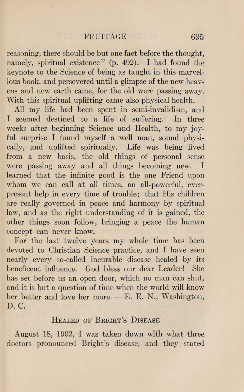 reasoning, there should be but one fact before the thought, namely, spiritual existence” (p. 492). I had found the keynote to the Science of being as taught in this marvel¬ lous book, and persevered until a glimpse of the new heav¬ ens and new earth came, for the old were passing away. With this spiritual uplifting came also physical health. All my life had been spent in semi-invalidism, and I seemed destined to a life of suffering. In three weeks after beginning Science and Health, to my joy¬ ful surprise I found myself a well man, sound physi¬ cally, and uplifted spiritually. Life was being lived from a new basis, the old things of personal sense were passing away and all things becoming new. I learned that the infinite good is the one Friend upon whom we can call at all times, an all-powerful, ever¬ present help in every time of trouble; that His children are really governed in peace and harmony by spiritual law, and as the right understanding of it is gained, the other things soon follow, bringing a peace the human concept can never know. For the last twelve years my whole time has been devoted to Christian Science practice, and I have seen nearly every so-called incurable disease healed by its beneficent influence. God bless our dear Leader! She has set before us an open door, which no man can shut, and it is but a question of time when the world will know her better and love her more. — E. E. N., Washington, D. C. Healed of Bright’s Disease August 18, 1902, I was taken down with what three doctors pronounced Bright’s disease, and they stated