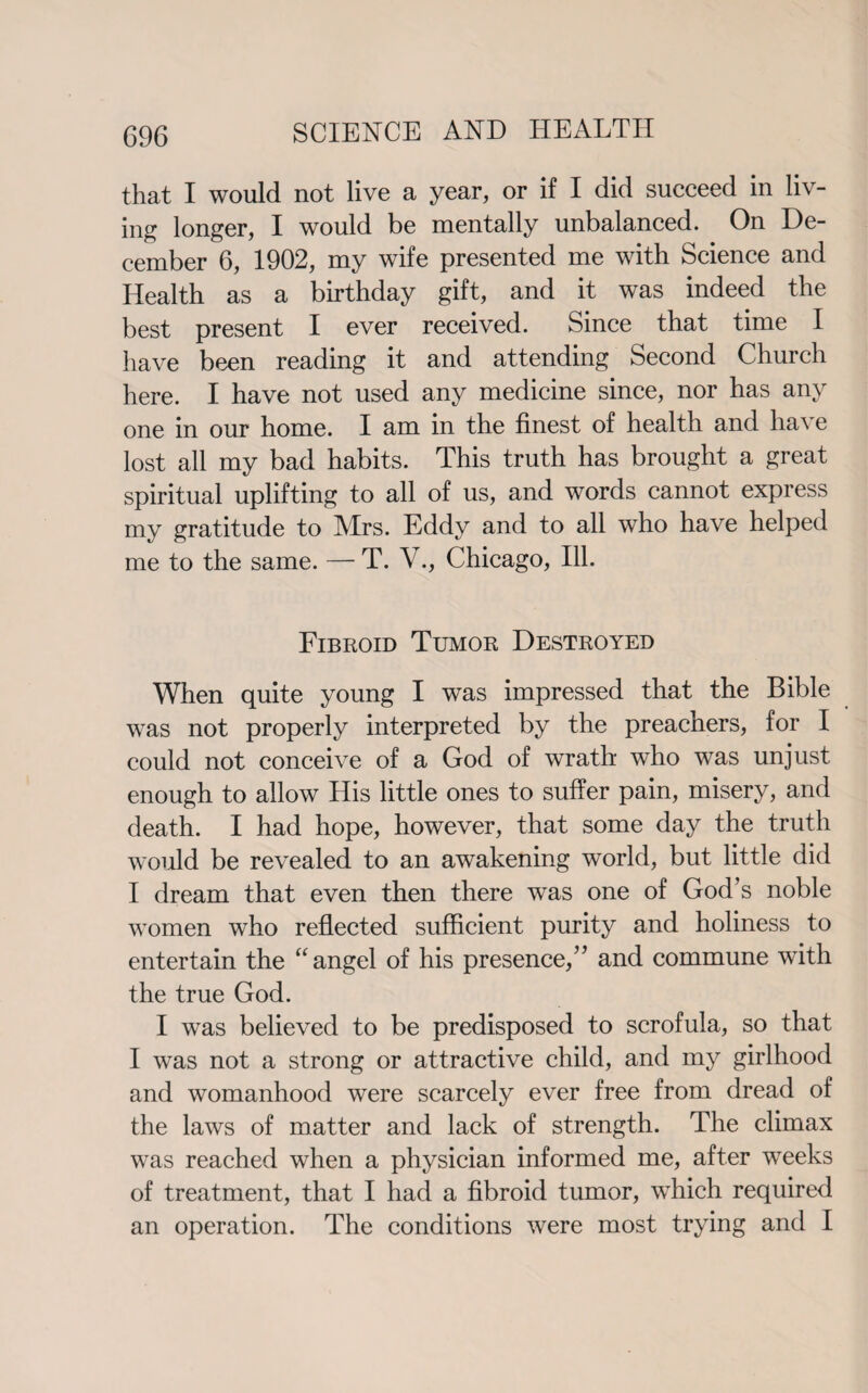 that I would not live a year, or if I did succeed in liv¬ ing longer, I would be mentally unbalanced. On De¬ cember 6, 1902, my wife presented me with Science and Health as a birthday gift, and it was indeed the best present I ever received. Since that time I have been reading it and attending Second Church here. I have not used any medicine since, nor has any one in our home. I am in the finest of health and ha\ e lost all my bad habits. This truth has brought a great spiritual uplifting to all of us, and words cannot express my gratitude to Mrs. Eddy and to all wdio have helped me to the same. — T. V., Chicago, Ill. Fibroid Tumor Destroyed When quite young I was impressed that the Bible was not properly interpreted by the preachers, for I could not conceive of a God of wrath who was unjust enough to allow His little ones to suffer pain, misery, and death. I had hope, however, that some day the truth would be revealed to an awakening world, but little did I dream that even then there was one of God’s noble women who reflected sufficient purity and holiness to entertain the “angel of his presence,” and commune with the true God. I was believed to be predisposed to scrofula, so that I was not a strong or attractive child, and my girlhood and womanhood were scarcely ever free from dread of the laws of matter and lack of strength. The climax was reached when a physician informed me, after weeks of treatment, that I had a fibroid tumor, which required an operation. The conditions were most trying and I