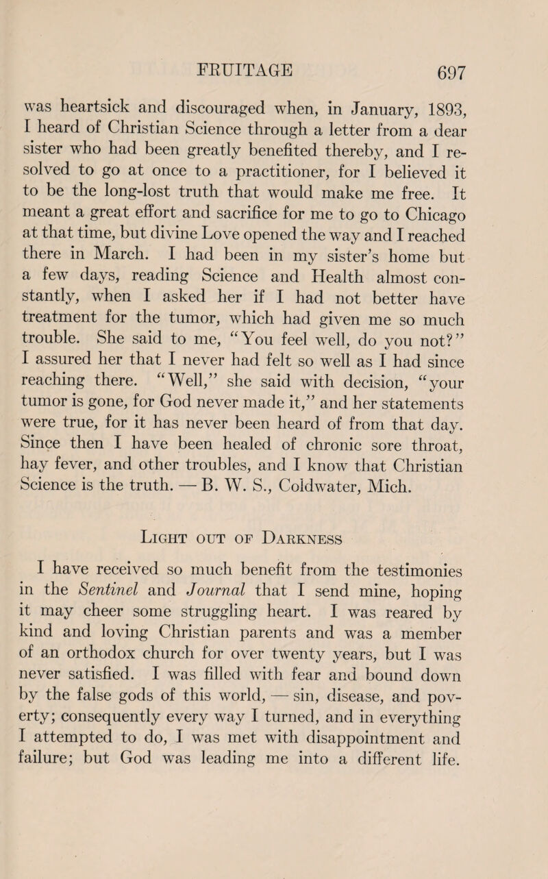 was heartsick and discouraged when, in January, 1893, I heard of Christian Science through a letter from a dear sister who had been greatly benefited thereby, and I re¬ solved to go at once to a practitioner, for I believed it to be the long-lost truth that would make me free. It meant a great effort and sacrifice for me to go to Chicago at that time, but divine Love opened the way and I reached there in March. I had been in my sister’s home but a few days, reading Science and Health almost con¬ stantly, when I asked her if I had not better have treatment for the tumor, 'which had given me so much trouble. She said to me, “You feel wrell, do you not?’’ I assured her that I never had felt so well as I had since reaching there. “Well,” she said with decision, “your tumor is gone, for God never made it, and her statements were true, for it has never been heard of from that day. Since then I have been healed of chronic sore throat, hay fever, and other troubles, and I knowr that Christian Science is the truth. — B. W. S., Coldwater, Mich. Light out of Darkness I have received so much benefit from the testimonies in the Sentinel and Journal that I send mine, hoping it may cheer some struggling heart. I was reared by kind and loving Christian parents and was a member of an orthodox church for over twenty years, but I was never satisfied. I was filled with fear and bound down by the false gods of this world, — sin, disease, and pov¬ erty; consequently every way I turned, and in everything I attempted to do, I was met with disappointment and failure; but God was leading me into a different life.