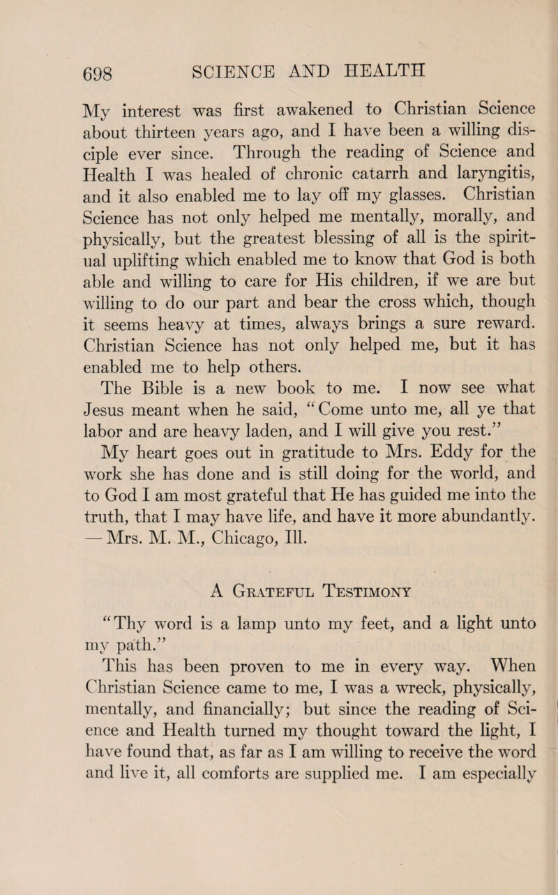 My interest was first awakened to Christian Science about thirteen years ago, and I have been a willing dis¬ ciple ever since. Through the reading of Science and Health I was healed of chronic catarrh and laryngitis, and it also enabled me to lay off my glasses. Christian Science has not only helped me mentally, morally, and physically, but the greatest blessing of all is the spirit¬ ual uplifting which enabled me to know that God is both able and willing to care for His children, if we are but willing to do our part and bear the cross which, though it seems heavy at times, always brings a sure reward. Christian Science has not only helped me, but it has enabled me to help others. The Bible is a new book to me. I now see what Jesus meant when he said, “Come unto me, all ye that labor and are heavy laden, and I will give you rest.” My heart goes out in gratitude to Mrs. Eddy for the work she has done and is still doing for the world, and to God I am most grateful that He has guided me into the truth, that I may have life, and have it more abundantly. — Mrs. M. M., Chicago, Ill. A Grateful Testimony “Thy word is a lamp unto my feet, and a light unto my path.” This has been proven to me in every way. When Christian Science came to me, I was a wreck, physically, mentally, and financially; but since the reading of Sci¬ ence and Health turned my thought toward the light, I have found that, as far as I am willing to receive the word and live it, all comforts are supplied me. I am especially