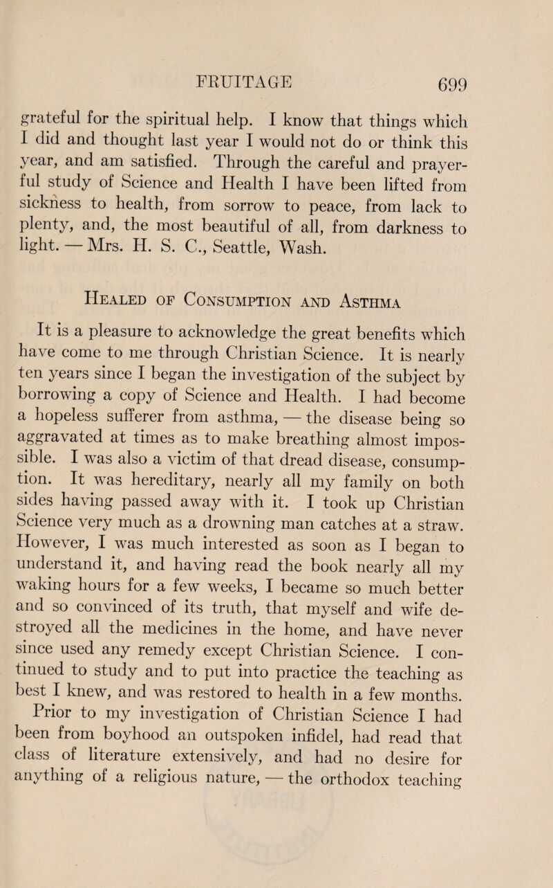 grateful for the spiritual help. I know that things which I did and thought last year I would not do or think this year, and am satisfied. Through the careful and prayer¬ ful study of Science and Health I have been lifted from sickness to health, from sorrow to peace, from lack to plenty, and, the most beautiful of all, from darkness to light.—Airs. H. S. C., Seattle, Wash. Healed of Consumption and Asthma It is a pleasure to acknowledge the great benefits which have come to me through Christian Science. It is nearly ten years since I began the investigation of the subject by borrowing a copy of Science and Health. I had become a hopeless sufferer from asthma, — the disease being so aggravated at times as to make breathing almost impos¬ sible. I was also a victim of that dread disease, consump¬ tion. It was hereditary, nearly all my family on both sides having passed away with it. I took up Christian Science very much as a drowning man catches at a straw. However, I was much interested as soon as I began to understand it, and having read the book nearly all my waking hours for a few weeks, I became so much better and so convinced of its truth, that myself and wife de¬ stroyed all the medicines in the home, and have never since used any remedy except Christian Science. I con¬ tinued to study and to put into practice the teaching as best I knew, and was restored to health in a few months. Prior to my investigation of Christian Science I had been from boyhood an outspoken infidel, had read that class of literature extensively, and had no desire for anything of a religious nature, — the orthodox teaching