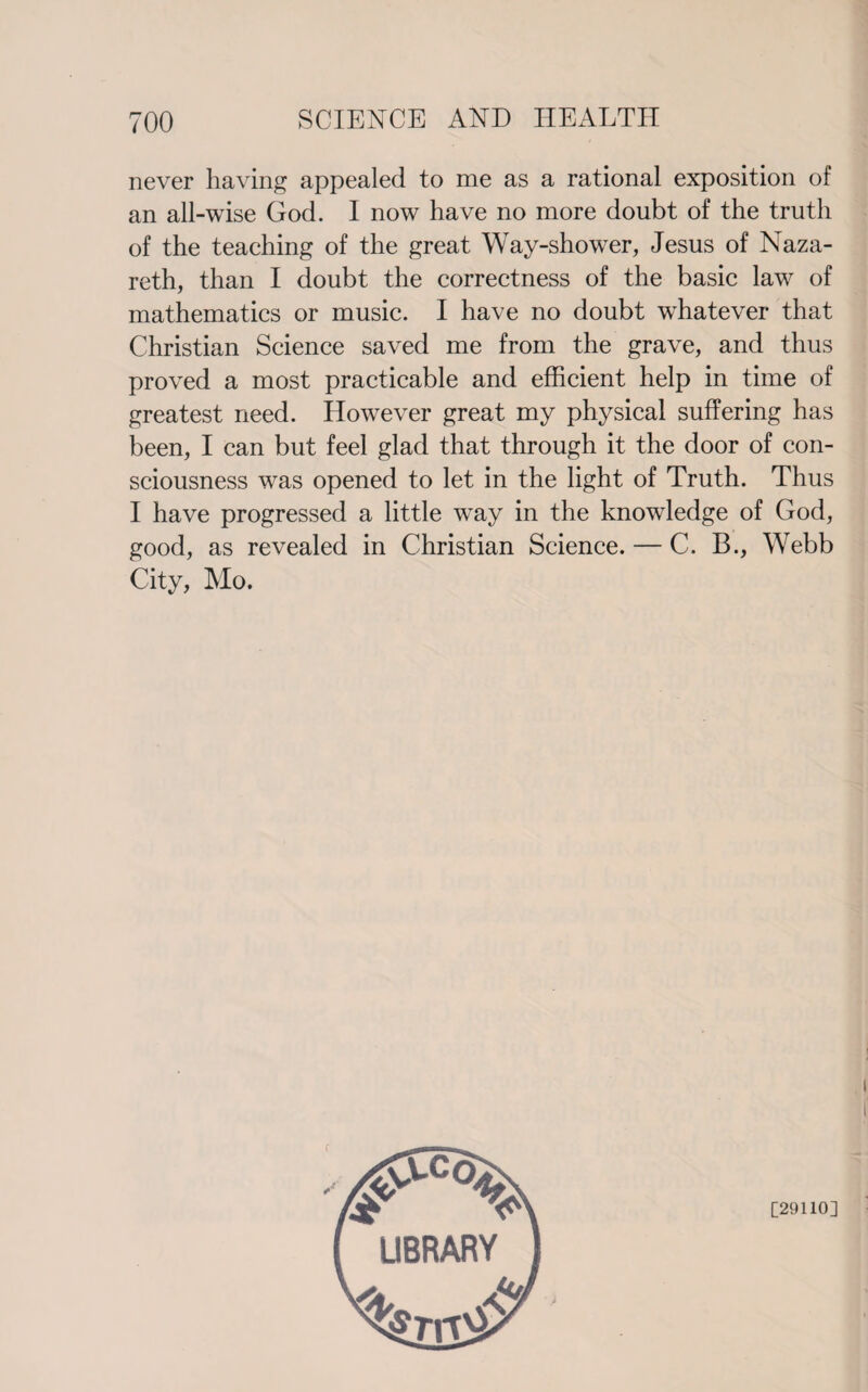 never having appealed to me as a rational exposition of an all-wise God. I now have no more doubt of the truth of the teaching of the great Way-shower, Jesus of Naza¬ reth, than I doubt the correctness of the basic law of mathematics or music. I have no doubt whatever that Christian Science saved me from the grave, and thus proved a most practicable and efficient help in time of greatest need. However great my physical suffering has been, I can but feel glad that through it the door of con¬ sciousness was opened to let in the light of Truth. Thus I have progressed a little way in the knowledge of God, good, as revealed in Christian Science. — C. B., Webb City, Mo. [29110] /i