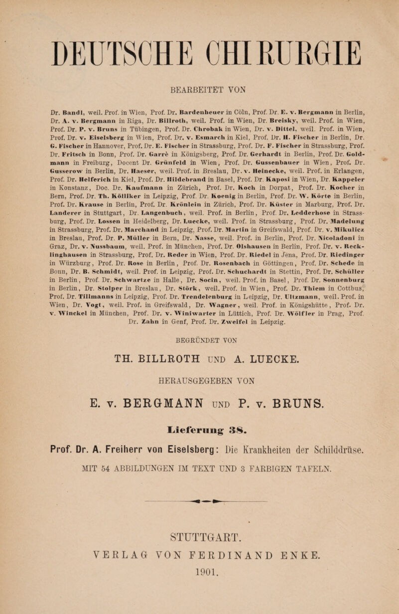 DEUTSCHE CHIRURGIE BEARBEITET VON Dr. Bandl, weil. Prof, in Wien, Prof. Dr. Bardenheuer in Cöln, Prof. Dr. E. v. Bergmann in Berlin, Dr. A. v. Bergmann in Riga, Dr. Billrotli, weil. Prof, in Wien, Dr. Breisky, weil. Prof, in Wien, Prof. Dr. P. v. Bruns in Tübingen, Prof. Dr. Chrobak in Wien, Dr. v. Bitte!, weil. Prof, in Wien, Prof. Dr. v. Eiseisberg in Wien, Prof. Dr. v. Esmarch in Kiel, Prof. Dr. H. Fischer in Berlin, Dr. G. Fischer in Hannover, Prof. Dr. E. Fischer in Strassburg, Prof. Dr. F. Fischer in Strassburg, Prof. Dr. Fritsch in Bonn, Prof. Dr. Garre in Königsberg, Prof. Dr. Gerhardt in Berlin, Prof. Dr. Gold¬ mann in Freiburg, Docent Dr. Grünfeld in Wien, Prof. Dr. Gussenbauer in Wien, Prof. Dr. Gusserow in Berlin, Dr. Haeser, weil. Prof, in Breslau, Dr. v. lleinecke, weil. Prof, in Erlangen, Prof. Dr. Helferich in Kiel, Prof. Dr. Ilildebrand in Basel, Prof. Dr. Kaposi in Wien, Dr. Kappeier in Konstanz, Doc. Dr. Kaufmann in Zürich, Prof. Dr. Koch in Dorpat, Prof. Dr. Kocher in Bern, Prof. Dr. Th. Kölliker in Leipzig, Prof. Dr. Koenig in Berlin, Prof. Dr. W. Körte in Berlin, Prof. Dr. Krause in Berlin, Prof. Dr. Krönlein in Zürich, Prof. Dr. Küster in Marburg, Prof. Dr. Länderer in Stuttgart, Dr. Langenbuch, weil. Prof, in Berlin, Prof. Dr. Ledderhose in Strass¬ burg, Prof. Dr. Lossen in Heidelberg, Dr. Luecke, weil. Prof, in Strassburg, Prof. Dr. Madelung in Strassburg, Prof. Dr. Marchand in Leipzig, Prof. Dr. Martin in Greifswald, Prof. Dr. v. Mikulicz in Breslau, Prof. Dr. P. Müller in Bern, Dr. Nasse, weil. Prof, in Berlin, Prof. Dr. Nicoladoni in Graz, Dr. v. Nussbaum, weil. Prof, in München, Prof. Dr. Olshausen in Berlin, Prof. Dr. v. Reck¬ linghausen in Strassburg, Prof. Dr. Reder in Wien, Prof. Dr. Riedel in Jena, Prof. Dr. Riedinger in Würzburg, Prof. Dr. Rose in Berlin, Prof. Dr. Rosenbach in Göttingen, Prof. Dr. Schede in Bonn, Dr. B. Schmidt, weil. Prof, in Leipzig, Prof. Dr. Schuchardt in Stettin, Prof. Dr. Schüller in Berlin, Prof. Dr. Scliwartze in Halle, Dr. Socin, weil. Prof, in Basel, Prof. Dr. Sonnenburg in Berlin, Dr. Stolper in Breslau, Dr. Störk, weil. Prof, in Wien, Prof. Dr. Thiem in Cottbus, Prof. Dr. Tillmanns in Leipzig, Prof. Dr. Trendelenburg in Leipzig, Dr. Ultzmann, weil. Prof, in Wien, Dr. Vogt, weil. Prof, in Greifswald, Dr. Wagner, weil. Prof, in Königshütte, Prof. Dr. v. Winckel in München, Prof. Dr. v. Winiwarter in Lüttich, Prof. Dr. Wölfler in Prag, Prof. Dr. Zahn in Genf, Prof. Dr. Zweifel in Leipzig. BEGRÜNDET VON TH. BILLROTH UND A, LUECKE. HERAUSGEGEBEN VON E. v. BERGMANN und P. v. BRUNS. Lieferung 38. Prof. Dr. A. Freiherr von Eiseisberg: Die Krankheiten der Schilddrüse. MIT 54 ABBILDUNGEN IM TEXT UND 3 FARBIGEN TAFELN. STUTTGART. VERLAG VON FERDINAND ENKE. 1901.