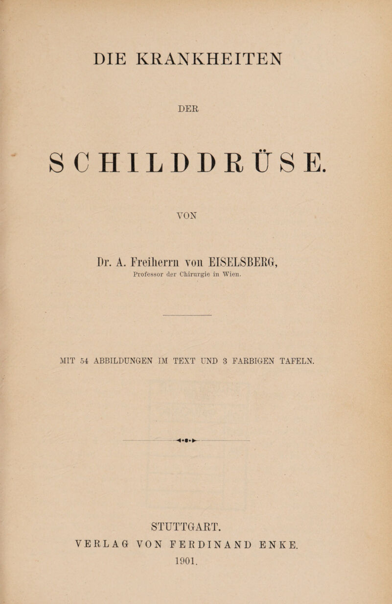 DIE KRANKHEITEN DER SCHILD I) RUSE VON Dr. A. Freiliemi yoii EISELSBERG, Professor der Chirurgie in Wien. MIT 54 ABBILDUNGEN IM TEXT UND 3 FARBIGEN TAFELN. STUTTGART. VERLAG VON FERDINAND ENKE. 1901.