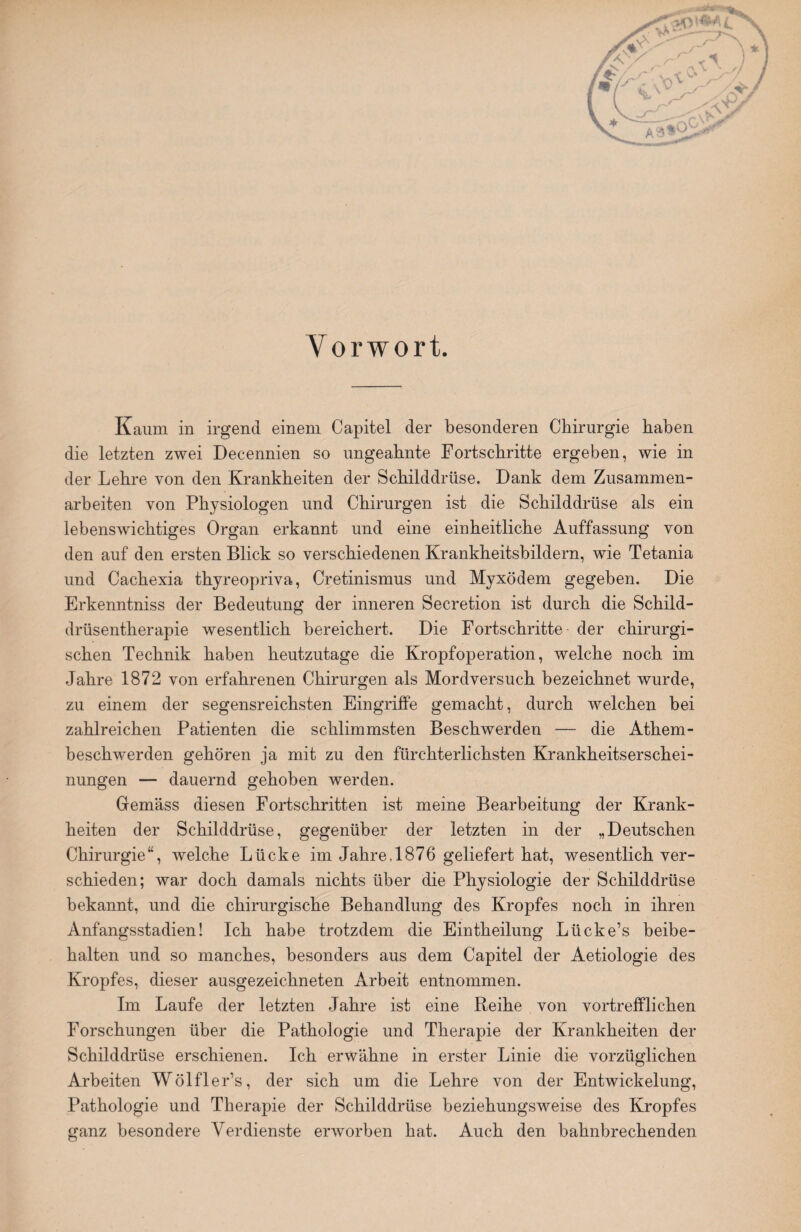 Vorwort. Kaum in irgend einem Capitel der besonderen Chirurgie haben die letzten zwei Decennien so ungeahnte Fortschritte ergeben, wie in der Lehre von den Krankheiten der Schilddrüse. Dank dem Zusammen¬ arbeiten von Physiologen und Chirurgen ist die Schilddrüse als ein lebenswichtiges Organ erkannt und eine einheitliche Auffassung von den auf den ersten Blick so verschiedenen Krankheitsbildern, wie Tetania und Cachexia thyreopriva, Cretinismus und Myxödem gegeben. Die Erkenntniss der Bedeutung der inneren Secretion ist durch die Schild¬ drüsentherapie wesentlich bereichert. Die Fortschritte der chirurgi¬ schen Technik haben heutzutage die Kropf Operation, welche noch im Jahre 1872 von erfahrenen Chirurgen als Mordversuch bezeichnet wurde, zu einem der segensreichsten Eingriffe gemacht, durch welchen bei zahlreichen Patienten die schlimmsten Beschwerden — die Athem- beschwerden gehören ja mit zu den fürchterlichsten Krankheitserschei¬ nungen — dauernd gehoben werden. Gemäss diesen Fortschritten ist meine Bearbeitung der Krank¬ heiten der Schilddrüse, gegenüber der letzten in der „Deutschen Chirurgie“, welche Lücke im Jahre, 1876 geliefert hat, wesentlich ver¬ schieden; war doch damals nichts über die Physiologie der Schilddrüse bekannt, und die chirurgische Behandlung des Kropfes noch in ihren Anfangsstadien! Ich habe trotzdem die Eintheilung Liicke’s beibe¬ halten und so manches, besonders aus dem Capitel der Aetiologie des Kropfes, dieser ausgezeichneten Arbeit entnommen. Im Laufe der letzten Jahre ist eine Reihe von vortrefflichen Forschungen über die Pathologie und Therapie der Krankheiten der Schilddrüse erschienen. Ich erwähne in erster Linie die vorzüglichen Arbeiten Wölfler’s, der sich um die Lehre von der Entwickelung, Pathologie und Therapie der Schilddrüse beziehungsweise des Kropfes ganz besondere Verdienste erworben hat. Auch den bahnbrechenden