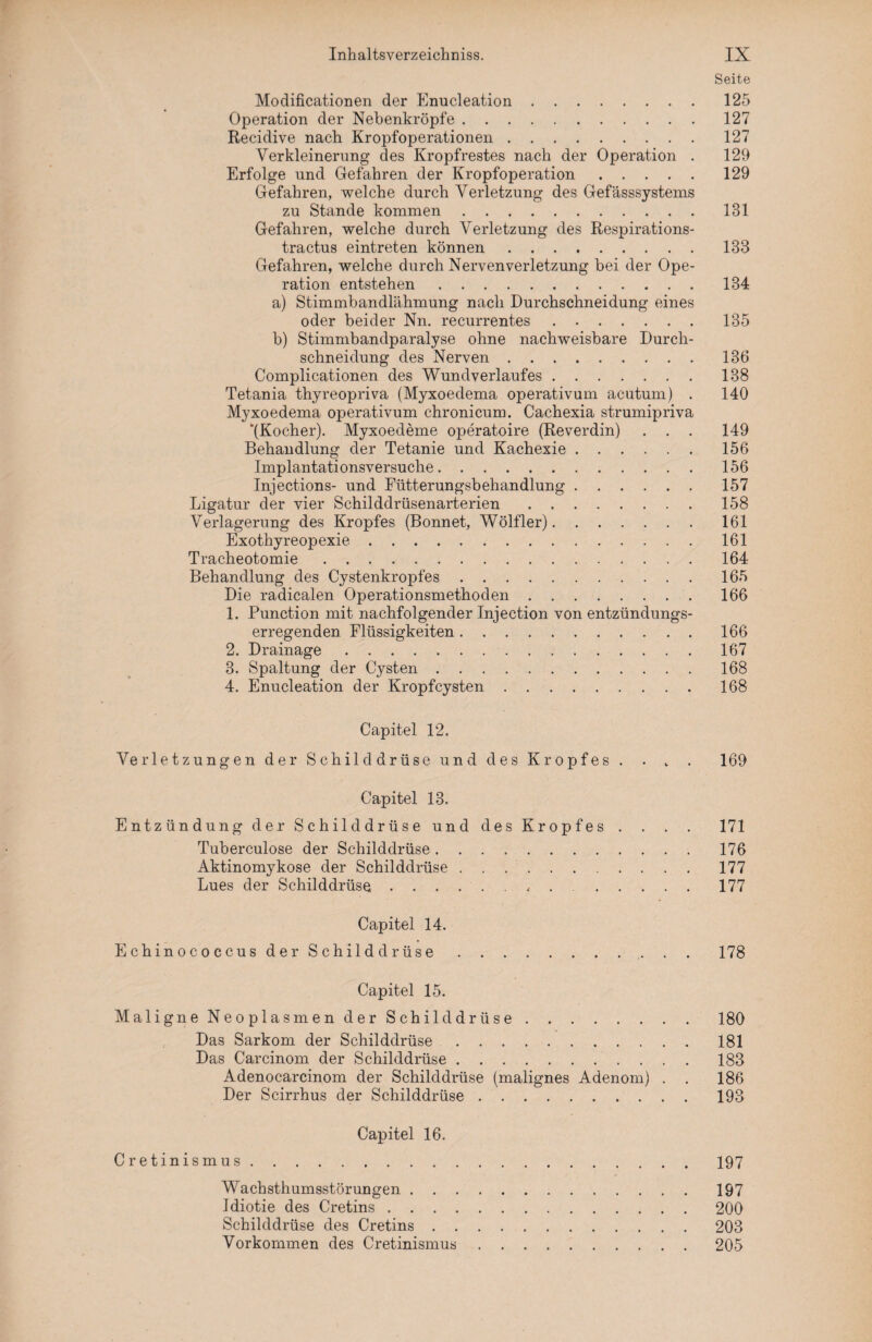 Seite Modificationen der Enucleation.125 Operation der Nebenkröpfe.127 Recidive nach Kropfoperationen.127 Verkleinerung des Kropfrestes nach der Operation . 129 Erfolge und Gefahren der Kropfoperation.129 Gefahren, welche durch Verletzung des Gefässsystems zu Stande kommen.131 Gefahren, welche durch Verletzung des Respirations- tractus eintreten können.133 Gefahren, welche durch Nervenverletzung bei der Ope¬ ration entstehen.134 a) Stimmbandlähmung nach Durchschneidung eines oder beider Nn. recurrentes. 135 b) Stimmbandparalyse ohne nachweisbare Durch¬ schneidung des Nerven.136 Complicationen des Wundverlaufes.138 Tetania thyreopriva (Myxoedema operativum acutum) . 140 Myxoedema operativum chronicum. Cachexia strumipriva ‘(Kocher). Myxoedeme operatoire (Reverdin) . . . 149 Behandlung der Tetanie und Kachexie.156 Implantationsversuche. 156 Injections- und Fütterungsbehandlung.157 Ligatur der vier Schilddrüsenarterien.158 Verlagerung des Kropfes (Bonnet, Wölfler). ...... 161 Exothyreopexie. 161 Tracheotomie. 164 Behandlung des Cystenkropfes.165 Die radicalen Operationsmethoden . 166 1. Punction mit nachfolgender Injection von entzündungs¬ erregenden Flüssigkeiten.166 2. Drainage. 167 3. Spaltung der Cysten.168 4. Enucleation der Kropfcysten.168 Capitel 12. Verletzungen der Schilddrüse und des Kropfes . . . . 169 Capitel 13. Entzündung der Schilddrüse und des Kropfes . . . . 171 Tuberculose der Schilddrüse. 176 Aktinomykose der Schilddrüse ..177 Lues der Schilddrüse.. . ..177 Capitel 14. Echinococcus der Schilddrüse.. . . 178 Capitel 15. Maligne Neoplasmen der Schilddrüse.180 Das Sarkom der Schilddrüse.181 Das Carcinom der Schilddrüse.. 183 Adenocarcinom der Schilddrüse (malignes Adenom) . . 186 Der Scirrhus der Schilddrüse ..193 Capitel 16. Cretinismus.197 Wachsthumsstörungen.197 Idiotie des Cretins.200 Schilddrüse des Cretins.203 Vorkommen des Cretinismus.205