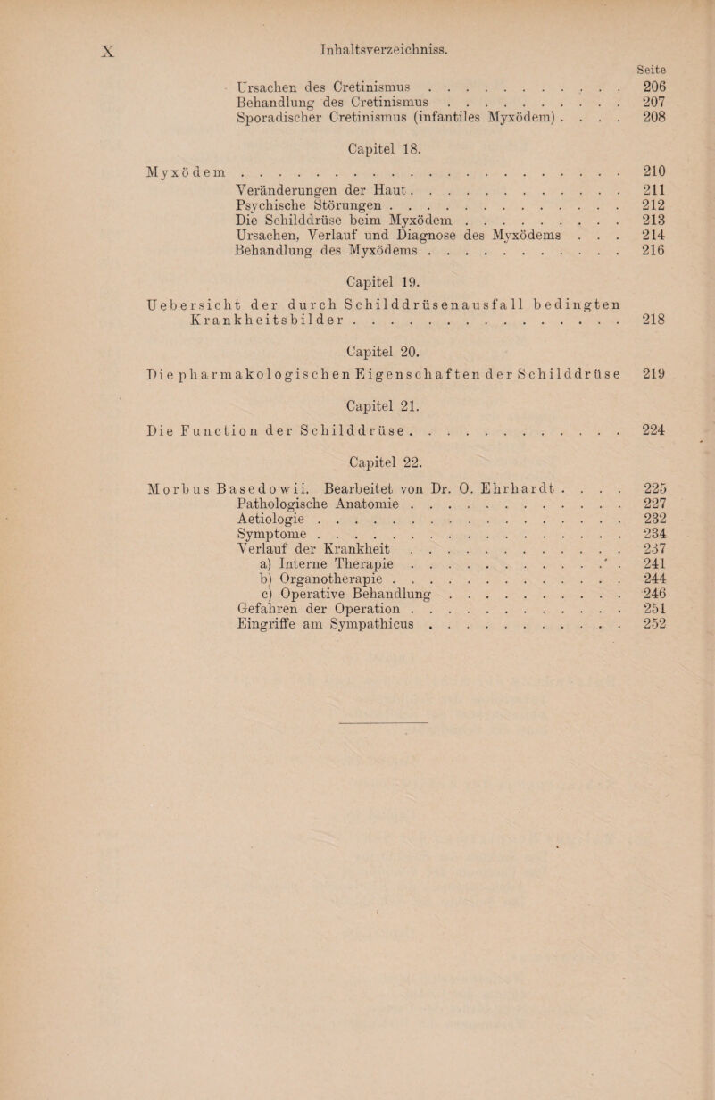 Seite Ursachen des Cretinismus.206 Behandlung des Cretinismus.207 Sporadischer Cretinismus (infantiles Myxödem) .... 208 Capitel 18. Myxödem.210 Veränderungen der Haut.211 Psychische Störungen.212 Die Schilddrüse heim Myxödem.213 Ursachen, Verlauf und Diagnose des Myxödems ... 214 Behandlung des Myxödems.216 Capitel 19. Ueh ersieht der durch Schilddrüsenausfall bedingten Krankheitsbilder.218 Capitel 20. Die pharmakologischen Eigenschaften der Schilddrüse 219 Capitel 21. Die Function der Schilddrüse.224 Capitel 22. Morbus Basedowii. Bearbeitet von Dr. O. Ehrhardt .... 225 Pathologische Anatomie.227 Aetiologie.232 Symptome.234 Verlauf der Krankheit.237 a) Interne Therapie. 241 b) Organotherapie.244 c) Operative Behandlung.246 Gefahren der Operation.251 Eingriffe am Sympathicus.252 f