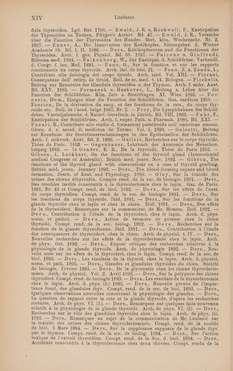 dula thyreoidea. Lgd. Bat. 1708. — Ewald, J. R. u. Rockwell, F., Exstirpation der Thyreoidea an Tauben. Pilüger’s Archiv. Bd. 47. — Ewald, J. R., Versuche über die Function der Thyreoidea des Hundes. Berl. klin. Wochenschr. Nr. 2. 1887. — Exner, A., Die Innervation des Kehlkopfes. Sitzungsber. d. Wiener Academie 89. Bd. I. II. 1896. — Ders., Kehlkopfnerven und die Functionen der Thyreoidea. Arch. f. ges. Physiol. Bd. 68. 1897. — Falcone u. Gioffredi, Riforma med. 1894. — Falke nberg, W., Zur Exstirpat. d. Schilddrüse. Verhandl. d. Congr. f. inn. Med. 1891. — Fano, G., Sur la fonction et sur les rapports fonctionnels du corps thyroide. Arch. ital. de biol. 21. — Fano, Z. u. Zanda,L., Contributo alla fisiologia del corpo tiroide. Arch. med. Vol. XIII. — Fiorani, Consequenze dell’ estirp. de tiroid. Boll. de sc. med. t. 14. Bologna. — Fischelis, Beitrag zur Kenntniss der Glandula thyreoidea u. der Thymus. Arch. f. mikr. Anat. Bd. XXV. 1885. — Formanek u. Haskovec, L., Beitrag z. Lehre über die Function der Schilddrüse. Klin. Zeit- u. Streitfragen. XI. Wien 1895. — For- neris, Dom., Einiges über die Function der Schilddrüse. Gaz. sardinia 1858.— Fossion, De la derivation du sang, et des fonctions de la rate, du corps thy¬ roide etc. Bull, de l’acad. beige 1867, Nr. 2. — Frey, Die Lymphbahnen der Schild¬ drüse. Vierteljahrsschr. d. Naturf.-Gesellsch. in Zürich. Bd. VIII, 1863. — F uhr, F., Exstirpation der Schilddrüse. Arch. f. exper. Path. u. Pharmak. 1886, Bd. XXL — Fusari, R., Contributo allo studio d. formazioni paratiroide nelP embrione umano. Giorn. d. r. accad. di medicina de Torino. Vol. 5, 1899. — Galeotti, Beitrag zur Kenntniss der Secretionserscheinungen in den Epithelzellen der Schilddrüse. Arch. f. mikrosk. Anat. Bd. 2. 1896. — Gallois, Recherches sur le corps thyroide. These de Paris. 1853. — Gegenbauer, Lehrbuch der Anatomie des Menschen. Leipzig 1883. — le Gendre, E. R., De la thyroide. These de Paris 1852. — Gibson, L. Lockhart, On the functions of the tlwroid gland (Intercolonial medical Congress of Australia). British med. journ. Nov. 1892. — Gibson, The functions of the thyroid gland with observations on a case of thyroid grafting. British med. journ. January 1893. — Ders., The blood-forming Organs and blood formation. Journ. of Anat. and Physiology. 1886. — Gley, Sur la toxicite des urines des chiens ethyroides. Compte rend. de la soc. de biologie. 1891. — Ders., Des troubles tardifs consecutifs a la thyroidectomie chez le lapin. Gaz. de Paris. 1891, Nr. 48 et Compt. rend. de biol. 1892. — Ders., Sur les effets de l’exst. du corps thyroldien. Compt. rend. de la soc. de biologie 1891. — Ders., Sur les fonctions du corps thyroide. Ibid. 1891. — Ders., Sur les fonctions de la glande thyroide chez le lapin et chez le chien. Ibid. 1891. — Ders., Des effets de la thyreoidect. Remarques sur la communicat. de Mr. Moussu. Ibid. 1892. — Ders., Contribution ä Petude de la thyroidect. chez le lapin. Arch. d. phys. norm, et pathol. — Ders., Action de bromure de potasse chez le chien thyroide. Compt. rend. de la soc. biolog. 1892. — Ders., Recherches sur la fonction de la glande thyroidienne. Ibid. 1891. — Ders., Contribution a Petude des consequences de thyreoidect. chez le chien. Arch. de physiol. t. IV. — Ders., Nouvelles recherches sur les effets de la thyroidectomie chez le lapin. Arch. de phys. Oct. 1892. — Ders., Expose critique des recherches relatives a la Physiologie de la glande thyroide. Arch. de Physiologie 1892. — Ders., Nou- velle note sur les effets de la thyroidect. chez le lapin. Compt. rend. de la soc. de biol. 1893. — Ders., Les resultats de la thyroid. chez le lapin. Arch. d. pf^siol. norm, et path. 1893. — Ders., Glandes et glandules thyroides du chien. Societe de biologie. Fevrier 1893. — Ders., De la glycosurie chez les chiens thyroidecto- mises. Arch. de physiol. Vol. 2. Avril 1893. — Ders., Sur la polypnee des chiens thyroidect. Compt. rend. de biologie 1893. — Ders., Les resultats de la thyroidectomie chez le lapin. Arch. d. phys. (5.) 1893. — Ders., Nouvelle preuve de l’impor- tance fonct. des glandules thyr. Compt. rend. de la soc. de biol. 1893. — Ders., Quelques observations nouvelles concernant la physiologie des glandes. — Ders., La question de rapport entre la rate et la glande thyroide, d’apres les recherches recentes. Arch. de phys. VI. (5). — Ders., Remarques sur quelques faits nouveaux relatifs a la physiologie de la glande thyroide. Arch. de phys. VI. (5). — Ders., Recherches sur le role des glandules thyroides chez le lapin. Arch. de phys. (5). 1893. — Ders., Remarques au sujet de la communication de Mr. Laulanie sur la toxicite des urines des chiens thyroidectomises. Compt. rend. de la societe de biol. 3 Mars 1894. — Ders., Sur la suppleance supposee de la glande thyr. par le thymus. Compt. rend. de la soc. de biolog. 1894. — Ders., Sur l’action toxique de l’extrait thyroldien. Compt. rend. de la Soc. d. biol. 1894. — Ders., Accidents consecutifs a la thyroidectomie chez deux chevres. Compt. rendu de la