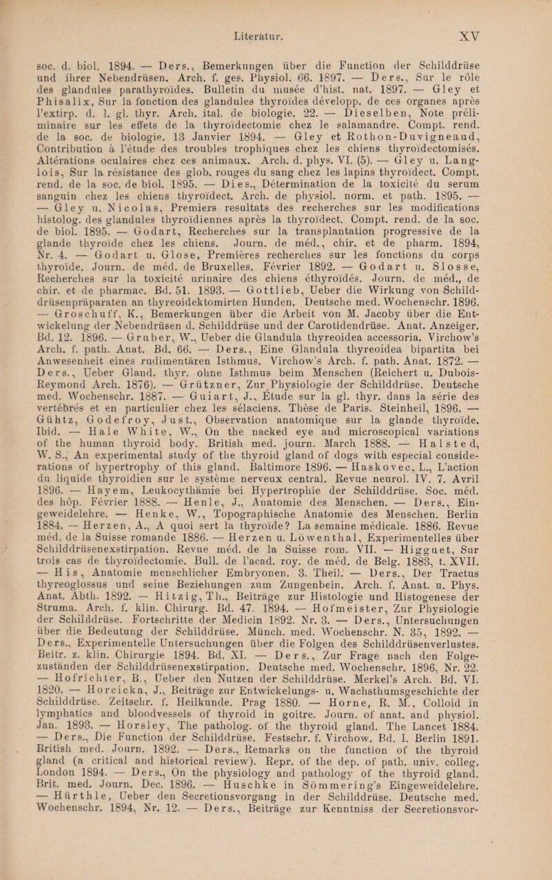 soc. d. biol. 1894. — Ders., Bemerkungen über die Function der Schilddrüse und ihrer Nebendrüsen. Arch. f. ges. Physiol. 66. 1897. — Ders., Sur le röle des glandules parathyroides. Bulletin du musee d’hist. nat. 1897. — Gley et Phisalix, Sur la fonction des glandules thyroides developp. de ces Organes apres Pextirp. d. 1. gl. thyr. Arch. ital. de biologie. 22. — Dieselben, Note preli- minaire sur les effets de la thyroidectomie chez le salamandre. Compt. rend. de la soc. de biologie. 13 Janvier 1894. — Gley et Rothon-Duvigneaud, Contribution a l’etude des troubles trophiques chez les chiens thyroidectomises. Alterations oculaires chez ces animaux. Arch. d. phys. VI. (5). —• Gley u. Lang- lois, Sur la resistance des glob. rouges du sang chez les lapins thyroidect. Compt. rend. de la soc. de biol. 1895. — Dies., Determination de la toxicite du serum sanguin chez les chiens thyroidect. Arch. de physiol. norm, et path. 1895. — — Gley u. Nicolas, Premiers resultats des recherches sur les modifications histolog. des glandules thyroidiennes apres la thyroidect. Compt. rend. de la soc. de biol. 1895. — Godart, Recherches sur la transplantation progressive de la glande thyroide chez les chiens. Journ. de med., chir. et de pharm. 1894, Nr. 4. — Godart u. Glose, Premieres recherches sur les fonctions du corps thyroide. Journ. de med. de Bruxelles. Fevrier 1892. — Godart u. Slosse, Recherches sur la toxicite urinaire des chiens ethyroides. Journ. de med., de chir. et de pharmac. Bd. 51. 1893. — Gottlieb, Ueber die Wirkung von Schild¬ drüsenpräparaten an thyreoidektomirten Hunden. Deutsche med. Wochenschr. 1896. — Groschuff, K., Bemerkungen über die Arbeit von M. Jacoby über die Ent¬ wickelung der Nebendrüsen d. Schilddrüse und der Carotidendrüse. Anat. Anzeiger. Bd. 12. 1896. — Grub er, W., Ueber die Glandula thyreoidea accessoria. Virchow’s Arch. f. path. Anat. Bd. 66. — Ders., Eine Glandula thyreoidea bipartita bei Anwesenheit eines rudimentären Isthmus. Virchow’s Arch. f. path. Anat. 1872. — Ders., Ueber Gland. thyr. ohne Isthmus beim Menschen (Reichert u. Dubois- Reymond Arch. 1876). — Grützner, Zur Physiologie der Schilddrüse. Deutsche med. Wochenschr. 1887. — Guiart, J., Etüde sur la gl. thyr. dans la Serie des vertebres et en particulier chez les selaciens. These de Paris. Steinheil, 1896. — Gühtz, Godefroy, Just., Observation anatomique sur la glande thyroide. Ibid. — Haie White, W., On the nacked eye and microscopical variations of the human thyroid body. British med. journ. March 1888. — H a 1 s t e d, W. S., An experimental study of the thyroid gland of dogs with especial conside- rations of hypertrophy of this gland. Baltimore 1896. — Haskovec,L., L’action du liquide thyroidien sur le Systeme nerveux central. Revue neurol. IV. 7. Avril 1896. — Hayem, Leukocythämie bei Hypertrophie der Schilddrüse. Soc. med. des hop. Fevrier 1888. — Henle, J., Anatomie des Menschen. — Ders., Ein¬ geweidelehre. — Henke, W., Topographische Anatomie des Menschen. Berlin 1884. — Herzen, A., A quoi sert la thyroide? La semaine medicale. 1886. Revue med. de la Suisse romande 1886. — Herzen u. Löwenthal, Experimentelles über Schilddrüsenexstirpation. Revue med. de la Suisse rom. VII. — Higguet, Sur trois cas de thyroidectomie. Bull, de l’acad. roy. de med. de Belg. 1883, t. XVII. — His, Anatomie menschlicher Embryonen, 3. TheiL — Ders., Der Tractus thyreoglossus und seine Beziehungen zum Zungenbein. Arch. f. Anat. u. Phys. Anat. Abth. 1892. — Hitzig, Th., Beiträge zur LIistologie und Histogenese der Struma. Arch. f. klin. Chirurg. Bd. 47. 1894. — Hofmeister, Zur Physiologie der Schilddrüse. Fortschritte der Medicin 1892. Nr. 3. — Ders., Untersuchungen über die Bedeutung der Schilddrüse. Münch, med. Wochenschr. N. 35, 1892. — Ders., Experimentelle Untersuchungen über die Folgen des Schilddrüsenverlustes. Beitr. z. klin. Chirurgie 1894, Bd. XI. — Ders., Zur Frage nach den Folge¬ zuständen der Schilddrüsenexstirpation. Deutsche med. Wochenschr. 1896, Nr. 22. — Hofrichter, B., Ueber den Nutzen der Schilddrüse. Merkel’s Arch. Bd. VI. 1820. — Horcicka, J., Beiträge zur Entwickelungs- u. Wachsthumsgeschichte der Schilddrüse. Zeitschr. f. Heilkunde. Prag 1880. — Horne, R. M., Colloid in lymphatics and bloodvessels of thyroid in goitre. Journ. of anat. and physiol. Jan. 1893. — Horsley, The patholog. of the thyroid gland. The Lancet 1884. — Ders., Die Function der Schilddrüse. Festschr. f. Virchow. Bd. I. Berlin 1891. British med. Journ. 1892. •— Ders., Remarks on the function of the thyroid gland (a critical and historical review). Repr. of the dep. of path. univ. colleg. London 1894. — Ders., On the physiology and pathology of the thyroid gland. Brit. med. Journ. Dec. 1896. — Huschke in Sömmering’s Eingeweidelehre. — Hürth le, Ueber den Secretionsvorgang in der Schilddrüse. Deutsche med. Wochenschr. 1894, Nr. 12. — Ders., Beiträge zur Kenntniss der Secretionsvor-