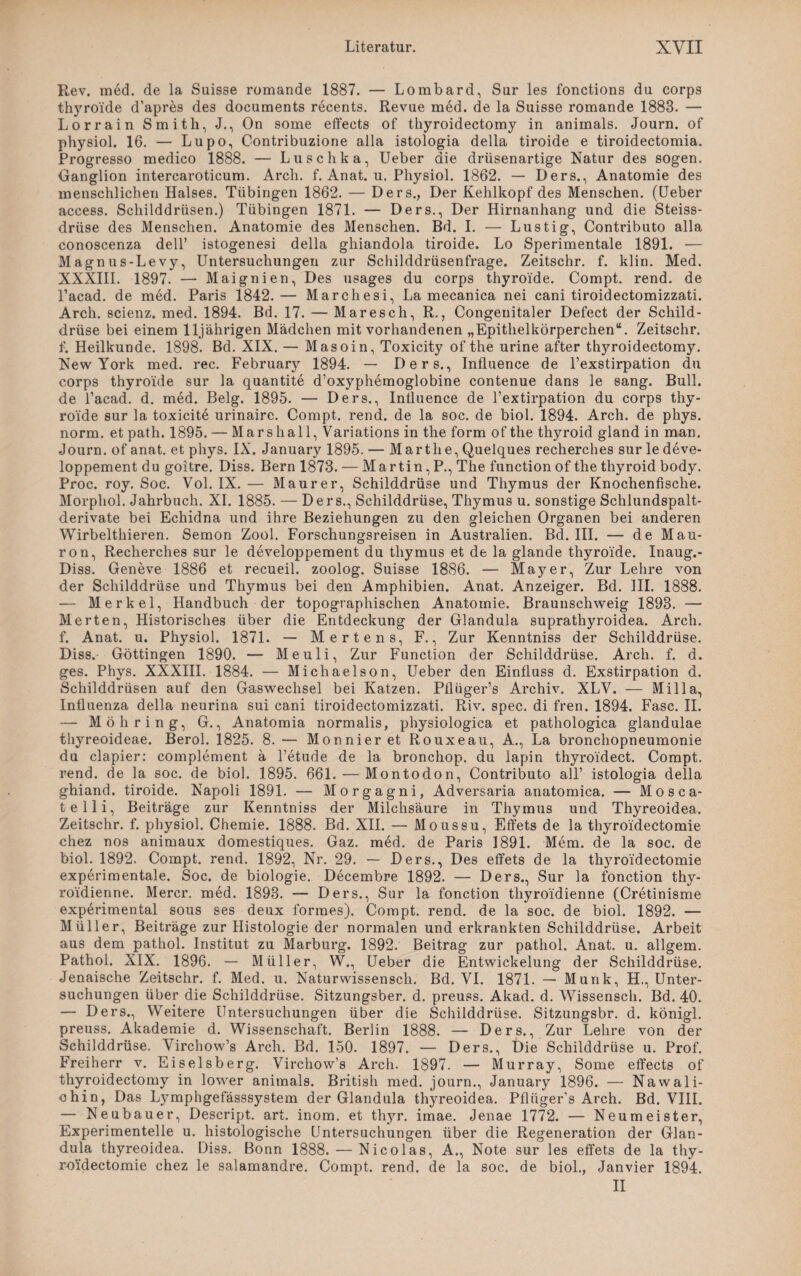 Rev. med. de la Suisse romande 1887. — Lombard, Sur les fonctions du corps thyroide d’apres des documents recents. Revue med. de la Suisse romande 1883. — Lorrain Smith, J., On some effects of thyroidectomy in animals. Journ. of physiol. 16. — Lupo, Contribuzione alla istologia della tiroide e tiroidectomia. Progresso medico 1888. — Luschka, Ueber die drüsenartige Natur des sogen. Ganglion intercaroticum. Arch. f. Anat. u. Physiol. 1862. — Ders., Anatomie des menschlichen Halses. Tübingen 1862. — Ders., Der Kehlkopf des Menschen. (Ueber access. Schilddrüsen.) Tübingen 1871. — Ders., Der Hirnanhang und die Steiss- drüse des Menschen. Anatomie des Menschen. Bd. I. — Lustig, Contributo alla conoscenza dell’ istogenesi della ghiandola tiroide. Lo Sperimentale 1891. — Magnus-Levy, Untersuchungen zur Schilddrüsenfrage. Zeitschr. f. klin. Med. XXXIII. 1897. — Maignien, Des usages du corps thyroide. Compt. rend. de l’acad. de med. Paris 1842.— Marchesi, La mecanica nei cani tiroidectomizzati. Arch. scienz. med. 1894. Bd. 17. — Maresch, R., Congenitaler Defect der Schild¬ drüse bei einem 11jährigen Mädchen mit vorhandenen „Epithelkörperchen“. Zeitschr. f. Heilkunde. 1898. Bd. XIX. — Masoin, Toxicity of the urine after thyroidectomy. New York med. rec. February 1894. — Ders., Influence de l’exstirpation du corps thyroide sur la quantite d’oxyphemoglobine contenue dans le sang. Bull, de l’acad. d. med. Belg. 1895. — Ders., Inlluence de l’extirpation du corps thy¬ roide sur la toxicite urinairc. Compt. rend. de la soc. de biol. 1894. Arch. de phys. norm, et path. 1895. — Mars hall, Variations in the form of the thyroid gland in man. Journ. of anat. et phys. IX. January 1895. — Marthe, Quelques recherches sur le deve- loppement du goitre. Diss. Bern 1873. — Martin ,P., The function of the thyroid body. Proc. roy. Soc. Vol. IX. — Maurer, Schilddrüse und Thymus der Knochenfische. Morphol. Jahrbuch. XI. 1885. — Ders., Schilddrüse, Thymus u. sonstige Schlundspalt¬ derivate bei Echidna und ihre Beziehungen zu den gleichen Organen bei anderen Wirbelthieren. Semon Zool. Forschungsreisen in Australien. Bd. III. — de Mau- l’on, Recherches sur le developpement du tliymus et de la glande thyroide. Inaug.- Diss. Geneve 1886 et recueil. zoolog. Suisse 1886. — Mayer, Zur Lehre von der Schilddrüse und Thymus bei den Amphibien. Anat. Anzeiger. Bd. III. 1888. -— Merkel, Handbuch der topographischen Anatomie. Braunschweig 1898. — Merten, Historisches über die Entdeckung der Glandula suprathyroidea. Arch. f. Anat. u. Physiol. 1871. — Mertens, F., Zur Kenntniss der Schilddrüse. Diss. Göttingen 1890. — Meuli, Zur Function der Schilddrüse. Arch. f. d. ges. Phys. XXXIII. 1884. — Michaelson, Ueber den Einfluss d. Exstirpation d. Schilddrüsen auf den Gaswechsel bei Katzen. Pflüger’s Archiv. XLV. — Mi 11a, Influenza della neurina sui cani tiroidectomizzati. Riv. spec. di fren. 1894. Fase. II. — Moli ring, G., Anatomia normalis, physiologica et pathologica glandulae thyreoideae. Berol. 1825. 8. — Monnier et Rouxeau, A., La bronchopneumonie du clapier: complement ä l’etude de la bronchop. du lapin thyroidect. Compt. rend. de la soc. de biol. 1895. 661. — Montodon, Contributo all’ istologia della ghiand. tiroide. Napoli 1891. — Morgagni, Adversaria anatomica. — Mosca- telli, Beiträge zur Kenntniss der Milchsäure in Thymus und Thyreoidea. Zeitschr. f. physiol. Chemie. 1888. Bd. XII. — Moussu, Effets de la thyro'idectomie chez nos animaux domestiques. Gaz. med. de Paris 1891. Mem. de la soc. de biol. 1892. Compt. rend. 1892, Nr. 29. — Ders., Des effets de la th}7roIdectomie experimentale. Soc. de biologie. Decembre 1892. — Ders., Sur la fonction thy- roidienne. Mercr. med. 1893. — Ders., Sur la fonction thyroidienne (Cretinisme experimental sous ses deux formes). Compt. rend. de la soc. de biol. 1892. — Müller, Beiträge zur Histologie der normalen und erkrankten Schilddrüse. Arbeit aus dem pathol. Institut zu Marburg. 1892. Beitrag zur pathol. Anat. u. allgem. Pathol. XIX. 1896. — Müller, W., Ueber die Entwickelung der Schilddrüse. Jenaische Zeitschr. f. Med. u. Naturwissenscli. Bd. VI. 1871. — Munk, H., Unter¬ suchungen über die Schilddrüse. Sitzungsber. d. preuss. Akad. d. Wissensch. Bd. 40. — Ders., Weitere Untersuchungen über die Schilddrüse. Sitzungsbr. d. königl. preuss. Akademie d. Wissenschaft. Berlin 1888. — Ders., Zur Lehre von der Schilddrüse. Virchow’s Arch. Bd. 150. 1897. — Ders., Die Schilddrüse u. Prof. Freiherr v. Eiseisberg. Virchow’s Arch. 1897. — Murray, Some effects of thyroidectomy in lower animals. British med. journ., January 1896. — Nawali- ohin, Das Lymphgefässsystem der Glandula thyreoidea. Pflüger’s Arch. Bd. VIII. — Neubauer, Descript. art. inom. et thj^r. imae. Jenae 1772. — Neumeister, Experimentelle u. histologische Untersuchungen über die Regeneration der Glan¬ dula thyreoidea. Diss. Bonn 1888. — Nicolas, A., Note sur les effets de la thy- roidectomie chez le salamandre. Compt. rend. de la soc. de biol., Janvier 1894. II