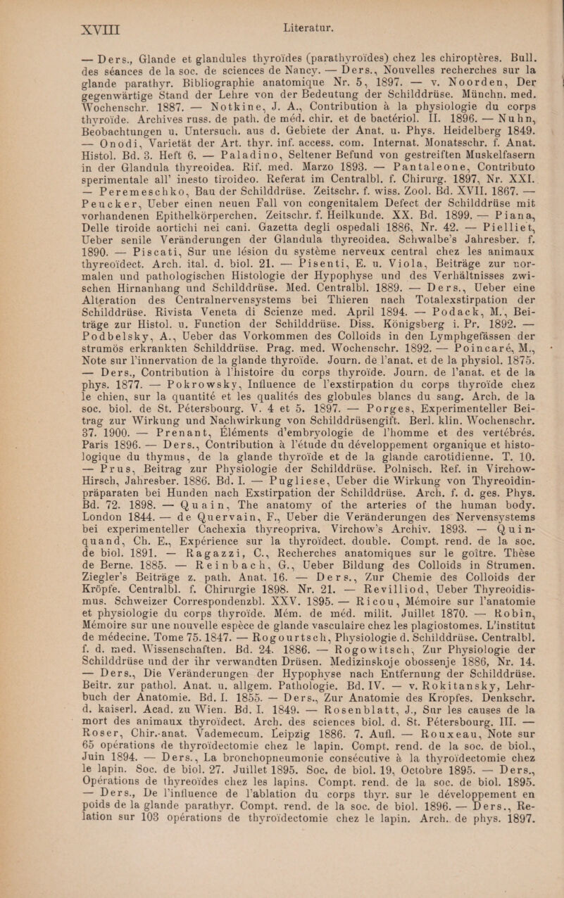 — Ders., Glande et glandules thyroides (parathyroides) chez les chiropteres. Bull, des seances de la soc. de Sciences de Nancy. — Ders., Nouvelles recherches sur la glande parathyr. Bibliographie anatomique Nr. 5, 1897. — v. Noorden, Der gegenwärtige Stand der Lehre von der Bedeutung der Schilddrüse. Münchn. med. Wochenschr. 1887. — Notkine, J. A., Contribution ä la physiologie du corps thyroide. Archives russ. de path. de med. chir. et de bacteriol. II. 1896. — Nuhn, Beobachtungen u. Untersuch, aus d. Gebiete der Anat. u. Phys. Heidelberg 1849. — Onodi, Varietät der Art. thyr. inf. access. com. Internat. Monatsschr. f. Anat. Histol. Bd. 8. Heft 6. — Paladino, Seltener Befund von gestreiften Muskelfasern in der Glandula thyreoidea. Rif. med. Marzo 1893. — Pantaleone, Contributo sperimentale all’ inesto tiroideo. Referat im Centralbl. f. Chirurg. 1897, Nr. XXL — Peremeschko, Bau der Schilddrüse. Zeitschr. f. wiss. Zool. Bd. XVII. 1867. — Peucker, Ueber einen neuen Fall von congenitalem Defect der Schilddrüse mit vorhandenen Epithelkörperchen. Zeitschr. f. Heilkunde. XX. Bd. 1899.— Piana, Delle tiroide aortichi nei cani. Gazetta degli ospedali 1886, Nr. 42. — Pi eil i e t, Ueber senile Veränderungen der Glandula thyreoidea. Schwalbe’s Jahresber. f. 1890. — Piscati, Sur une lesion du Systeme nerveux central chez les animaux thyreoidect. Arch. ital. d. biol. 21. ■— Pisenti, E. u. Viola, Beiträge zur nor¬ malen und pathologischen Histologie der Hypophyse und des Verhältnisses zwi¬ schen Hirnanhang und Schilddrüse. Med. Centralbl. 1889. — Ders., Ueber eine Alteration des Centralnervensystems bei Thieren nach Totalexstirpation der Schilddrüse. Rivista Veneta di Scienze med. April 1894. — Podack, M., Bei¬ träge zur Histol. u. Function der Schilddrüse. Diss. Königsberg i. Pr. 1892. — Podbelsky, A., Ueber das Vorkommen des Colloids in den Lymphgefässen der strumös erkrankten Schilddrüse. Prag. med. Wochenschr. 1892.— Poincare, M., Note sur l’innervation de la glande thyroide. Journ. de Panat. et de la physiol. 1875. — Ders., Contribution ä Phistoire du corps thyroide. Journ. de Panat. et de la phys. 1877. — Pokrowsky, Influence de l’exstirpation du corps thyroide chez le chien, sur la quantite et les qualites des globules blancs du sang. Arch. de la soc. biol. de St. Petersbourg. V. 4 et 5. 1897. — Porges, Experimenteller Bei¬ trag zur Wirkung und Nachwirkung von Schilddrüsengift. Berl. klin. Wochenschr. 37. 1900. — Prenant, Elements d’embryologie de l’homme et des vertebres. Paris 1896. — Ders., Contribution ä l’etude du developpement organique et histo- logique du thymus, de la glande thyroide et de la glande carotidienne. T. 10. — Prus, Beitrag zur Physiologie der Schilddrüse. Polnisch. Ref. in Virehow- Hirsch, Jahresber. 1886. Bd. I. — Pugliese, Ueber die Wirkung von Thyreoidin- präparaten bei Hunden nach Exstirpation der Schilddrüse. Arch. f. d. ges. Phys. Bd. 72. 1898. — Quain, The anatomj^ of the arteries of the human body. London 1844.— de Quervain, F., Ueber die Veränderungen des Nervensystems bei experimenteller Cachexia thyreopriva. Virchow’s Archiv. 1893. — Q u i n- quand, Ch. E., Experience sur la thyroidect. double. Compt. rend. de la soc. de biol. 1891. — Ragazzi, C., Recherches anatomiques sur le goitre. These de Berne. 1885. — Reinbach, G., Ueber Bildung des Colloids in Strumen. Ziegler’s Beiträge z. path. Anat. 16. — Ders., Zur Chemie des Colloids der Kröpfe. Centralbl. f. Chirurgie 1898. Nr. 21. — Revilliod, Ueber Thyreoidis- mus. Schweizer Correspondenzbl. XXV. 1895. — Ricou, Memoire sur l’anatomie et physiologie du corps thyroide. Mem. de med. milit. Juillet 1870. — Robin, Memoire sur une nouvelle espece de glande vasculaire chez les plagiostomes. L'institut de medecine. Tome 75.1847. — Rogourtsch, Physiologie d. Schilddrüse. Centralbl. f. d. med. Wissenschaften. Bd. 24. 1886. — Rogowitsch, Zur Physiologie der Schilddrüse und der ihr verwandten Drüsen. Medizinskoje obossenje 1886, Nr. 14. — Ders., Die Veränderungen der Hypophyse nach Entfernung der Schilddrüse. Beitr. zur pathol. Anat. u. allgem. Pathologie. Bd. IV. — v. Rokitansky, Lehr¬ buch der Anatomie. Bd. I. 1855. — Ders., Zur Anatomie des Kropfes. Denkschr. d. kaiserl. Acad. zu Wien. Bd. I. 1849. — Rosenblatt, J., Sur les causes de la mort des animaux thyroidect. Arch. des Sciences biol. d. St. Petersbourg. III. — Roser, Chir.-anat. Vademecum. Leipzig 1886. 7. Aufl. — Rouxeau, Note sur 65 operations de thyroi'dectomie chez le lapin. Compt. rend. de la soc. de biol., Juin 1894. — Ders., La bronchopneumonie consecutive ä la thyroi'dectomie chez le lapin. Soc. de biol. 27. Juillet 1895. Soc. de biol. 19, Octobre 1895. — Ders., Operations de thyreoides chez les lapins. Compt. rend. de la soc. de biol. 1895. — Ders., De Pinfluence de Pablation du corps thyr. sur le developpement en poids de la glande parathyr. Compt. rend. de la soc. de biol. 1896.— Ders., Re¬ lation sur 103 operations de thyroidectomie chez le lapin. Arch.. de phys. 1897.