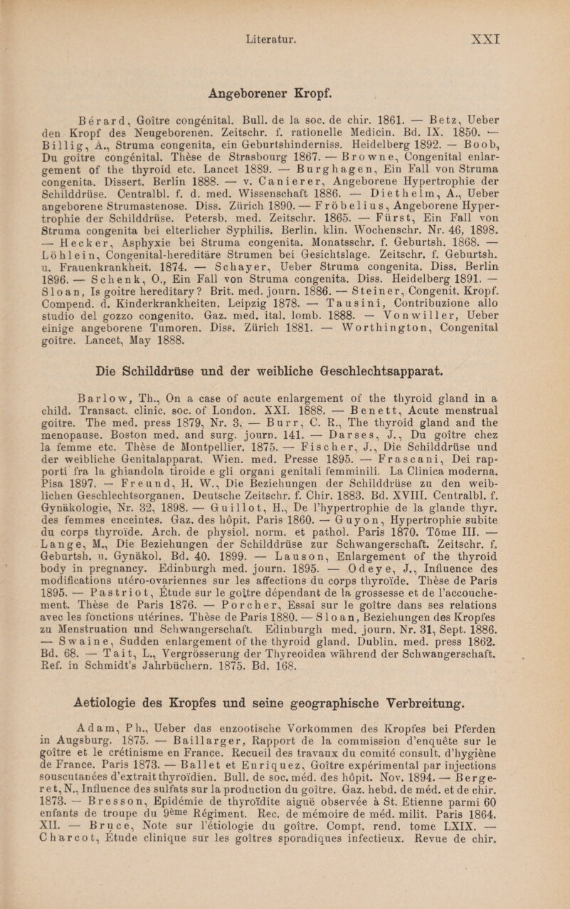 Angeborener Kropf. Berard, Goitre congenital. Bull, de la soc. de chir. 1861. — Betz, Ueber den Kropf des Neugeborenen. Zeitschr. f. rationelle Medicin. Bd. IX. 1850. — Billig, A., Struma congenita, ein Geburtsliinderniss. Heidelberg 1892. — Bo ob, Du goitre congenital. These de Strasbourg 1867. — Browne, Congenital enlar- gement of the thyroid etc. Lancet 1889. — Burghagen, Ein Fall von Struma congenita. Dissert. Berlin 1888. — v. Canierer, Angeborene Hypertrophie der Schilddrüse. Centralbl. f. d. med. Wissenschaft 1886. — Die t heim, A., Ueber angeborene Strumastenose. Diss. Zürich 1890. — Fröbelius, Angeborene Hyper¬ trophie der Schilddrüse. Petersb. med. Zeitschr. 1865. — Fürst, Ein Fall von Struma congenita bei elterlicher Syphilis. Berlin, klin. Wochenschr. Nr. 46, 1898. — Hecker, Asphyxie bei Struma congenita. Monatsschr. f. Geburtsh. 1868. — Löhlein, Congenital-hereditäre Strumen bei Gesichtslage. Zeitschr. f. Geburtsh. u. Frauenkrankheit. 1874. — Schayer, Ueber Struma congenita. Diss. Berlin 1896.— Schenk, 0., Ein Fall von Struma congenita. Diss. Heidelberg 1891. — Sloan, Is goitre hereditary? Brit. med. journ. 1886. — Steiner, Congenit. Kropf. Compend. d. Kinderkrankheiten. Leipzig 1878. — Tausini, Contribuzione allo Studio del gozzo congenito. Gaz. med. ital. lomb. 1888. — Vonwiller, Ueber einige angeborene Tumoren. Diss. Zürich 1881. — Worthington, Congenital goitre. Lancet, May 1888. Die Schilddrüse und der weibliche Geschlechtsapparat. Barlow, Th., On a case of acute enlargement of the thyroid gland in a child. Transact. clinic. soc. of London. XXI. 1888. — Benett, Acute menstrual goitre. The med. press 1879, Nr. 8. — Burr, C. R., The thyroid gland and the menopause. Boston med. and surg. journ. 141. — Darses, J., Du goitre chez la femme etc. These de Montpellier. 1875.—• Fischer, J., Die Schilddrüse und der weibliche Genitalapparat. Wien. med. Presse 1895. — Frascani, Dei rap- porti fra la ghiandola tiroide e gli organi genitali femminili. La Clinica moderna. Pisa 1897. — Freund, H. W., Die Beziehungen der Schilddrüse zu den weib¬ lichen Geschlechtsorganen. Deutsche Zeitschr. f. Chir. 1883. Bd. XVIII. Centralbl. f. Gynäkologie, Nr. 32, 1898.— Guillot, H., De l’hypertrophie de la glande thyr. des femmes enceintes. Gaz. des liöpit. Paris 1860. — Guyon, Hypertrophie subite du corps thyroi'de. Arch. de physiol. norm, et pathol. Paris 1870. Tome III. — Lange, M., Die Beziehungen der Schilddrüse zur Schwangerschaft. Zeitschr. f. Geburtsh. u. Gynäkol. Bd. 40. 1899. — Lauson, Enlargement of the thyroid body in pregnancy. Edinburgh med. journ. 1895. — Odeye, J., Influence des modifications utero-ovariennes sur les affections du corps thyroi'de. These de Paris 1895. — Pastriot, Etüde sur le goitre dependant de la grossesse et de l’accouche- ment. These de Paris 1876. — Porcher, Essai sur le goitre dans ses relations avec les fonctions uterines. These de Paris 1880. — Sloan, Beziehungen des Kropfes zu Menstruation und Schwangerschaft. Edinburgh med. journ. Nr. 31, Sept. 1886. — Swaine, Sudden enlargement of the thyroid gland. Dublin, med. press 1862. Bd. 68. — Tait, L., Vergrösserung der Thyreoidea während der Schwangerschaft. Ref. in Schmidt’s Jahrbüchern. 1875. Bd. 168. Aetiologie des Kropfes und seine geographische Verbreitung. Adam, P h., Ueber das enzootische Vorkommen des Kropfes bei Pferden in Augsburg. 1875. — Baillarger, Rapport de la commission d’enquete sur le goitre et le cretinisme en France. Recueil des travaux du comite consult. d’hygiene de France. Paris 1873. — Ballet et Enriquez, Goitre experimental par injections souscutanees d’extrait thyroi'dien. Bull, de soc. med. des hopit. Nov. 1894. — Berge- r e t, N., Influence des sulfats sur la production du goitre. Gaz. hebd. de med. et de chir. 1873. — Bresson, Epidemie de thyroidite aigue observee ä St. Etienne parmi 60 enfants de troupe du 9®me Regiment. Rec. de memoire de med. milit. Paris 1864. XII. — Bruce, Note sur l’etiologie du goitre. Compt. rend. tome LXIX. —• Charcot, Etüde clinique sur les goitres sporadiques infectieux. Revue de chir.