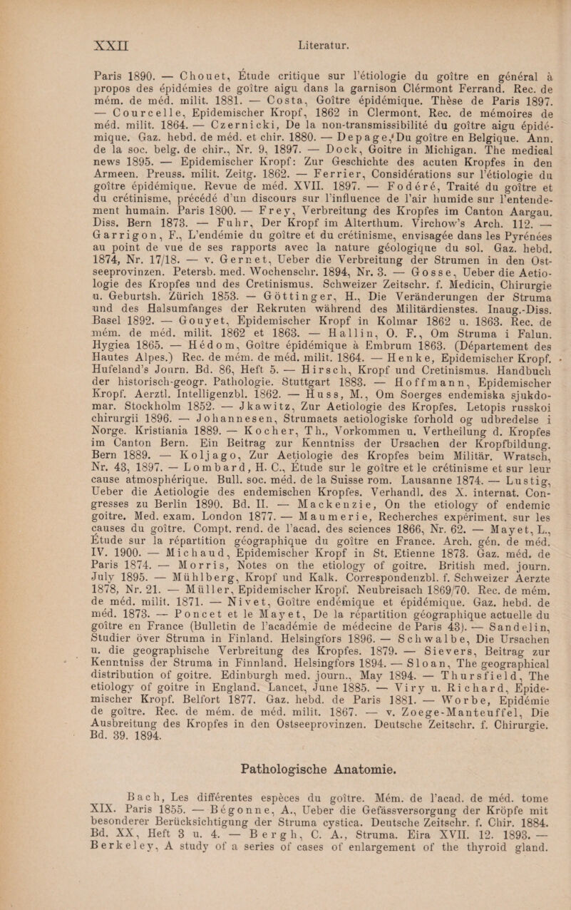 r Paris 1890. — Chouet, Etüde critique sur l’etiologie du goitre en general ä propos des epidemies de goitre aigu dans la garnison Clermont Ferrand. Rec. de mem. de med. milit. 1881. — Costa, Goitre epidemique. These de Paris 1897. — Courcelle, Epidemischer Kropf, 1862 in Clermont. Rec. de m6moires de med. milit. 1864. — Czernicki, De la non-transmissibilite du goitre aigu epide¬ mique. Gaz. hebd. de med. et chir. 1880. — Depage,'Du goitre en Belgique. Ann. de la soc. belg. de chir., Nr. 9, 1897. — Dock, Goitre in Michigan. The mediGal news 1895. — Epidemischer Kropf: Zur Geschichte des acuten Kropfes in den Armeen. Preuss. milit. Zeitg. 1862. — Ferrier, Considerations sur l’etiologie du goitre epidemique. Revue de med. XVII. 1897. — Fodere, Traite du goitre et du cretinisme, precede d’un discours sur Linfluence de l’air humide sur l’entende- ment humain. Paris 1800. — Frey, Verbreitung des Kropfes im Canton Aargau. Diss. Bern 1878. — Fuhr, Der Kropf im Alterthum. Virchow’s Arch. 112. — Garrigon, F., L’endemie du goitre et du cretinisme, envisagee dans les Pyrenees au point de vue de ses rapports avec la nature geologique du sol. Gaz. hebd. 1874, Nr. 17/18. — v. Gern et, Ueber die Verbreitung der Strumen in den Ost¬ seeprovinzen. Petersb. med. Wochenschr. 1894, Nr. 3. — Gosse, Ueber die Aetio- logie des Kropfes und des Cretinismus. Schweizer Zeitschr. f. Medicin, Chirurgie u. Geburtsh. Zürich 1853. — Göttinger, H., Die Veränderungen der Struma und des Halsumfanges der Rekruten während des Militärdienstes. Inaug.-Diss. Basel 1892. — Gouyet, Epidemischer Kropf in Kolmar 1862 u. 1863. Rec. de mein, de med. milit. 1862 et 1863. — Hall in, 0. F., Om Struma i Falun. Hygiea 1865. — Hedom, Goitre epidemique ä Embrum 1863. (Departement des Hautes Alpes.) Rec. de mein, de med. milit. 1864. — Henke, Epidemischer Kropf. - Hufeland’s Journ. Bd. 86, Heft 5. — Hirsch, Kropf und Cretinismus. Handbuch der historisch-geogr. Pathologie. Stuttgart 1883. — Hoff mann, Epidemischer Kropf. Aerztl. Intelligenzbl. 1862. — Huss, M., Om Soerges endemiska sjukdo- mar. Stockholm 1852. — Jkawitz, Zur Aetiologie des Kropfes. Letopis russkoi chirurgii 1896. — Johannesen, Strumaets aetiologiske forhold og udbredelse i Norge. Kristiania 1889. — Kocher, Th., Vorkommen u. Vertheilung d. Kropfes im Canton Bern. Ein Beitrag zur Kenntniss der Ursachen der Kropfbildung. Bern 1889. — Koljago, Zur Aetiologie des Kropfes beim Militär. Wratsch, Nr. 43, 1897. — Lombard, H. C., Etüde sur le goitre et le cretinisme et sur leur cause atmospherique. Bull. soc. med. de la Suisse rom. Lausanne 1874. — Lustig, Ueber die Aetiologie des endemischen Kropfes. Verhandl. des X. internat. Con- gresses zu Berlin 1890. Bd. II. — Mackenzie, On the etiology of endemic goitre. Med. exam. London 1877.— Maumerie, Recherches experiment. sur les causes du goitre. Compt. rend. de Lacad. des Sciences 1866, Nr. 62. — Mayet.L., Etüde sur la repartition geographique du goitre en France. Arch. gen. de med. IV. 1900. — Michaud, Epidemischer Kropf in St. Etienne 1873. Gaz. med. de Paris 1874. — Morris, Notes on the etiology of goitre. British med. journ. July 1895. — Mühlberg, Kropf und Kalk. Correspondenzbl. f. Schweizer Aerzte 1878, Nr. 21. — Müller, Epidemischer Kropf. Neubreisach 1869/70. Rec. de mem. de med. milit. 1871. — Nivet, Goitre endemique et epidemique. Gaz. hebd. de med. 1873. — Poncet et le Mayet, De la repartition geographique actuelle du goitre en France (Bulletin de l’academie de medecine de Paris 43).— Sandelin, Studier över Struma in Finland. Helsingfors 1896. — Schwalbe, Die Ursachen u. die geographische Verbreitung des Kropfes. 1879. — Sievers, Beitrag zur Kenntniss der Struma in Finnland. Helsingfors 1894. — S1 o a n, The geographical distribution of goitre. Edinburgh med. journ., May 1894. — Thursfield, The etiology of goitre in England. Lancet, June 1885. — Viry u. Richard, Epide¬ mischer Kropf. Beifort 1877. Gaz. hebd. de Paris 1881. — Worbe, Epidemie de goitre. Rec. de mem. de med. milit. 1867. -— v. Zoege-Manteuffel, Die Ausbreitung des Kropfes in den Ostseeprovinzen. Deutsche Zeitschr. f. Chirurgie. Bd. 39. 1894. Pathologische Anatomie. Bach, Les differentes especes du goitre. Mem. de l’acad. de med. tome XIX. Paris 1855. — Begönne, A., Ueber die Gefässversorgung der Kröpfe mit besonderer Berücksichtigung der Struma cystica. Deutsche Zeitschr. f. Chir. 1884. Bd. XX, Heft 3 u. 4. — B er gh, C. A., Struma. Eira XVII. 12. 1893. — Berkeley, A study of a series of cases of enlargement of the thyroid gland.