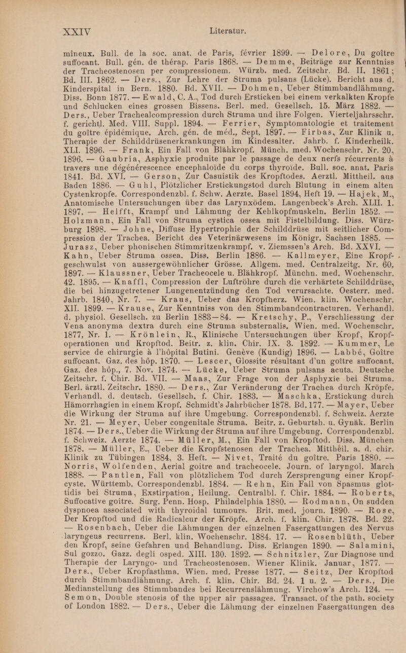 mineux. Bull, de la soc. anat. de Paris, fevrier 1899. — Delore,Du goitre suffocant. Bull. gen. de therap. Paris 1868. — Dem me, Beiträge zur Kenntniss der Tracheostenosen per compressionem. YViirzb. med. Zeitschr. Bd. II. 1861; Bd. III. 1862. — Ders., Zur Lehre der Struma pulsans (Lücke). Bericht aus d. Kinderspital in Bern. 1880. Bd. XVII. — Dohmen, Ueber Stimmbandlähmung. Diss. Bonn 1877. — E wald, C. A., Tod durch Ersticken bei einem verkalkten Kropfe und Schlucken eines grossen Bissens. Berl. med. Gesellsch. 15. März 1882. — Ders., Ueber Trachealcompression durch Struma und ihre Folgen. Vierteljahrsschr. f. gerichtl. Med. VIII. Suppl. 1894. — Ferrier, Symptomatologie et traitement du goitre epidemique. Arch. gen. de med., Sept. 1897.— Firbas, Zur Klinik u. Therapie der Schilddrüsenerkrankungen im Kindesalter. Jahrb. f. Kinderheilk. XLI. 1896. — Frank, Ein Fall von Blähkropf. Münch, med. Wochenschr. Nr. 20, 1896. — Gaubria, Asphyxie produite par le passage de deux nerfs recurrents ä travers une degenerescence encephaloide du corps thyroide. Bull. soc. anat. Paris 1841. Bd. XVI. — Gerson, Zur Casuistik des Kropftodes. Aerztl. Mittheil, aus Baden 1886. — Guhl, Plötzlicher Erstickungstod durch Blutung in einem alten Cystenkropfe. Correspondenzbl. f. Schw. Aerzte. Basel 1894, Heft 19. — Hajek, M., Anatomische Untersuchungen über das Larjmxödem. Langenbeck’s Arch. XLII. 1. 1897. — Helfft, Krampf und Lähmung der Kehlkopfmuskeln. Berlin 1852. —- Holzmann, Ein Fall von Struma cystica ossea mit Fistelbildung. Diss. Würz¬ burg 1898. — Johne, Diffuse Hypertrophie der Schilddrüse mit seitlicher Com- pression der Trachea. Bericht des Veterinärwesens im Königr. Sachsen 1885. — Jurasz, Ueber phonischen Stimmritzenkrampf, v. Ziemssen’s Arch. Bd. XXVI. — Kahn, Ueber Struma ossea. Diss. Berlin 1886. — Kallmeyer, Eine Kropf- . geschwulst von aussergewöhnlicher Grösse. Allgem. med. Centralzeitg. Nr. 60, 1897. — Klaussner, Ueber Tracheoeele u. Blähkropf. Münchn. med. Wochenschr. 42. 1895. — Knaffl, Compression der Luftröhre durch die verhärtete Schilddrüse, die bei hinzugetretener Lungenentzündung den Tod verursachte. Oesterr. med. Jahrb. 1840, Nr. 7. — Kraus, Ueber das Kropfherz. Wien. klin. Wochenschr. XII. 1899. — Krause, Zur Kenntniss von den Stimmbandcontracturen. Verhandl. d. physiol. Gesellsch. zu Berlin 1888 — 84. — Kretschy, P., Verschliessung der Vena anonyma dextra durch eine Struma substernalis. Wien. med. Wochenschr. 1877, Nr. 1. — Krön lein, R., Klinische Untersuchungen über Kropf, Kropf¬ operationen und Kropftod. Beitr. z. klin. Chir. IX. 3. 1892. — Kummer, Le Service de Chirurgie ä l’höpital Butini. Geneve (Kundig) 1896. — Labbe, Goitre suffocant. Gaz. des höp. 1870. — Lescer, Glossite resultant d’un goitre suffocant. Gaz. des hop., 7. Nov. 1874. — Lücke, Ueber Struma pulsans acuta. Deutsche Zeitschr. f. Chir. Bd. VII. — Maas, Zur Frage von der Asphyxie bei Struma. Berl. ärztl. Zeitschr. 1880. — Ders., Zur Veränderung der Trachea durch Kröpfe. Verhandl. d. deutsch. Gesellsch. f. Chir. 1883. — Maschka, Erstickung durch Hämorrhagien in einem Kropf. Schmidt’s Jahrbücher 1878. Bd. 177. — Mayer, Ueber die Wirkung der Struma auf ihre Umgebung. Correspondenzbl. f. Schweiz. Aerzte Nr. 21. — Meyer, Ueber congenitale Struma. Beitr. z. Geburtsh. u. Gynäk. Berlin 1874. — Ders., Ueber die Wirkung der Struma auf ihre Umgebung. Correspondenzbl. f. Schweiz. Aerzte 1874. — Müller, M., Ein Fall von Kropftod. Diss. München 1878. — Müller, E., Ueber die Kropfstenosen der Trachea. Mittheil. a. d. chir. Klinik zu Tübingen 1884, 3. Heft. — Nivet, Traite du goitre. Paris 1880. — Norris, Wolfenden, Aerial goitre and tracheoeele. Journ. of laryngol. March 1888. — Pantlen, Fall von plötzlichem Tod durch Zersprengung einer Kropf¬ cyste. Württemb. Correspondenzbl. 1884. — Rehn, Ein Fall von Spasmus glot- tidis bei Struma, Exstirpation, Heilung. Centralbl. f. Chir. 1884. — Roberts, Suffocative goitre. Surg. Penn. Hosp. Philadelphia 1880. — Rodmann, On sudden dyspnoea associated with thyroidal tumours. Brit. med. journ. 1890. — Rose, Der Kropftod und die Radicalcur der Kröpfe. Arch. f. klin. Chir. 1878. Bd. 22. — Rosenbach, Ueber die Lähmungen der einzelnen Fasergattungen des Nervus laryngeus recurrens. Berl. klin. Wochenschr. 1884. 17. — Rosenblüth, Ueber den Kropf, seine Gefahren und Behandlung. Diss. Erlangen 1890. — Salamini, Sul gozzo. Gazz. degli osped. XIII. 130. 1892.— Schnitzler, Zur Diagnose und Therapie der Laryngo- und Tracheostenosen. Wiener Klinik. Januar, 1877. — Ders., Ueber Kropfasthma. Wien. med. Presse 1877. — Seitz, Der Kropftod durch Stimmbandlähmung. Arch. f. klin. Chir. Bd. 24. 1 u. 2. — Ders., Die Medianstellung des Stimmbandes bei Recurrenslähmung. Virchow’s Arch. 124. — Semon, Double Stenosis of the upper air passages. Transact. of the path. society of London 1882.— Ders., Ueber die Lähmung der einzelnen Fasergattungen des