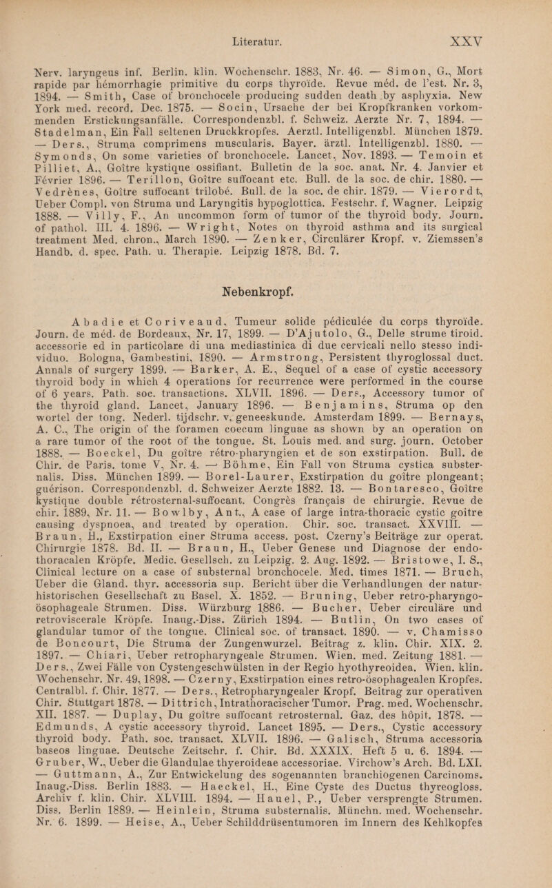 Nerv, laryngeus inf. Berlin, klin. Wochenschr. 1883, Nr. 46. — Simon, G., Mort rapide par hemorrhagie primitive du corps thyroide. Revue med. de Test. Nr. 3, 1894. — Smith, Case of bronchocele producing sudden death by asphyxia. New York med. record. Dec. 1875. — So ein, Ursache der bei Kropfkranken vorkom¬ menden Erstickungsanfälle. Correspondenzbl. f. Schweiz. Aerzte Nr. 7, 1894. — Stadelm an, Ein Fall seltenen Druckkropfes. Aerztl. Intelligenzbl. München 1879. — Ders., Struma comprimens muscularis. Bayer, ärztl. Intelligenzbl. 1880. — Symonds, On some varieties of bronchocele. Lancet, Nov. 1893.— Temoin et Pilliet, A., Goitre kystique ossifiant. Bulletin de la soc. anat. Nr. 4. Janvier et Fevrier 1896. — Terillon, Goitre suffocant etc. Bull, de la soc. de chir. 1880. — Vedrenes, Goitre sutfocant trilobe. Bull, de la soc. de chir. 1879. — Vierordt, Ueber Compl. von Struma und Laryngitis hypoglottica. Festschr. f. Wagner. Leipzig 1888. — Villy, F., An uncommon form of tumor of the thyroid body. Journ. of pathol. III. 4. 1896. — Wright, Notes on thyroid asthma and its surgical treatment Med. chron., March 1890. — Zenker, Circularer Kropf, v. Ziemssen’s Handb. d. spec. Path. u. Therapie. Leipzig 1878. Bd. 7. Nebenkropf. Abadie et Coriveaud, Tumeur solide pediculee du corps thyroide. Journ. de med. de Bordeaux, Nr. 17, 1899. — D’Ajutolo, G., Delle strume tiroid. accessorie ed in particolare di una mediastinica di due cervicali nello stesso indi- viduo. Bologna, Gambestini, 1890. — Armstrong, Persistent thyroglossal duct. Annals of surgery 1899. — Barker, A. E., Sequel of a case of cystic accessory thyroid body in which 4 operations for recurrence were performed in the course of 6 years. Path. soc. transactions. XLVII. 1896. — Ders., Accessory tumor of the thyroid gland. Lancet, January 1896. — Benjamins, Struma op den wortel der tong. Nederl. tijdschr. v. geneeskunde. Amsterdam 1899. — Bernays, A. C., The origin of the foramen coecum linguae as shown by an Operation on a rare tumor of the root of the tongue. St. Louis med. and surg. journ. October 1888. — Boeekel, Du goitre retro-pharyngien et de son exstirpation. Bull, de Chir. de Paris, tome V, Nr. 4. —• Böhme, Ein Fall von Struma cystica subster- nalis. Diss. München 1899. — Borel-Laurer, Exstirpation du goitre plongeant; guerison. Correspondenzbl. d. Schweizer Aerzte 1882. 13. — Bontaresco, Goitre kystique double retrosternal-suffocant. Congres francais de Chirurgie. Revue de chir. 1889, Nr. 11. — Bowlby, Ant., A case of large intra-thoracic cystic goitre causing dyspnoea, and treated by Operation. Chir. soc. transact. XXVIII. — Braun, B., Exstirpation einer Struma access. post. Czerny’s Beiträge zur operat. Chirurgie 1878. Bd. II. — Braun, H., Ueber Genese und Diagnose der endo- thoracalen Kröpfe. Medic. Gesellsch. zu Leipzig. 2. Aug. 1892. — Bristowe, I. S., Clinical lecture on a case of substernal bronchocele. Med. times 1871. — Bruch, Ueber die Gland. thyr. accessoria sup. Bericht über die Verhandlungen der natur¬ historischen Gesellschaft zu Basel. X. 1852. — Brüning, Ueber retro-pharyngo- ösophageale Strumen. Diss. Würzburg 1886. — Bücher, Ueber circulare und retroviscerale Kröpfe. Inaug.-Diss. Zürich 1894. — Butlin, On two cases of glandular tumor of the tongue. Clinical soc. of transact. 1890. — v. Chamisso de Boncourt, Die Struma der Zungenwurzel. Beitrag z. klin. Chir. XIX. 2. 1897. — Chiari, Ueber retropharyngeale Strumen. Wien. med. Zeitung 1881. — Ders., Zwei Fälle von Cystengeschwülsten in der Regio hyothyreoidea. Wien. klin. Wochenschr. Nr. 49,1898. — Czerny, Exstirpation eines retro-ösophagealen Kropfes. Centralbl. f. Chir. 1877. — Ders., Retropharyngealer Kropf. Beitrag zur operativen Chir. Stuttgart 1878. — Di ttrich, Intrathoracischer Tumor. Prag. med. Wochenschr. XII. 1887. — Duplay, Du goitre suffocant retrosternal. Gaz. des hopit. 1878. — Edmunds, A cystic accessory thyroid. Lancet 1895. — Ders., Cystic accessory thyroid body. Path. soc. transact. XLVII. 1896. — Gälisch, Struma accessoria baseos linguae. Deutsche Zeitschr. f. Chir. Bd. XXXIX. Heft 5 u. 6. 1894. — Gruber, W., Ueber die Glandulae thyeroideae accessoriae. Virchow’s Arch. Bd. LXI. — Guttmann, A., Zur Entwickelung des sogenannten branchiogenen Carcinoms. Inaug.-Diss. Berlin 1883. — Haeckel, H., Eine Cyste des Ductus thyreogloss. Archiv f. klin. Chir. XLVIII. 1894. — Hauel, P., Ueber versprengte Strumen. Diss. Berlin 1889.— Heinlein, Struma substernalis. Münchn. med. Wochenschr. Nr. 6. 1899. — Heise, A., Ueber Schilddrüsentumoren im Innern des Kehlkopfes