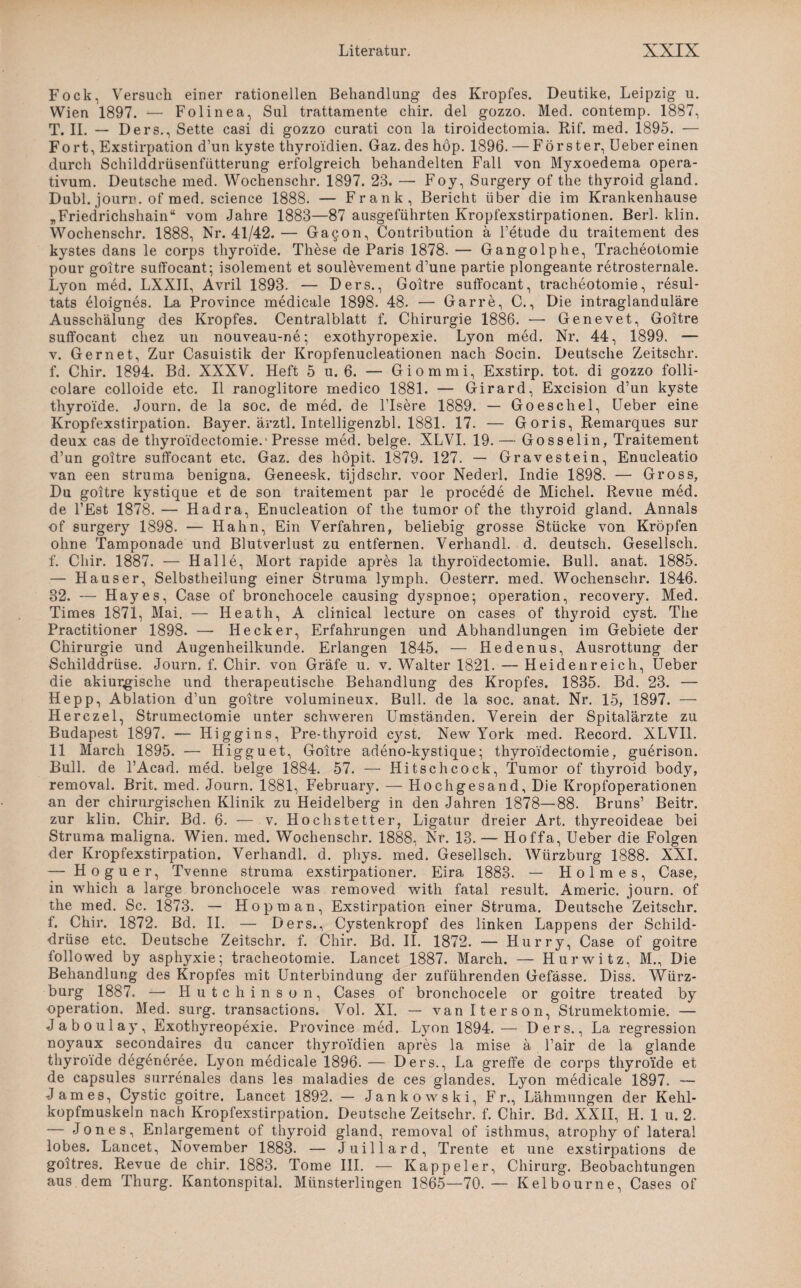 Fock, Versuch einer rationellen Behandlung des Kropfes. Deutike, Leipzig u. Wien 1897. — Folinea, Sul trattamente chir. del gozzo. Med. contemp. 1887, T. II. — Ders., Sette casi di gozzo curati con la tiroidectomia. Rif. med. 1895. — Fort, Exstirpation d’un kyste thyroidien. Gaz. des höp. 1896. — Förster, Ueber einen durch Schilddrüsenfiitterung erfolgreich behandelten Fall von Myxoedema opera- tivum. Deutsche med. Wochenschr. 1897. 23. —- Foy, Surgery of the thyroid gland. Dubl. jourr. of med. Science 1888. — Frank, Bericht über die im Krankenhause „Friedrichshain“ vom Jahre 1883—87 ausgeführten Kropfexstirpationen. Berl. klin. Wochenschr. 1888, Nr. 41/42.— Gacon, Contribution a l’etude du traitement des kystes dans le corps thyroide. These de Paris 1878. — Gangolphe, Tracheotomie pour goitre suffocant; isolement et soul&vement d’une partie plongeante retrosternale. Lyon med. LXXII, Avril 1893. — Ders., Goitre suffocant, tracheotomie, resul- tats £loignes. La Province medicale 1898. 48. — Gar re, C., Die intraglanduläre Ausschälung des Kropfes. Centralblatt f. Chirurgie 1886. •— Genevet, Goitre suffocant cliez un nouveau-ne; exothyropexie. Lyon med. Nr. 44, 1899. — v. Gern et, Zur Casuistik der Kropfenucleationen nach Socin. Deutsche Zeitschr. f. Chir. 1894. Bd. XXXV. Heft 5 u. 6. — Giommi, Exstirp. tot. di gozzo folli- colare colloide etc. II ranoglitore rnedico 1881. — Girard, Excision d’un kyste thyroide. Journ. de la soc. de med. de l’Isere 1889. — Goeschel, Ueber eine Kropfexstirpation. Bayer, ärztl. Intelligenzbl. 1881. 17. — Goris, Remarques sur deux cas de thyroidectomie.-Presse med. beige. XLVI. 19. — Gosselin, Traitement d’un goitre suffocant etc. Gaz. des höpit. 1879. 127. — Gravestein, Enucleatio van een struma benigna. Geneesk. tijdschr. voor Nederl. Indie 1898. — Gross, Du goitre kystique et de son traitement par le procede de Michel. Revue med. de l’Est 1878. — Hadra, Enucleation of the tumor of the thyroid gland. Annals of surgery 1898. — Hahn, Ein Verfahren, beliebig grosse Stücke von Kröpfen ohne Tamponade und Blutverlust zu entfernen. Verhandl. d. deutsch. Gesellsch. f. Chir. 1887. — Halle, Mort rapide apres la thyroidectomie. Bull. anat. 1885. — Hauser, Selbstheilung einer Struma lymph. Oesterr. med. Wochenschr. 1846. 32. — Hayes, Case of bronchocele causing dyspnoe; Operation, recovery. Med. Times 1871, Mai. — Heath, A clinical lecture on cases of thyroid cyst. The Practitioner 1898. — Hecker, Erfahrungen und Abhandlungen im Gebiete der Chirurgie und Augenheilkunde. Erlangen 1845. — Hedenus, Ausrottung der Schilddrüse. Journ. f. Chir. von Gräfe u. v. Walter 1821. — Heidenreich, Ueber die akiurgische und therapeutische Behandlung des Kropfes. 1835. Bd. 23. — Hepp, Ablation d’un goitre volumineux. Bull, de la soc. anat. Nr. 15, 1897. — Herczel, Strumectomie unter schweren Umständen. Verein der Spitalärzte zu Budapest 1897. — Higgins, Pre-thyroid cyst. New York med. Record. XLVI1. 11 March 1895. ■— Higguet, Goitre adeno-kystique; thyroidectomie, guerison. Bull, de l’Acad. med. beige 1884. 57. — Ilitschcock, Tumor of thyroid body, removal. Brit. med. Journ. 1881, February. — Hochgesand, Die Kropfoperationen an der chirurgischen Klinik zu Heidelberg in den Jahren 1878—88. Bruns’ Beitr. zur klin. Chir. Bd. 6. — v. Hochstetter, Ligatur dreier Art. thyreoideae bei Struma maligna. Wien. med. Wochenschr. 1888, Nr. 13.— Hoffa, Ueber die Folgen der Kropfexstirpation. Verhandl. d. phys. med. Gesellsch. Würzburg 1888. XXL — Hoguer, Tvenne struma exstirpationer. Eira 1883. — Holmes, Case, in which a large bronchocele was removed witli fatal result. Americ. journ. of the med. Sc. 1873. — Hop man, Exstirpation einer Struma. Deutsche Zeitschr. f. Chir. 1872. Bd. II. — Ders., Cystenkropf des linken Lappens der Schild¬ drüse etc. Deutsche Zeitschr. f. Chir. Bd. II. 1872. — Hurry, Case of goitre followed by asphyxie; tracheotomie. Lancet 1887. March. — Hurwitz, M., Die Behandlung des Kropfes mit Unterbindung der zuführenden Gefässe. Diss. Würz¬ burg 1887. -— Hutchinson, Cases of bronchocele or goitre treated by Operation, Med. surg. transactions. Vol. XI. — van Iterson, Strumektomie. — Jaboulay, Exothyreopexie. Province med. Lyon 1894. — Ders., La regression noyaux secondaires du cancer thyroidien apres la mise ä l’air de la glande thyroide degeneree. Lyon medicale 1896. — Ders., La greffe de corps thyroide et de capsules surrenales dans les maladies de ces glandes. Lyon medicale 1897. — James, Cystic goitre. Lancet 1892. — Jankowski, Fr., Lähmungen der Kehl¬ kopfmuskeln nach Kropfexstirpation. Deutsche Zeitschr. f. Chir. Bd. XXII, H. 1 u. 2. — Jones, Enlargement of thyroid gland, removal of isthmus, atrophy of lateral lobes. Lancet, November 1883. — Juillard, Trente et une exstirpations de goitres. Revue de chir. 1883. Tome III. — Kappeier, Chirurg. Beobachtungen aus.dem Thurg. Kantonspital. Münsterlingen 1865—70.— Kelbourne, Cases of