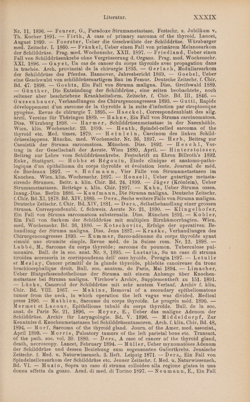 Nr. 11, 1896.— Feurer, G., Paradoxe Strumametastase. Festsclir. z. Jubiläum v. Th. Kocher 1891. — Firth, A case of primary sarcoma of the thyroid. Lancet, August 1899. — Foerster, Ueber die Geschwülste der Schilddrüse. Würzburger med. Zeitschr. I. 1860. — Frankel, Ueber einen Fall von primärem Melanosarkom der Schilddrüse. Prag. med. Wochenschr. XXII. 1897. — Friedland, Ueber einen Fall von Schilddrüsenkrebs ohne Yergrösserung d. Organs. Prag. med. Wochenschr. XXI. 1896. — Gay et, Un cas de cancer du corps thyro'ide avec propagation dans la trachee. Arch. provincial de la Chirurgie 1895. — Gerlach, Medullarsarkom der Schilddrüse des Pferdes. Hannover, Jahresbericht 1869. — Goebel, Ueber eine Geschwulst von schilddrüsenartigem Bau im Femur. Deutsche Zeitschr. f. Chir. Bd. 47. 1898. — Goehtz, Ein Fall von Struma maligna. Diss. Greifswald 1889. — Günther, Die Entzündung der Schilddrüse, eine selten beobachtete, noch seltener aber beschriebene Krankheitsform. Zeitschr. f. Chir. Bd. III, 1846. — Gussenbauer, Verhandlungen des Chirurgencongresses 1898. — Gutti, Rapide d6veloppement d’un sarcome de la thyroi'de ä la suite d’infection par streptocoque pyogene. Revue de Chirurgie 7. 1895.— Haeckel, Correspondenzblatt des allg. ärztl. Vereins für Thüringen 1889. — Hahne, Ein Fall von Struma carcinomatosa. Diss. Würzburg 1898. — Harme r, Schilddrüsenmetastase in der Nasenhöhle. Wien. klin. Wochenschr. 23. 1899. — Heath, Spindel-celled sarcoma of the thyroid etc. Med. times. 1879. — Heinlein, Carcinom des linken Schild¬ drüsenlappens. Müncbn. med. Wochenschr. Nr. 86, 1897. — Herb, Beitrag zur Casuistik der Struma sarcomatosa. München. Diss. 1892. — H esc hl, Vor¬ trag in der Gesellschaft der Aerzte. Wien 1880, April. — Hinterstoisser, Beitrag zur Lehre vom Schilddrüsenkrebs. Festschrift zu Ehren Billroth’s 1892. Enke, Stuttgart. -— Hobbs et Begouin, Etüde clinique et anatomo-patho- logique d’un epithelioma du corps thyroi’de et evolution lente. Journal de med. de Bordeaux 1897. — v. Hofmann, Vier Fälle von Strumametastasen im Knochen. Wien. klin. Wochenschr. 1897. — Honseil, Ueber gutartige metasta- sirende Strumen. Beitr. z. klin. Chir. Bd. 24, 1899. — Jäger (Krönlein), Ueber Strumametastasen. Beiträge z. klin. Chir. 1897. — Kahn, Ueber Struma ossea. Inaug.-Diss. Berlin 1886. — Kaufmann, Die Struma maligna. Deutsche Zeitschr. f. Chir. Bd.XI, 1878. Bd. XIV, 1880. — Ders., Sechs weitere Fälle von Struma maligna. Deutsche Zeitschr. f. Chir. Bd. XIV, 1881. — Ders., Selbstbehandlung einer grossen Struma. Correspondenzbl. f. Schweiz. Aerzte Nr. 21, 1890. — Klingelhofer, Ein Fall von Struma sarcomatosa substernalis. Diss. München 1891.— Kob ler, Ein Fall von Sarkom der Schilddrüse mit multiplen Hirnhämorrhagien. Wien, med. Wochenschr. Bd. 36, 1886. — Kotschovits, Erfolge der operativen Be¬ handlung der Struma maligna. Diss. Jena 1887. — Kraske, Verhandlungen des Chirurgencongresses 1893. — Kummer, Sarco-adenome du corps thyro’ide ayant simule une strumite simple. Revue med. de la Suisse rom. Nr. 12, 1898. — Labbe, M., Sarcome du corps thyroi'de- sarcome du poumon. Tuberculose pul- monaire. Bull, de la soc. anat. Nr. 8, 1895. — Lastaria, Su un caso di Struma tiroidea accessoria in corrispondenza dell’ osso hyoide. Perugia 1897- — Letulle et Meslay, Cancer primitif de la glande thyroi'de, phlebite cancereuse du tronc brachiocephalique droit. Bull. soc. anatom. de Paris, Mai 1894. — Limacher, Ueber Blutgefässendotheliome der Struma mit einem Anhänge über Knochen¬ metastase bei Struma maligna. Virchow’s Archiv, Supplementheft zu 151. 1891. — Lücke, Cancroid der Schilddrüse mit sehr acutem Verlauf. Archiv f. klin. Chir. Bd. VIII. 1867. — Makins, Removal of a secondary epitheliomatous tumor from the neck, in which Operation the left vagus was divided. Medical press 1896. — Mathieu, Sarcome du corps thyroi'de. Le progres med. 1890. — Mermet et Lacour, Epitheliome tubule du corps thyroi'de. Bull, de la soc. anat. de Paris Nr. 21, 1896. — Mej^er, E., Ueber das maligne Adenom der Schilddrüse. Archiv für Laryngologie. Bd. V. 1896. — Middeldorpf, Zur Kenntniss d. Knochenmetastasen bei Schilddrüsentumoren. Arch. f. klin. Chir. Bd. 48, 1894. — Morf, Sarcoma of the thyroid gland. Journ. of the Amer. med. associat., April 1899.— Morris, Pulsatory tumors of the left parietal bone etc. Transact. of the path. soc. vol. 30. 1880. — Ders., A case of cancer of the thyroid gland, death, necroscopy. Lancet, February 1894. — Müller, Ueber myxomatöses Adenom der Schilddrüse und dessen Beziehung zum sogenannten Gallertkrebs. Jenaische Zeitschr. f. Med. u. Naturwissensch. 3. Heft. Leipzig 1871. —• Ders., Ein Fall von Spindelzellensarkom der Schilddrüse etc. Jenaer Zeitschr. f. Med. u. Naturwissensch. Bd. VI. — Muzio, Sopra un caso di Struma colloideo alla regione glutea in una donna affetta da gozzo. Acad. di med. di Torino 1897. — Neumann, E., Ein Fall