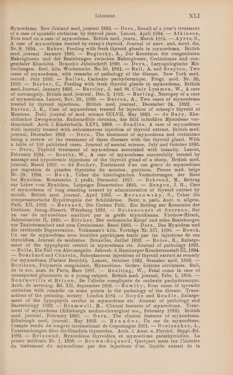 Myxoedema. New Zealand med. journal 1893. — Ders., Result of a year’s treatment of a case of sporadic cretinism by thyroid juice. Lancet, April 1894. — Atkinson, Note read on a case of myxoedema. British med. journ., March 1885. — Ayres, S., A case of myxoedema treated by sheep’s thyroid. Journal of nerv. and. ment. dis. Nr. 8, 1894. — Baber, Feeding with fresh thyroid glands in myxoedema. British med. journal January 1893. — Baginsky, A., Zur Kenntniss der congenitalen Makroglossie und der Beziehungen zwischen Makroglossie, Cretinismus und con¬ genitaler Rhachitis. Henoch’s Jubelschrift 1890. — Ders., Laryngologische Mit¬ theilungen. Berl. klin. Wochenschr. No. 50, 1891. — Bail, A. and Brayton, Two cases of myxoedema, with remarks of' pathology of the disease. New York med. record, July 1886. — Ballet, Cachexie pachydermique. Progr. med. Nr. 30, 1880. — Barber, C., Feeding with fresh thyroid glands in myxoedema. British med. Journal, January 1893. •— Barclay, J. and St. Clair Lymmen, W., A case of acromegaly. British med. journal, Dec. 3, 1892. — Barling, Necropsy of a case of myxoedema. Lancet, Nov. 20, 1886. — Barron, A., Two cases of myxoedema treated by thyroid injections. British med. journal, December 24, 1892. — Bar ton, J. K., Case of myxoedema treated by injection of scheep’s thyroid at Mentone. Dubl. journal of med. Science CCLVII, May 1893. — de Bary, Rha- chitischer Zwergwuchs. Endocarditis chronica, das Bild infantilen Myxödems vor¬ täuschend. Arch. f. Kinderheilk. NXVI, 1899. — Beadles, A case of myxoedema with insanity treated with subcutaneous injection of thyroid extract. British med. journal, December 1892. — Ders., The treatment of myxoedema and cretinisme being a review of the treatment of these diseases with the thyroid gland. With a table of 100 published cases. Journal of mental Science, July and October 1893» — Ders., Thyroid treatment of myxoedema associated with insanity. Lancet, February 1894. — Beathy, W., A case of myxoedema successfully treated by massage and hypodermic injections of the thyroid gland of a sheep. British med» journal, March 1892. — de Becher, Traitement d’un cas grave de myxoedeme par ingestion de glandes thyro'ides du mouton, guerison. Presse med. beige Nr. 29, 1894. — Beck, Ueber die histologischen Veränderungen der Haut bei Myxödem. Monatsschr. f. prakt. Dermatol. 1897. — Behrend, M., Beitrag zur Lehre vom Myxödem. Leipziger Dissertation 1895. — Bengon, J. H., Case of myxoedema of long Standing treated by administration of thyroid extract by mouth. British med. journal, April 1893. — Beresowsky, S., Ueber die compensatorische Hypertrophie der Schilddrüse. Beitr. z. path. Anat. u. allgem. Path. Nil, 1892. — Bernard, Die Cretine Pöhl. Ein Beitrag zur Kenntniss der Cretinen. Inaug.-Dissert. Würzburg 1892. — Bettencourt et Serrano, Sur un cas de myxoedeme ameliore par la greffe thyroidienne. Virchow-Hirsch,. Jahresbericht II, 1890. — Bircher, Der endemische Kropf und seine Beziehungen zur Taubstummheit und zum Cretinismus. Basel 1883. — Ders., Das Myxödem und die cretinoide Degeneration. Volkmann’s klin. Vorträge Nr. 357, 1890. — Boeck, LTn cas de myxoedeme avec troubles psychiques traite par les injections de suc thyro'idien. Journal de medecine. Bruxelles, Juillet 1892. — Boice, R., Enlarge- ment of the hypophysis cerebri in myxoedema etc. Journal of pathology 1891. — Boltz, Ein Fall von Akromegalie. Jahresb. d. Hamburger Krankenanstalt III, 1894. — Bouchard and Charrin, Subcutaneous injections of thyroid extract as remedy for myxoedema (Pariser Bericht). Lancet, October 1892. Semaine med. 1892. — Bouisson, Polysarcie congenitale. Myxoedeme. Goitre. Lesions cerebrales. Bull» de la soc. anat. de Paris, Mars 1887. — Boulting, W., Fatal coma in case of unsuspected glucosuria in a young subject. British med. journal, Febr. 1, 1896. — Bourneville et Bricon, De l’idiotie compliquee de cachexie pachydermique. Arch. de nevrolog. Bd. XII, Septembre 1886. — Bowlby, Four cases of sporadic cretinism with remarks on some points in the pathology of the disease. Trans¬ actions of the patholog. societ}T. London 1884. — Boy de und Beadle, Enlarge- ment of the hypophysis cerebri in myxoedema etc. Journal of pathology and Bacteriology 1892. — Bramwell, B., Clinical features of myxoedema. Treat¬ ment of myxoedema (Edinburgh medico-chirurgical soc., February 1893). British med. journal, February 1893. — Ders., The clinical features of myxoedema. Edinburgh med. journal, May 1893. — Brandes, Un cas de myxoedeme. Compte rendu du congres international de Copenhague 1881. — Breisacher, L., Untersuchungen über die Glandula thyreoidea. Arch. f. Anat. u. Physiol. Suppl.-Bd. 1889. — Brissaud, Myxoedeme thyro'idien et myxoedeme parathyroidien. La presse medicale Nr. 1, 1898.— Brown-Sequard, Quelques mots sur Phistoire du traitement du myxoedeme par des injections d’un liquide extrait de la