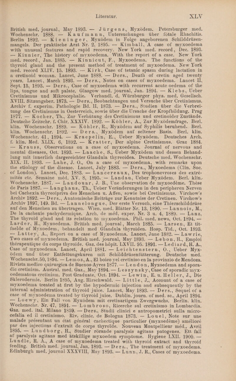 British med. journal, May 1893. — Jürgens, Myxödem. Petersburger med. Wochenschr. 1888. — Kaufmann, Untersuchungen über fötale Rhachitis. Berlin 1892. — Kieninger, Myxödem in Folge angeborenen Schilddrüsen¬ mangels. Der praktische Arzt Nr. 2, 1895. — Kim ball, A case of myxoedema with unusual features and rapid recovery. New York med. record, Dec. 1898. — Kinnier, The history of myxoedema. With the report of a case. New York med. record, Jan. 1885. — Kinnicut, F., Myxoedema. The functions of the thyroid gland and the present method of treatment of myxoedema. New York med. record XLIV. 15. 1893. — Kirk, Case of tetanic spasm during lactation in a cretinoid woman. Lancet, June 1888. — Ders., Death of cretin aged twenty years. Lancet, March 1893. — Ders., Notes on cases of myxoedema. Lancet II, Sept. 13, 1893. — Ders., Case of myxoedema with recurrent. acute oedema of the lips, tongue and soft palate. Glasgow med. journal, Jan. 1894. — Klebs, Ueber Cretinismus und Mikroceplialie. Verhandl. d. Würzburger phys. med. Gesellsch. XVIII. Sitzungsber. 1873. — Ders., Beobachtungen und Versuche über Cretinismus. Archiv f. experim. Pathologie Bd. II, 1873. — Ders., Studien über die Verbrei¬ tung des Cretinismus in Oesterreich, sowie über die Ursache der Kropfbildung. Prag 1877. — Kocher, Th., Zur Verhütung des Cretinismus und cretinoider Zustände. Deutsche Zeitschr. f. Chir. XXXIV. 1892. — Köhler, A., Zur M}'xödemfrage. Berl. klin. Wochenschr. 1889. — Köhler, R., Myxödem auf Syphilis beruhend. Berl. klin. Wochenschr. 1892. — Ders., Myxödem auf seltener Basis. Berl. klin. Wochenschr. 41, 1894. — Kraepelin, E., Ueber Myxödem. Deutsches Arcli. f. klin. Med. XLIX. 6, 1892. — Kratter, Der alpine Cretinismus. Graz 1884. — Kr au ss, Observations on a case of myxoedema. Journal of nervous and mental diseases, Oct. 1893. — Laach e, S., Ueber Myxödem und dessen Behand¬ lung mit innerlich dargereichter Glandula thyreoidea. Deutsche med. Wochenschr. XIX. II. 1893. — Lahe, J. 0., On a case of myxoedema, with remarks upon the etiology of the disease. Lancet, July 1883. — Ders., Myxoedema (Clin. Soc. of London). Lancet, Dec. 1883. — Lancereaux, Des trophonevroses des extre- mites etc. Semaine med. XV. 8, 1895. — Landau, Ueber Myxödem. Berl. klin.. Wochenschr. 1887. — Landouar, J. B., Une Observation de myxoedeme. These de Paris 1887. — Langhans, Th., Ueber Veränderungen in den peripheren Nerven bei Cachexia thyreoipriva des Menschen u. Affen, sowie bei Cretinismus. Virchow’s Archiv 1892. — Ders., Anatomische Beiträge zur Kenntniss der Cretinen. Virchow’s Archiv 1897, 149. Bd. — Lannelongue, Der erste Versuch, eine Thierschilddrüse auf den Menschen zu übertragen. Wien. med. Blätter Nr. 13, 1890. — Lannois, M., De la cachexie pachydermique. Arch. de med. exper. Nr. 3 u. 4, 1889. — Lanz, The thyroid gland and its relation to myxoedema. Phil. med. news, Oct. 1894. — Larder, H., Myxoedema. British med. journal, March 1885. — Larsen, Et tit- läelde of Myxoedem, behandelt med Glandula thyroiden. Hosp. Tid., Oct. 1893. — Lattey, A., Report on a case of M}rxoedema. Lancet, June 1882. — Lawrie, Two cases of myxoedema. British med. journal, May 1893. — Lebon, H., Emploi therapeutique du corps thyroi'de. Gaz. des hopit. LXVII. 95. 1891. — Lediard, H. A., Case of myxoedema. Lancet, April 1881. — Leichten stern, 0., Ueber Myx¬ ödem und über Entfettungskuren mit Schilddrüsenfütterung. Deutsche med. Wochenschr. 50,1894. — Lemos, A., El boico yel cretiniso en la provinzio de Mendoza. Rivista medieo quirurgica de Buenos-A}^res 1877. — L e n d o n, Myxoedema and spora- dic cretinism. Austral, med. Gaz.,,May 1894.— L es zy n sky, Case of sporadic myx- oedematous cretinism. Post Graduate, Oct. 1894. — Lewin, E. u. Heller, J., Die Sklerodermie. Berlin 1895, Aug. Hirschwald. — Little, J., Account of a case of myxoedema treated at first b}1, the hypodermic injection and subsequently by the internal administration of thyroid juice. Lancet, May 1893. — Ders., Sequel of a case of myxoedema treated by thyroid juice. Dublin, journ. of med. sc., April 1894. - Loewy, Ein Fall von Myxödem mit cretinartigem Zwergwuchs. Berlin, klin. Wochenschr. Nr. 47, 1891.— Lombroso, Ricerche sul cretinismo in Lombardia. Gaz. med. ital. Milano 1859. — Ders., Studii clinici e antropometrici sulla micro- cefalia ed il cretinismo. Riv. clinic. de Bologna 1873. — Louel, Note sur une malade presentant un etat general cachectique particulier (myxoedeme) ameliore par des injeetions d’extrait de corps thyroi'de. Nouveau Montpellieur med., Avril 1895. — Lund borg, H., Studier rörande paralysis agitans patogenes. Ett, fall at paralysis agitans med ätskillige myxoedem Symptome. Hygiene LXII. 1900. — Lun die, R. A., A case of myxoedema treated with thyroid extract and thyroid ieeding. British med. journal, Jan. 1893. — Ders., The treatment of myxoedema.