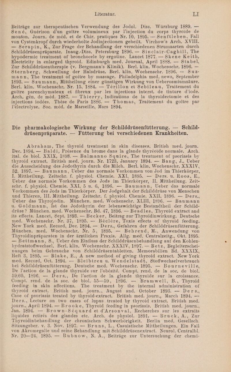 Beiträge zur therapeutischen Verwendung des Jodol. Diss. Würzburg 1889. — Sene, Guerison d’un goitre volumineux par l’injection du corps th}rroide de mouton. Journ. de med. et de Chir. pratiques Nr. 10, 1895. — Senftleben, Fall von Cystenkropf durch wiederholte Jodinjectionen geheilt. Virchow’s Arch. XVIII. — Serapin, K., Zur Frage der Behandlung der verschiedenen Strumaarten durch Schilddrüsenpräparate. Inaug.-Diss. Petersburg 1896. — Sinclair-Caghill, The hypodermic treatment of bronchocele by ergotine. Lancet 1877. — Skene Keith, Electricity in enlarged thyroid. Edinburgh med. Journal, April 1888. — Stabei, Zur Schilddrüsentherapie (v. Bergmann’s Klinik). Berl. klin. Wochenschr. 1896. — Sternberg, Schwellung der Halsdrüse. Berl. klin. Wochenschr. 1896. — Suz- mann, The treatment. of goitre by massage. Philadelphia med. news, September 1893.— Szumann, Mittheilung einer günstigen Wirkung von Ueberosmiumsäure. Berl. klin. Wochenschr. Nr. 15, 1884. — Terillon et Sebileau, Traitement du goitre parenchymateux et fibreux par les injections interst. de tinture d’iode. Arch. gen. de med. 1887. — Thierry, Indications de la thyroidectomie et des injections iodees. These de Paris 1886. — Thomas, Traitement du goitre par Pelectrolyse. Soc. med. de Marseille, Mars 1894. Die pharmakologische Wirkung der Schilddrüsenfütterung. — Schild¬ drüsenpräparate. — Fütterung hei verschiedenen Krankheiten. Abraham, The thyroid treatment in skin diseases. British med. journ. Dec. 1894.— Baldi, Presence du brome dans la glande thyreoi'de normale. Arch. ital. de biol. XXIX, 1898.— Balmanno Squire, The treatment of psoriasis by thyroid extract. British med. journ. Nr. 1723, January 1894. — Bang, J., Ueber die Ausscheidung des Jodothyrin durch die Milch. Berl. klin. Wochenschr. XXXIV, 52, 1897. — Baumann, Ueber das normale Vorkommen von Jod im Thierkörper, I, Mittheilung. Zeitschr. f. physiol. Chemie. XXI, 1895. — Ders. u. Roos, E., Ueber das normale Vorkommen des Jods im Thierkörper, II. Mittheilung. Zeit¬ schr. f. physiol. Chemie. XXI, 5 u. 6, 1896. — Baumann, Ueber das normale Vorkommen des Jods im Thierkörper. Der Jodgehalt der Schilddrüse von Menschen und Thieren, III. Mittheilung. Zeitschr. f. physiol. Chemie. XXII, 1896. — Ders., Ueber das Thyrojodin. München, med. Wochenschr. XLIII, 1896. — Baumann u. Gold mann, Ist das Jodothyrin der lebenswichtige Bestandtheil der Schild¬ drüse? München, med. Wochenschr. Bd. 47, 1896. — Beadles, Thyroid extract and its effects. Lancet, Sept. 1893. — Becker, Beitrag zur Thyroidinwirkung. Deutsche med. Wochenschr. Nr. 37, 1895. — Beclere, Toxis effects of thyroid feeding. New York med. Record, Dec. 1894. — Ders., Gefahren der Schilddrüsenfütterung. München, med. Wochenschr. Nr. 5, 1895. — Behrend, M., Anwendung von Thyroidinpräparaten in der ärztlichen Praxis. Allg. med. Centralzeitg., Okt. 1895. — Bettmann, S., Ueber den Einfluss der Schilddrüsenbehandlung auf den Kohlen¬ hydratstoffwechsel. Berl. klin. Wochenschr. XXXIV, 1897. — Betz, Begleiterschei¬ nungen beim Gebrauche von Schilddrüsentabletten. Memorabilien Bd. XXXIX, Heft 3, 1895. — Blake, E., A new method of giving thyroid extract. New York med. Record, Oct. 1894. •— Bleibtreu u. Wendelstadt, Stoffwechselverbrauch bei Schilddrüsenfütterung. Deutsche med. Wochenschr. 1895. — Bourneville, De l’action de la glande thyroi'de sur l’obesite. Compt. rend. de la soc. de biol. 59/60, 1896. — Ders,, De l’action de la glande thyroi'de sur la croissance. Compt. rend. de la soc. de biol. 55—59, 1896. — Bram well, B., Thyroid feeding in skin affections. The treatment by the internal administration of thyroid extract. British med. journ., August and. October 1893. — Ders., Case of psoriasis treated by thyroid-extract. British med. journ., March 1894, — Ders., Lecture on two cases of lupus treated by thyroid extract. British med. journ., April 1894. —-Brook e, Thyroid feeding in psoriasis. British med. journ., Jan. 1894. — Brown-Sequard et d’Arsonval, Recherches sur les extraits liquides retires des glandes etc. Arch. de physiol. 1891. — Bruck, A., Zur Thyroidinbehandlung der chronischen Schwerhörigkeit. Berlin med. Gesellsch. Sitzungsber. v. 3. Nov. 1897. — Bruns, L., Casuistische Mittheilungen. Ein Fall von Akromegalie und seine Behandlung mit Schilddrüsenextract. Neurol. Centralbl. Nr. 20—24, 1895. — Bubnow, N. A., Beiträge zur Untersuchung der chemi-