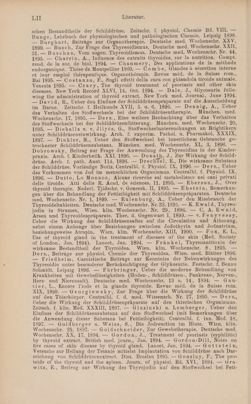 sehen Bestandteile der Schilddrüse. Zeitschr. f. physiol. Chemie Bd. VIII. — Bunge, Lehrbuch der physiologischen und pathologischen Chemie. Leipzig 1898. — Burghart, Beiträge zur Organotherapie. Deutsche med. Wochenschr. XXV, 1899.— Busch, Zur Frage des Thyreoidismus. Deutsche med. Wochenschr. XXII, 31. — ßuschan, Vom sogen. Thyreoidismus. Deutsche med. Wochenschr. Nr. 44, 1395. — Charrin, A., Intluence des extraits thyroides, sur la nutrition. Compt. rend. de la soc. de biol. 1894. — Chaumery, Des applications de la metliode endorganique. These de Montpellier 1860.— Combe, Glandes a secretion interne et leur emploi therapeutique. Organotherapie. Revue med. de la Suisse rom., Mai 1895. — Co st an zo, F., Sugli effetti della cura con ghiandola tiroide animale. Venezia 1895. — Crary, The thyroid treatment of psoriasis and other skin diseases. New York Record XL VI, 14, Oct. 1894. — Dale, J., Glycosuria follo- wing the administration of thyroid extract. New York med. Journal, June 1894. — David, R., Ueber den Einfluss der Schilddrüsenpräparate auf die Ausscheidung im Harne. Zeitschr, f. Heilkunde XVII, 5. u. 6, 1896. — Dennig, A., Ueber das Verhalten des Stoffwechsels bei der Schilddrüsentherapie. München, med. Wochenschr. 17, 1895. — Ders., Eine weitere Beobachtung über das Verhalten des Stoffwechsels bei der Schilddrüsenfütterung. München, med. Wochenschr. 20, 1895. — Dieballa n. v. Jllyes, G., Stoffwechseluntersuchungen an Brightikern unter Schilddrüseneinwirkung. Arch. f. experim. Pathol. u. Pharmakol. XXXIX, 1897. — Dinkler, M., Ueber den Stoffwechsel bei innerlichem Gebrauche ge¬ trockneter Schilddrüsensubstanz. München, med. Wochenschr. XL, 3, 1896. — Dobrowsky, Beitrag zur Frage der Anwendung des Thyreoidins in der Kinder¬ praxis. Arch. f. Kinderheilk. XXL 1896. — Donath, J., Zur Wirkung der Schild¬ drüse. Arch. f. path. Anat. 114, 1896. — Drechsel, E., Die wirksame Substanz der Schilddrüse. Vorläufige Notiz. Centralbl. f. Physiol. IX, 1896.— Ders., Ueber das Vorkommen von Jod im menschlichen Organismus. Centralbl. f. Physiol. IX, 1896. — Dutto, Lo Monaco, Alcune ricerche sul metabolismo nei cani privati delle tiroide. Atti delle R. Acad. de Sciences, 11, 1895. — Eberson,J., Over thyroid therapie. Nederl. Tjidsclir. v. Geneesk. II, 1895. — Ebstein, Bemerkun¬ gen über die Behandlung der Fettleibigkeit mit Schilddrüsenpräparaten. Deutsche med. Wochenschr. Nr. 1, 1899. — Eulenburg, A., Ueber den Missbrauch der Tli}rreoideltabletten. Deutsche med. Wochenschr. Nr. 33,1895. — K. Ewal d, Tliyreo- jodin in Strumen. Wien. klin. Wochenschr. Nr. 29, 1896. — C. A. Ewald, Arsen und Tl^reoideapräparate. Ther. d. Gegenwart I, 1899.'— v. Fenyvessy, Ueber die Wirkung des Schilddrüsensaftes auf die Cireulation und Atlnnung, nebst einem Anhänge über Beziehungen zwischen Jodothyrin und Jodnatrium, beziehungsweise Atropin. Wien. klin. Wochenschr. XIII, 1900. — Fox, E. L., Use of thyroid gland in the treatment of diseases of the skin (Med. Society of London, Jan. 1894). Lancet, Jan. 1894. — Fränkel, Thyreoantitoxin der wirksame Bestandteil der Thyroidea. Wien. klin. Wochenschr. 8, 1895. — Ders., Beiträge zur physiol. Chemie der Thyreoidea. Wien. med. Blätter 1896. — Fried heim, Casuistische Beiträge zur Kenntniss der Nebenwirkungen des Thyreoidin unter besonderer Berücksichtigung der Glykosurie. Festschr. f. Benno Schmidt. Leipzig 1896. — Fürbringer, Ueber die moderne Behandlung von Krankheiten mit Gewebsflüssigkeiten (Hoden-, Schilddrüsen-, Pankreas-, Nerven-, Herz- und Nierensaft). Deutsche med. Wochenschr. 13 u. 14, 1894. — Gau¬ tier, L., Encore l’iode et la glande thyroi'de. Revue med. de la Suisse rom. XIX, 1899. — Ge orgie ws ky, Zur Frage über die Wirkung der Schilddrüse auf den Thierkörper. Centralbl. f. d. med. Wissenscli. Nr. 27, 1895. — Ders., Ueber die Wirkung der Schilddrüsenpräparate auf den thierischen Organismus. Zeitsch. f. klin. Med. XXXIII, 1897. — Gluzinski u. Lemberger, Ueber den Einfluss der Schilddrüsensubstanz auf den Stoffwechsel (mit Bemerkungen über die Anwendung dieser Substanz bei Fettleibigkeit). Centralbl. f. inn. Med. 18, 1897. — Goldberger u. Weiss, S., Die Jodreaction im Blute. Wien. klin. Wochenschr. 25, 1897. — Goldschneider, Zur Gewebstherapie. Deutsche med. Wochenschr. XX, 17, 1894. — Gordon, J., Treatment of psoriasis (syphilitic) by thyroid extract. British med. journ., Jan. 1894. — Gordon-Dill, Notes on five cases of skin disease by thyroid gland. Lancet, Jan. 1894. — Gottstein, Versuche zur Heilung der Tetanie mittelst Implantation von Schilddrüse nach Dar¬ reichung von Schilddriisenextract. Diss. Breslau 1895. — Gouzlay, F., The pro- teids of the thyroid and the spieen. Journ. of physiol. Bd. XVI, 1894. — Gra- witz, E., Beitrag zur Wirkung des Tl^rojodin auf den Stoffwechsel bei Fett-