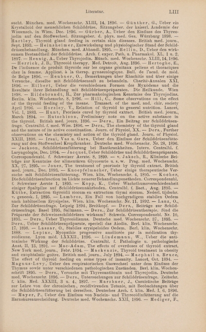 sucht. München, med. Wochenschr. XLIII, 14, 1896. — Günther, G., Ueber ein Krystalloid der menschlichen Schilddrüse. Sitzungsber. der kaiserl. Academie der Wissensch. in Wien. Dec. 1896. — Gürber, A., Ueber den Einfluss des Thyreo- jodin auf den Stoffwechsel. Sitzungsber. d. phys. med. Ges. Wiirzburg 1898. — Hartle3r, Thyroid gland feeding in certain skin diseases. British med. journ., Sept. 1898. — Heins heimer, Entwickelung und physiologischer Stand der Schild¬ drüsenbehandlung. München, med. Abhandl. 1895. — Hell in, D., Ueber den wirk¬ samen Bestandtheil der Schilddrüse. Arch. f. exper. Path. u. Pharmakol. XL, 1 u. 2, 1897. — Hennig, A., Ueber Thyrojodin. Münch, med. Wochenschr. XLIII, 14, 1896. — Herrick, J. B., Thyreoid therapy. Med. Detroit, Aug. 1896. — Hertoghe, E., De l’influence de produit thyroide sur les Organs genitaux peliens et thoraciques chez la femme. Applicat. ä la therap. gynaecologique. Bull, de l’acad. de med. de Beige 1896. — Heubner, 0., Bemerkungen über Rhachitis und über einige Versuche, dieselbe mit Schilddrüsensaft zu behandeln. Charite-Annalen XXI, 1896. — Hilbert, Ueber die verschiedenen Formen des Myxödems und die Resultate ihrer Behandlung mit Schilddrüsenpräparaten. Die Heilkunde. Wien 1898. — Hildebrandt, H., Zur pharmakologischen Kenntniss des Thyrojodins. Berlin, klin. Wochenschr. 8, 1896. — Hill, C., Some observations on the effect of the thyroid feeding of the insane. Transact. of the med. and. chir. society April 1896. — Horsley, V., Relation of thyroid to general nutrition. Lancet, Yol. I, 1883. — Hunt, Psoriasis cured by thyroid extract. British med. journ., March 1894. — Hutschison, Preliminary note on the active substance in the thyroid. British med. journ. 1896. — Ders., Ein Beitrag zur Schilddrüsen¬ frage. Centralbl. f. med. Wiss. 1896. — Ders., The chemistry of the thyroid gland and the nature of its active constituation. Journ. of Physiol. XX. — Ders., Further observations on the chemistry and action of the thyroid gland. Journ. of Physiol. XXIII, 1898. — Irsai, Yas u. Gara, Ueber den Einfluss der Schilddrüsenfütte- rung auf den Stoffwechsel Kropfkranker. Deutsche med. Wochenschr. Nr. 28, 1896. — Jackson, Schilddrüsenfütterung bei Hautkrankheiten. Intern. Centralbl. f. Laryngologie, Dec. 1894. — Jacquet, Ueber Schilddrüse und Schilddrüsenpräparate. Correspondenzbl. f. Schweizer Aerzte. 8, 1899. — v. Jak sch, R., Klinische Bei¬ träge zur Kenntniss der alimentären Glycosurie u. s. w. Prag. med. Wochenschr. XX, 27, 1895. — Jones, The treatment of psoriasis by thyroid extract. British med. journ., Dec. 1893. — Knoepfelmacher, Ueber einige therapeutische Ver¬ suche mit Schilddrüsenfütterung. Wien. klin. Wochenschr. 4, 1895. — Kocher, DieSchilddriisenfunction im Lichte neuererBehandlungsmethoden. Correspondenzbl. f. Schweizer Aerzte 1, 1895. — Ko pp, K., Ueber Wachsthumsverschiedenheit einiger Spaltpilze auf Schilddrüsennährboden. Centralbl. f. Bact., Aug. 1895. — Küthe, Extraction thyroidii siccum en extractum thymi siccum. Nederl. tijdschr. v. geneesk. I, 1895. — Lambros, Ein Fall von hochgradigem stabilen Oedem nach habituellem Erysipelas. Wien. klin. Wochenschr. Nr. 11, 1892. — Lanz, 0., Zur Schilddrüsenfrage. Leipzig 1894, Breitkopf. — Ders., Beiträge zur Schild¬ drüsenfrage. Basel 1895, Sallmann. — Ders., Zur Schiiddrüsentherapie. Sind die Präparate der Schweineschilddrüsen wirksam? Schweiz. Correspondenzbl. Nr. 10, 1895. — Ders., Ueber Thyreoidismus. Deutsche med. Wochenschr. 37, 1895. — Ders., Ueber Schilddrüsenpräparate, speciell das Aiodin. Berl. klin. Wochenschr. 17, 1898. — Lassar, 0., Stabiles erysipeloides Oedem. Berl. klin. Wochenschr. 1888. — Lepine, Myopathie progressive amelioree par la medication thy- roidienne. Lyon med. LXXXII, 1896. — Lindemann, W., Ueber die anti¬ toxische Wirkung der Schilddrüse. Centralbl. f. Pathologie u. pathologische Anat. II, 13, 1891. — Mac-Adam, The effects of overdoses of thyroid extract. New York med. journ., Febr. 1894. — Mackenzie, Thyroid treatment in obesity and exophtalmic goitre. British med. journ., July 1894. — Macphail u. Bruce, The effect of thyroid feeding on some types of insanity. Lancet, Oct. 1894. — Magnus-Levy, Ueber den respiratorischen Gaswechsel unter dem Einfluss der Thymus sowie unter verschiedenen pathologischen Zuständen. Berl. klin. Wochen¬ schrift 1895. — Ders., Versuche mit Thyreoantitoxin und Thyrojodin. Deutsche med. Wochenschr. 1896. — Ders., Untersuchungen zur Schilddrüsenfrage. Zeitschr. f. klin. Med. XXXIII, 3 u. 4, 1897. — Marshner, J., Casuistische Beiträge zur Lehre von der chronischen, recidivirenden Tetanie, mit Beobachtungen über die Schilddrüsenfütterung bei derselben. Deutsches Arch. f. klin. Med. I, 6, 1896. — Mayer, P., Ueber den Einfluss von Nuclein- und Thyreoidinfütterung auf die Harnsäureausscheidung. Deutsche med. Wochenschr. XXII, 1896. — Mediger, F.,