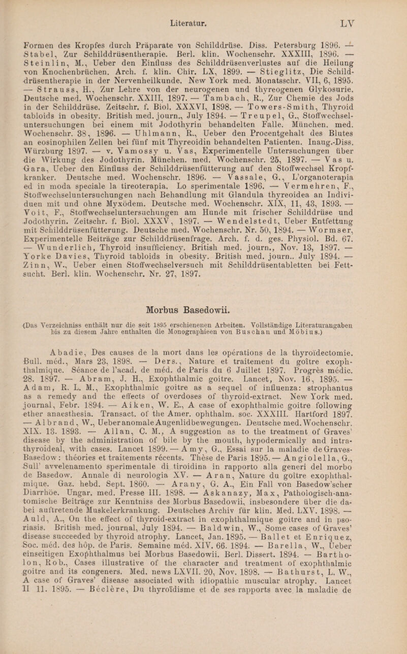 Formen des Kropfes durch Präparate von Schilddrüse. Diss. Petersburg 1896. — Stabei, Zur Schilddrüsentherapie. Perl. klin. Wochenschr. XXXIII, 1896. — Steinlin, M., Ueber den Einfluss des Schilddrüsenverlustes auf die Heilung von Knochenbrüchen. Arch. f. klin. Chir. LX, 1899. — Stieglitz, Die Schild¬ drüsentherapie in der Nervenheilkunde. New York med. Monatsschr. VII, 6, 1895. — S trau ss, H., Zur Lehre von der neurogenen und thyreogenen Glykosurie. Deutsche med. Wochenschr. XXIII, 1897. — Tambach, R., Zur Chemie des Jods in der Schilddrüse. Zeitschr. f. Biol. XXXVI, 1898. — Towers-Smith, Thyroid tabloids in obesity. British med. journ., July 1894. — Treupel, G., Stoffwechsel¬ untersuchungen bei einem mit Jodothyrin behandelten Falle. München, med. Wochenschr. 38, 1896. — Uhl mann, R., Ueber den Procentgehalt des Blutes an eosinophilen Zellen bei fünf mit Thyreoidin behandelten Patienten. Inaug.-Diss. Würzburg 1897. — v. Vamossy u. Vas, Experimentelle Untersuchungen über die Wirkung des Jodothyrin. München, med. Wochenschr. 25, 1897. — Vas u. Gara, Ueber den Einfluss der Schilddrüsenfütterung auf den Stoffwechsel Kropf¬ kranker. Deutsche med. Wochenschr. 1896. — Vassale, G., L’organoterapia ed in moda speciale la tireoterapia. Lo sperimentale 1896. — Vermehren, F., Stoffwechseluntersuchungen nach Behandlung mit Glandula thyreoidea an Indivi¬ duen mit und ohne Myxödem. Deutsche med. Wochenschr. XIX, 11, 43, 1893. — Voit, F., Stoffwechseluntersuchungen am Hunde mit frischer Schilddrüse und Jodothyrin. Zeitschr. f. Biol. XXXV, 1897. — Wendelstedt, Ueber Entfettung mit Schilddrüsenfütterung. Deutsche med. Wochenschr. Nr. 50, 1894. — Wormser, Experimentelle Beiträge zur Schilddrüsenfrage. Arch. f. d. ges. Physiol. Bd. 67. — Wunderlich, Thyroid insufficiency. British med. journ., Nov. 13, 1897. — Yorke Davies, Thyroid tabloids in obesity. British med. journ.. July 1894. — Zinn, W., Ueber einen Stoffwechsel versuch mit Schilddrüsentabletten bei Fett¬ sucht. Berl. klin. Wochenschr. Nr. 27, 1897. Morbus Basedowii. (Das Verzeichnis enthält nur die seit 1895 erschienenen Arbeiten. Vollständige Literaturangaben bis zu diesem Jahre enthalten die Monographien von Busch an und Möbius.) Abadie, Des causes de la mort dans les operations de la thyroidectomie. Bull, med., Mars 23, 1898. — Ders., Nature et traitement du goitre exoph- thalmique. Seance de l’acad. de med. de Paris du 6 Juillet 1897. Progres medic. 28. 1897. — Abram, J. H., Exophthalmic goitre. Lancet, Nov. 16, 1895. — Adam, R. L. M., Exophthalmic goitre as a sequel of influenza: strophantus as a remedy and the effects of overdoses of thyroid-extract. New York med. journal, Febr. 1894. — Aiken, W. E., A case of exophthalmic goitre following ether anaesthesia. Transact. of the Amer. ophthalm. soc. XXXIII. Hartford 1897. — Aibrand, W., Ueber anomale Augenlidbewegungen. Deutsche med. Wochenschr. XIX. 13. 1893. — Allan, C. M.? A Suggestion as to the treatment of Graves’ disease by the administration of bile by the moutli, hypodermically and intra- thyroideal, with cases. Lancet 1899. — Amy, G., Essai sur la maladie de Graves- Basedow : theories et traitements recents. These de Paris 1895.— An giolel la, G., Süll’ avvelenamento sperimentale di tiroidina in rapporto alla generi del morbo de Basedow. Annale di neurologia XV. — Aran, Nature du goitre exophthal- mique. Gaz. hebd. Sept. 1860. — Arany, G. A., Ein Fall von Basedow’scher Diarrhöe. Ungar, med. Presse III. 1898. — Askanazy, Max, Pathologisch-ana¬ tomische Beiträge zur Kenntniss des Morbus Basedowii, insbesondere über die da¬ bei auftretende Muskelerkrankung. Deutsches Archiv für klin. Med. LXV. 1898. — Auld, A., On the effect of thyroid-extract in exophthalmique goitre and in pso- riasis. British med. journal, July 1894. — Baldwin, W., Some cases of Graves’ disease succeeded by thyroid atrophy, Lancet, Jan. 1895. — Ballet et Enrique z, Soc. med. des höp. de Paris. Semaine med. XIV. 66. 1894. — Barelia, W., Ueber einseitigen Exophthalmus bei Morbus Basedowii. Berl. Dissert. 1894. — Bartho- lon, Rob., Cases illustrative of the character and treatment of exophthalmic goitre and its congeners. Med. news LXVII. 20, Nov. 1898. — Bathurst, L. W., A case of Graves’ disease associated with idiopathic muscular atrophy. Lancet II 11. 1895. — Beclere, Du thyroidisme et de ses rapports avec la maladie de