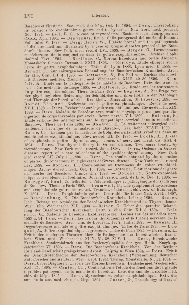 LYI Basedow et l’hysterie. Soc. med. des hop., Oct. 12,1894. — Ders., Thyreoidismr its relations to exophthalmic goitre and to hysteria. New York med. journal, Nov. 1894. — Bell, R, C., A case of myxoedema. Boston med. and surg. journal CXXX, April 1894. — Benvenuti, Erio, Sulla patogenesi del morbo di Flatani. Policlinico V. 1898. — Berg, Henry W., Diabete bronze and the pathogenesis of diabetes mellitus: illustrated by a case of bronze diabetes preceeded by Base- dow’s disease. New York med. record LVI. 1899. — Berger, C., Larmoiement et secheresse de la conjonctive dans le goitre exophtlialmique. Archive d’oph- thalmol. Fevr. 1894. — Berliner, C., Morbus Basedowii und totale Alopecia. Monatshefte f. prakt. Dermatol. XXIII. 1896. — Berloye, Etüde clinique sur la fievre du goitre exophthalmique. These de Lyon 1888. Lyon med. I, 1888. — Bern dt, F., Zur chirurgischen Behandlung der Basedowschen Krankheit. Arch. für klin. Chir. LII. 4. 1896. — Bettmann, S., Ein Fall von Morbus Basedowii mit Diabetes mellitus. München, med. Wochenschr. XLIII. 49. 50. 1896. — Bien- fait, A., Etüde sur la pathogenie de la maladie de Basedow. Extr. des Ann. de la societe med.-chir. de Liege 1895. — Blottiere, L., Etüde sur les traitements du goitre exophthalmique. These de Paris 1897. — Bogron, A., Zur Frage von der physiologischen Bedeutung der Schilddrüse und ihrer Rolle in der Pathologie und Therapie der Basedow’schen Krankheit. Dissertation, St. Petersburg 1895. — Boinet, Edouard, Recherches sur le goitre exophthalmique. Revue de med. XVIII. 1898. — Ders., Recherches sur le goitre exophthalmique. Revue de med. XIX. 1899. — Ders., Maladie de Basedow avec troubles pl^siques provoques par l’in- digestion de corps thyroides par exces. Revue nevrol. VII. 1899. — Boisson, P., Etüde eritique des interventions sur le sympathique cervical dans la maladie de Basedow. These de Paris 1898. — Bonardi, E., Le traitement chirurgical et le traitement electrique de la maladie de Basedow. Gaz. hebd. XLVII. 1900. — Bonne, Ch., Examen par la methode de Golgi des nerfs intrathyroidiens dans un cas de goitre exophthalmique. Rev. nevrol. III. 18. 1895. — Booth, A., A case of exophthalmic goitre: thyroidectomy. Journ. of nerv, and ment. dis. XXL 4. 1894. — Ders., The thyroid theory in Graves’ disease. Two cases treated by thyroidectomy. New York med. record, June 1894. — Ders., Oedema in Graves disease: report of a case of oedema of the eyelids: thyroidectomy. New York med. record LII. July 11, 1896. — Ders., The results obtained by the Operation of partial thyroidectomy in eight cases of Graves’ disease. New York med. record L1V. 1898. — Bordier, H., Contribution au traitement du goitre exophthal¬ mique. Archiv d’electr. med., Oct. 15, 1894. — Bottini, L’estirpazione del gozzo nel morbo del Basedow. Clinica chir. 1893. — Bouchaud, Goitre exophthal¬ mique et tremblement hereditaire. Journal des soc. med. de Lille, Dec. 1, 1895. — Bourggraf, Paul, Contribution ä l’etude clinique et pathogenique du syndrome de Basedow. These de Paris 1898. — Bram well, B., The Symptoms of myxoedema and exophthalmic goitre contracted. Transact. of the med. chir. soc. of Edinburgh. X. 1894. — Ders., Exophthalmic goitre. Centralbl. für innere Med. XVIII. 1897- — Brandenburg, E., Die Basedow’sche Krankheit. Leipzig 1894. — Breuer,. Rob., Beitrag zur Aetioiogie der Basedow’schen Krankheit und des Thyreoidismus. Wien. klin. Wochenschr. XIII. 1900. — Briner, O., Ueber die operative Behand¬ lung der Basedow'schen Krankheit. Beitr. z. klin. Chir. XII. 3. 1894. — Bris- saud, G., Maladie de Basedow, Exothyreopexie. Lecons sur les maladies nerv. 1893 u. 94. Paris. —Ders., Les lesions thyroi'diennes et la theorie nerveuse de la maladie de Basedow. Arch. clin. de Bordeaux IV. 7, Juillet 1895. — Brunet, H.,. Degenerescence mentale et goitre exophthalmique. These de Paris 1893. — Buc- que t, A., Goitre exophthalmique et grossesse. These de Paris 1895. — Buschan, E., Kritik der modernen Theorien über die Pathogenese der Basedow’schen Krank¬ heit. Wien. med. Wochenschr. XLIV. 51. 52. XLV. 1. — Ders., Basedow’sche Krankheit. Sonderabdruck aus der Realencjddopädie der ges. Heilk. Encyklop. Jahrbücher VI. 1896. — Ders., Die Basedow’sche Krankheit. Von der Berliner Hufeland-Gesellschaft preisgekrönte Arbeit. Leipzig u. Wien 1894. — Ders., Kritik der Schilddrüsentheorie der Basedow’schen Krankheit (Versammlung deutscher Naturforscher und Aerzte in Wien. Sept. 1894). Therap. Monatshefte. Nr. 11, 1894. — Ders., Ueber Diagnose u. Theorie des Morbus Basedowii. Deutsche med. Wochenschr. XXI. 21. 1895. — Canter, Ch., Contribution a l’etude des fonctions de la glande thyroide: pathogenie de la maladie de Basedow. Extr. des ann. de la societe med. chir. de Liege 1895. — Ders., Myxoedeme et goitre exophthalmique. Extr. des ann. de la soc. med. chir. de Liege 1894. — Carter, G., The etiology of Graves’