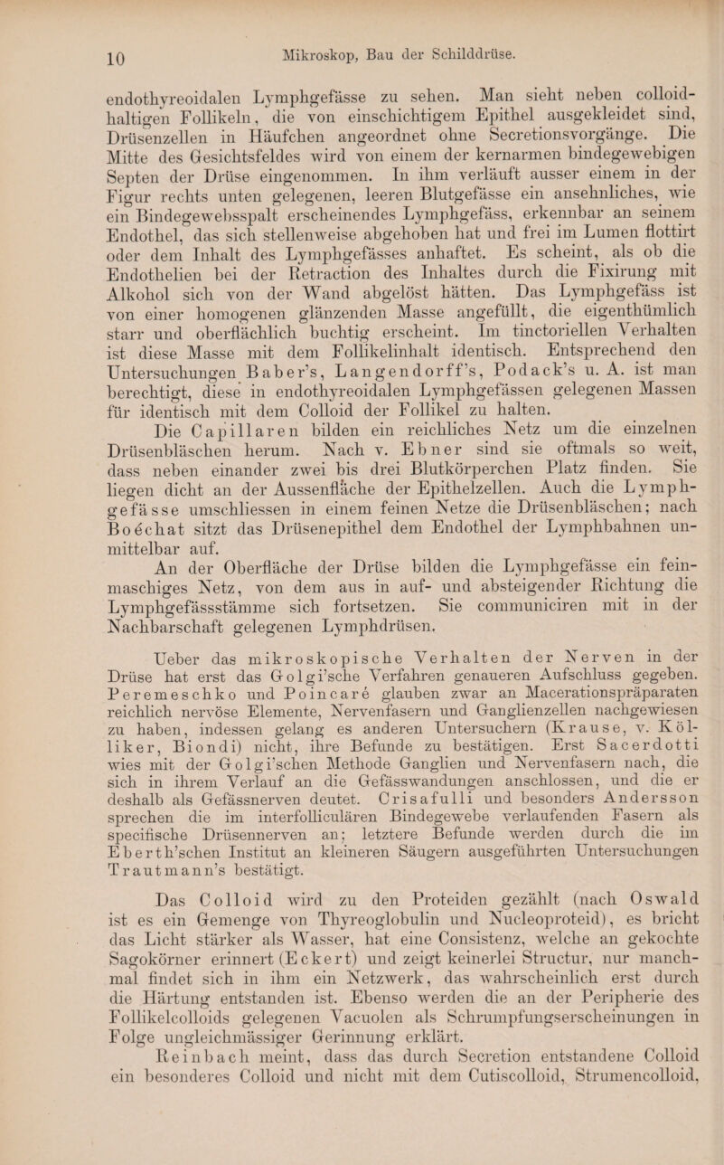 endothyreoidalen Lymphgefässe zu sehen. Man sieht neben colloid- haltigen Follikeln, die von einschichtigem Epithel ausgekleidet sind, Drüsenzellen in Häufchen angeordnet ohne Secretionsvorgänge. Die Mitte des Gesichtsfeldes wird von einem der kernarmen bindegewebigen Septen der Drüse eingenommen. In ihm verläuft ausser einem in der Figur rechts unten gelegenen, leeren Blutgefässe ein ansehnliches, wie ein Bindegewebsspalt erscheinendes Lymphgefäss, erkennbar an seinem Endothel, das sich stellenweise abgehoben hat und frei im Lumen flottirt oder dem Inhalt des Lymphgefässes anhaftet. Es scheint, als ob die Endothelien bei der Retraction des Inhaltes durch die Fixirung mit Alkohol sich von der Wand abgelöst hätten. Das Lymphgefäss ist von einer homogenen glänzenden Masse angefüllt, die eigenthümlich starr und oberflächlich buchtig erscheint. Im tinctoriellen \ erhalten ist diese Masse mit dem Follikelinhalt identisch. Entsprechend den Untersuchungen Baber’s, Langendorff’s, Podack’s u. A. ist man berechtigt, diese in endothyreoidalen Lymphgefässen gelegenen Massen für identisch mit dem Colloid der Follikel zu halten. Die Capillaren bilden ein reichliches Netz um die einzelnen Drüsenbläschen herum. Nach v. Ebner sind sie oftmals so weit, dass neben einander zwei bis drei Blutkörperchen Platz finden. Sie liegen dicht an der Aussenfläche der Epithelzellen. Auch die Lymph¬ gefässe umschliessen in einem feinen Netze die Drüsenbläschen; nach Boechat sitzt das Drüsenepithel dem Endothel der Lymphbahnen un¬ mittelbar auf. An der Oberfläche der Drüse bilden die Lymphgefässe ein fein¬ maschiges Netz, von dem aus in auf- und absteigender Richtung die Lymphgefässstämme sich fortsetzen. Sie communiciren mit in der Nachbarschaft gelegenen Lymphdriisen. Ueber das mikroskopische Verhalten der Nerven in der Drüse hat erst das Golgi’sche Verfahren genaueren iUifschluss gegeben. Peremeschko und Poincare glauben zwar an Macerationspräparaten reichlich nervöse Elemente, Nervenfasern und Ganglienzellen nachgewiesen zu haben, indessen gelang es anderen Untersuchern (K.rause, v. Ivö 1- liker, Biondi) nicht, ihre Befunde zu bestätigen. Erst Sacerdotti wies mit der Golgi’schen Methode Ganglien und Nervenfasern nach, die sich in ihrem Verlauf an die Gefässwandungen anschlossen, und die er deshalb als Gefässnerven deutet. Crisafulli und besonders Andersson sprechen die im interfolliculären Bindegewebe verlaufenden Fasern als specifische Drüsennerven an; letztere Befunde werden durch die im Eberth’schen Institut an kleineren Säugern ausgeführten Untersuchungen Trautmann’s bestätigt. Das Colloid wird zu den Proteiden gezählt (nach Oswald ist es ein Gemenge von Thyreoglobulin und Nucleoproteid), es bricht das Licht stärker als Wasser, hat eine Consistenz, welche an gekochte Sagokörner erinnert (Eckert) und zeigt keinerlei Structur, nur manch¬ mal findet sich in ihm ein Netzwerk, das wahrscheinlich erst durch die Härtung entstanden ist. Ebenso werden die an der Peripherie des Follikelcolloids gelegenen Vacuolen als Schrumpfungserscheinungen in Folge ungleichmässiger Gerinnung erklärt. Reinbach meint, dass das durch Secretion entstandene Colloid ein besonderes Colloid und nicht mit dem Cutiscolloid,. Strumencolloid,