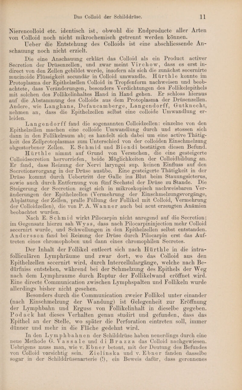 Nierencolloid etc. identisch ist, obwohl die Endproducte aller Arten von Colloid noch nicht mikrochemisch getrennt werden können. Ueber die Entstehung des Colloids ist eine abschliessende An¬ schauung noch nicht erzielt. Die eine Anschauung erklärt das Colloid als ein Product activer Secretion der Drüsenzellen, und zwar meint Virchow, dass es erst in- direct von den Zellen gebildet werde, insofern als sich die zunächst secernirte mucinoide Flüssigkeit secundär in Colloid umwandle. Hürthle konnte im Protoplasma der Epithelzellen Colloid in Tropfenform nachweisen und beob¬ achtete, dass Veränderungen, besonders Verdichtungen des Follikelepithels mit solchen des Follikelinhaltes Hand in Hand gehen. Er schloss hieraus auf die Abstammung des Colloids aus dem Protoplasma der Drüsenzellen. Andere, wie Langhans, Defaucamberge, Langendorff, Gutknecht, nehmen an, dass die Epithelzellen selbst eine colloide Umwandlung er¬ leiden. Langendorff fand die sogenannten Colloidzellen: einzelne von den Epithelzellen machen eine colloide Umwandlung durch und stossen sich dann in den Follikelraum ab; es handelt sich dabei um eine active Thätig- keit des Zellprotoplasmas zum Unterschied von der colloiden Einschmelzung abgestorbener Zellen. E. Schmid und Biondi bestätigen diesen Befund. Hürthle nimmt auf Grund von Versuchen, die eine gesteigerte Colloidsecretion hervorriefen, beide Möglichkeiten der Colloidbildung an. Er fand, dass Beizung der Nervi laryngei sup. keinen Einfluss auf den Secretionsvorgang in der Drüse ausübe. Eine gesteigerte Thätigkeit in der Drüse kommt durch Uebertritt der Galle ins Blut beim Stauungsicterus, sowie auch durch Entfernung von fünf Sechstel der Drüse zu Stande. Die Steigerung der Secretion zeigt sich in mikroskopisch nachweisbaren Ver¬ änderungen der Epithelzellen (Vermehrung der Einschmelzungsvorgänge, Abplattung der Zellen, pralle Füllung der Follikel mit Colloid, Vermehrung der Colloidzellen), die von P. A. Wann er auch bei acut erzeugten Anämien beobachtet wurden. Nach E. Schmid wirkt Pilocarpin nicht anregend auf die Secretion; im Gegensatz hierzu sah Wyss, dass nach Pilocarpininjection mehr Colloid secernirt wurde, und Schwellungen in den Epithelzellen selbst entstanden. Andersson fand bei Beizung der Drüse durch Pilocarpin erst das Auf¬ treten eines chromophoben und dann eines chromophilen Secretes. Der Inhalt der Follikel entleert sich nach Hürthle in die intra- folliculären Lymphräume und zwar dort, wo das Colloid aus den Epithelzellen secernirt wird, durch Intercellulargänge, welche nach Be- dürfniss entstehen, während bei der Schmelzung des Epithels der Weg nach dem Lymphräume durch Buptur der Follikelwand eröffnet wird. Eine directe Communication zwischen Lymphspalten und Follikeln wurde allerdings bisher nicht gesehen. Besonders durch die Communication zweier Follikel unter einander (nach Einschmelzung der Wandung) ist Gelegenheit zur Eröffnung der Lymphbahn und Erguss von Follikelinhalt in dieselbe gegeben. Podack hat dieses Verhalten genau studirt und gefunden, dass das Epithel an der Stelle, wo später die Perforation eintreten soll, immer dünner und mehr in die Fläche gedehnt wird. In den Lymplibahnen der Schilddrüse haben neuerdings durch eine neue Methode G. V a s s a 1 e und di Brazza das Colloid nachgewiesen. Uebrigens muss man, wie v. Ebner betont, mit der Deutung des Befundes von Colloid vorsichtig sein. Zielinska und v. Ebner fanden dasselbe sogar in der Schilddrüsenarterie (!), ein Beweis dafür, dass geronnenes